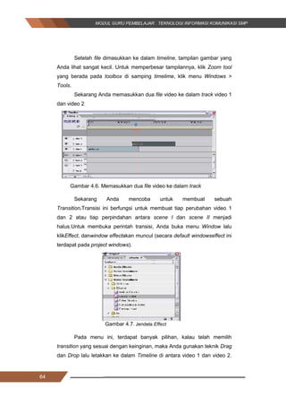 64
Setelah file dimasukkan ke dalam timeline, tampilan gambar yang
Anda lihat sangat kecil. Untuk memperbesar tampilannya, klik Zoom tool
yang berada pada toolbox di samping timelime, klik menu Windows >
Tools.
Sekarang Anda memasukkan dua file video ke dalam track video 1
dan video 2
Gambar 4.6. Memasukkan dua file video ke dalam track
Sekarang Anda mencoba untuk membuat sebuah
Transition.Transisi ini berfungsi untuk membuat tiap perubahan video 1
dan 2 atau tiap perpindahan antara scene I dan scene II menjadi
halus.Untuk membuka perintah transisi, Anda buka menu Window lalu
klikEffect, danwindow effectakan muncul (secara default windowseffect ini
terdapat pada project windows).
Gambar 4.7. Jendela Effect
Pada menu ini, terdapat banyak pilihan, kalau telah memilih
transition yang sesuai dengan keinginan, maka Anda gunakan teknik Drag
dan Drop lalu letakkan ke dalam Timeline di antara video 1 dan video 2.
64
Setelah file dimasukkan ke dalam timeline, tampilan gambar yang
Anda lihat sangat kecil. Untuk memperbesar tampilannya, klik Zoom tool
yang berada pada toolbox di samping timelime, klik menu Windows >
Tools.
Sekarang Anda memasukkan dua file video ke dalam track video 1
dan video 2
Gambar 4.6. Memasukkan dua file video ke dalam track
Sekarang Anda mencoba untuk membuat sebuah
Transition.Transisi ini berfungsi untuk membuat tiap perubahan video 1
dan 2 atau tiap perpindahan antara scene I dan scene II menjadi
halus.Untuk membuka perintah transisi, Anda buka menu Window lalu
klikEffect, danwindow effectakan muncul (secara default windowseffect ini
terdapat pada project windows).
Gambar 4.7. Jendela Effect
Pada menu ini, terdapat banyak pilihan, kalau telah memilih
transition yang sesuai dengan keinginan, maka Anda gunakan teknik Drag
dan Drop lalu letakkan ke dalam Timeline di antara video 1 dan video 2.
64
Setelah file dimasukkan ke dalam timeline, tampilan gambar yang
Anda lihat sangat kecil. Untuk memperbesar tampilannya, klik Zoom tool
yang berada pada toolbox di samping timelime, klik menu Windows >
Tools.
Sekarang Anda memasukkan dua file video ke dalam track video 1
dan video 2
Gambar 4.6. Memasukkan dua file video ke dalam track
Sekarang Anda mencoba untuk membuat sebuah
Transition.Transisi ini berfungsi untuk membuat tiap perubahan video 1
dan 2 atau tiap perpindahan antara scene I dan scene II menjadi
halus.Untuk membuka perintah transisi, Anda buka menu Window lalu
klikEffect, danwindow effectakan muncul (secara default windowseffect ini
terdapat pada project windows).
Gambar 4.7. Jendela Effect
Pada menu ini, terdapat banyak pilihan, kalau telah memilih
transition yang sesuai dengan keinginan, maka Anda gunakan teknik Drag
dan Drop lalu letakkan ke dalam Timeline di antara video 1 dan video 2.
 