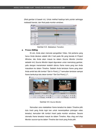 65
(lihat gambar di bawah ini). Untuk melihat hasilnya tarik pointer sehingga
melewati transisi, dan lihat pada monitor windows.
Gambar 4.8.. Meletakkan Transition
a. Proses Editing
Di sini, Anda akan memulai pengeditan Video. Hal pertama yang
harus Anda lakukan adalah klik 2 kali pada file yang berada di Project
Window, lalu Anda akan masuk ke dalam Source Monitor (monitor
sebelah kiri) Source Monitor dapat digunakan untuk memotong gambar,
yaitu dengan menentukan terlebih dahulu frame mana yang kan Anda
masukkan ke dalam Timeline. Setelah Anda tentukan frame yang akan
Anda ambil lalu klik tombol “Set In Point( { )” kemudian tentukan sampai
frame berikutnya lalu tekan tombol “Set Out Point( } )”.
Gambar 4.9. Source Monitor
Kemudian cara meletakkan frame tersebut ke dalam Timeline pilih
dulu track yang Anda ingin kan untuk menempatkan potongan video
tersebut, kemudian klik tombol Insert pada monitor windows. Secara
otomatis frame tersebut masuk ke dalam Timeline. Atau drag and drop
Monitor source-nya ke dalam Timeline dan track yang Anda pilih.
65
(lihat gambar di bawah ini). Untuk melihat hasilnya tarik pointer sehingga
melewati transisi, dan lihat pada monitor windows.
Gambar 4.8.. Meletakkan Transition
a. Proses Editing
Di sini, Anda akan memulai pengeditan Video. Hal pertama yang
harus Anda lakukan adalah klik 2 kali pada file yang berada di Project
Window, lalu Anda akan masuk ke dalam Source Monitor (monitor
sebelah kiri) Source Monitor dapat digunakan untuk memotong gambar,
yaitu dengan menentukan terlebih dahulu frame mana yang kan Anda
masukkan ke dalam Timeline. Setelah Anda tentukan frame yang akan
Anda ambil lalu klik tombol “Set In Point( { )” kemudian tentukan sampai
frame berikutnya lalu tekan tombol “Set Out Point( } )”.
Gambar 4.9. Source Monitor
Kemudian cara meletakkan frame tersebut ke dalam Timeline pilih
dulu track yang Anda ingin kan untuk menempatkan potongan video
tersebut, kemudian klik tombol Insert pada monitor windows. Secara
otomatis frame tersebut masuk ke dalam Timeline. Atau drag and drop
Monitor source-nya ke dalam Timeline dan track yang Anda pilih.
65
(lihat gambar di bawah ini). Untuk melihat hasilnya tarik pointer sehingga
melewati transisi, dan lihat pada monitor windows.
Gambar 4.8.. Meletakkan Transition
a. Proses Editing
Di sini, Anda akan memulai pengeditan Video. Hal pertama yang
harus Anda lakukan adalah klik 2 kali pada file yang berada di Project
Window, lalu Anda akan masuk ke dalam Source Monitor (monitor
sebelah kiri) Source Monitor dapat digunakan untuk memotong gambar,
yaitu dengan menentukan terlebih dahulu frame mana yang kan Anda
masukkan ke dalam Timeline. Setelah Anda tentukan frame yang akan
Anda ambil lalu klik tombol “Set In Point( { )” kemudian tentukan sampai
frame berikutnya lalu tekan tombol “Set Out Point( } )”.
Gambar 4.9. Source Monitor
Kemudian cara meletakkan frame tersebut ke dalam Timeline pilih
dulu track yang Anda ingin kan untuk menempatkan potongan video
tersebut, kemudian klik tombol Insert pada monitor windows. Secara
otomatis frame tersebut masuk ke dalam Timeline. Atau drag and drop
Monitor source-nya ke dalam Timeline dan track yang Anda pilih.
 