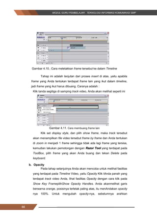 66
Gambar 4.10.. Cara meletakkan frame tersebut ke dalam Timeline
Tahap ini adalah lanjutan dari proses insert di atas. yaitu apabila
frame yang Anda tentukan terdapat frame lain yang ikut dalam timeline,
jadi frame yang ikut harus dibuang. Caranya adalah :
Klik tanda segitiga di samping track video, Anda akan melihat seperti ini
Gambar 4.11. Cara membuang frame lain
Klik set display style, dan pilih show frame, maka track tersebut
akan menampilkan file video tersebut frame by frame dan Anda tentukan
di zoom in menjadi 1 frame sehingga tidak ada lagi frame yang tersisa,
kemudian lakukan pemotongan dengan Razor Tool yang terdapat pada
ToolBox, pilih frame yang akan Anda buang dan tekan Delete pada
keyboard.
b. Opacity
Pada tahap selanjutnya Anda akan mencoba untuk melihat fasilitas
yang terdapat pada Timeline Video, yaitu Opacity Klik tAnda panah yang
terdapat track video Anda, lihat fasilitas Opacity dengan cara klik pada
Show Key FramepilihShow Opacity Handles. Anda akanmelihat garis
berwarna orange, posisinya terletak paling atas, itu menAndakan opacity
nya 100%. Untuk mengubah opacity-nya, sebelumnya arahkan
66
Gambar 4.10.. Cara meletakkan frame tersebut ke dalam Timeline
Tahap ini adalah lanjutan dari proses insert di atas. yaitu apabila
frame yang Anda tentukan terdapat frame lain yang ikut dalam timeline,
jadi frame yang ikut harus dibuang. Caranya adalah :
Klik tanda segitiga di samping track video, Anda akan melihat seperti ini
Gambar 4.11. Cara membuang frame lain
Klik set display style, dan pilih show frame, maka track tersebut
akan menampilkan file video tersebut frame by frame dan Anda tentukan
di zoom in menjadi 1 frame sehingga tidak ada lagi frame yang tersisa,
kemudian lakukan pemotongan dengan Razor Tool yang terdapat pada
ToolBox, pilih frame yang akan Anda buang dan tekan Delete pada
keyboard.
b. Opacity
Pada tahap selanjutnya Anda akan mencoba untuk melihat fasilitas
yang terdapat pada Timeline Video, yaitu Opacity Klik tAnda panah yang
terdapat track video Anda, lihat fasilitas Opacity dengan cara klik pada
Show Key FramepilihShow Opacity Handles. Anda akanmelihat garis
berwarna orange, posisinya terletak paling atas, itu menAndakan opacity
nya 100%. Untuk mengubah opacity-nya, sebelumnya arahkan
66
Gambar 4.10.. Cara meletakkan frame tersebut ke dalam Timeline
Tahap ini adalah lanjutan dari proses insert di atas. yaitu apabila
frame yang Anda tentukan terdapat frame lain yang ikut dalam timeline,
jadi frame yang ikut harus dibuang. Caranya adalah :
Klik tanda segitiga di samping track video, Anda akan melihat seperti ini
Gambar 4.11. Cara membuang frame lain
Klik set display style, dan pilih show frame, maka track tersebut
akan menampilkan file video tersebut frame by frame dan Anda tentukan
di zoom in menjadi 1 frame sehingga tidak ada lagi frame yang tersisa,
kemudian lakukan pemotongan dengan Razor Tool yang terdapat pada
ToolBox, pilih frame yang akan Anda buang dan tekan Delete pada
keyboard.
b. Opacity
Pada tahap selanjutnya Anda akan mencoba untuk melihat fasilitas
yang terdapat pada Timeline Video, yaitu Opacity Klik tAnda panah yang
terdapat track video Anda, lihat fasilitas Opacity dengan cara klik pada
Show Key FramepilihShow Opacity Handles. Anda akanmelihat garis
berwarna orange, posisinya terletak paling atas, itu menAndakan opacity
nya 100%. Untuk mengubah opacity-nya, sebelumnya arahkan
 