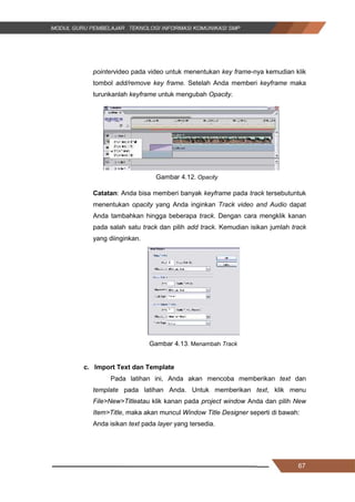 67
pointervideo pada video untuk menentukan key frame-nya kemudian klik
tombol add/remove key frame. Setelah Anda memberi keyframe maka
turunkanlah keyframe untuk mengubah Opacity.
Gambar 4.12. Opacity
Catatan: Anda bisa memberi banyak keyframe pada track tersebutuntuk
menentukan opacity yang Anda inginkan Track video and Audio dapat
Anda tambahkan hingga beberapa track. Dengan cara mengklik kanan
pada salah satu track dan pilih add track. Kemudian isikan jumlah track
yang diinginkan.
Gambar 4.13. Menambah Track
c. Import Text dan Template
Pada latihan ini, Anda akan mencoba memberikan text dan
template pada latihan Anda. Untuk memberikan text, klik menu
File>New>Titleatau klik kanan pada project window Anda dan pilih New
Item>Title, maka akan muncul Window Title Designer seperti di bawah:
Anda isikan text pada layer yang tersedia.
67
pointervideo pada video untuk menentukan key frame-nya kemudian klik
tombol add/remove key frame. Setelah Anda memberi keyframe maka
turunkanlah keyframe untuk mengubah Opacity.
Gambar 4.12. Opacity
Catatan: Anda bisa memberi banyak keyframe pada track tersebutuntuk
menentukan opacity yang Anda inginkan Track video and Audio dapat
Anda tambahkan hingga beberapa track. Dengan cara mengklik kanan
pada salah satu track dan pilih add track. Kemudian isikan jumlah track
yang diinginkan.
Gambar 4.13. Menambah Track
c. Import Text dan Template
Pada latihan ini, Anda akan mencoba memberikan text dan
template pada latihan Anda. Untuk memberikan text, klik menu
File>New>Titleatau klik kanan pada project window Anda dan pilih New
Item>Title, maka akan muncul Window Title Designer seperti di bawah:
Anda isikan text pada layer yang tersedia.
67
pointervideo pada video untuk menentukan key frame-nya kemudian klik
tombol add/remove key frame. Setelah Anda memberi keyframe maka
turunkanlah keyframe untuk mengubah Opacity.
Gambar 4.12. Opacity
Catatan: Anda bisa memberi banyak keyframe pada track tersebutuntuk
menentukan opacity yang Anda inginkan Track video and Audio dapat
Anda tambahkan hingga beberapa track. Dengan cara mengklik kanan
pada salah satu track dan pilih add track. Kemudian isikan jumlah track
yang diinginkan.
Gambar 4.13. Menambah Track
c. Import Text dan Template
Pada latihan ini, Anda akan mencoba memberikan text dan
template pada latihan Anda. Untuk memberikan text, klik menu
File>New>Titleatau klik kanan pada project window Anda dan pilih New
Item>Title, maka akan muncul Window Title Designer seperti di bawah:
Anda isikan text pada layer yang tersedia.
 
