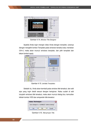 68
Gambar 4.14..Window Title Designer
Apabila Anda ingin mengisi video Anda dengan template, caranya
dengan mengklik tombol Template pada windows tersebut atau menekan
Ctrl+J, maka akan muncul windows template, dan pilih template dan
tekan tombol apply.
Gambar 4.15. Jendela Templates
Setelah itu, Anda akan kembali pada window title tersebut, dan edit
apa yang ingin diedit sesuai dengan keinginan. Kalau sudah di edit
tutuplah windows title tersebut, maka akan muncul dialog box, kemudian
kliklah tombol YES dan simpanlah title tersebut.
Gambar 4.16.. Menyimpan Title
68
Gambar 4.14..Window Title Designer
Apabila Anda ingin mengisi video Anda dengan template, caranya
dengan mengklik tombol Template pada windows tersebut atau menekan
Ctrl+J, maka akan muncul windows template, dan pilih template dan
tekan tombol apply.
Gambar 4.15. Jendela Templates
Setelah itu, Anda akan kembali pada window title tersebut, dan edit
apa yang ingin diedit sesuai dengan keinginan. Kalau sudah di edit
tutuplah windows title tersebut, maka akan muncul dialog box, kemudian
kliklah tombol YES dan simpanlah title tersebut.
Gambar 4.16.. Menyimpan Title
68
Gambar 4.14..Window Title Designer
Apabila Anda ingin mengisi video Anda dengan template, caranya
dengan mengklik tombol Template pada windows tersebut atau menekan
Ctrl+J, maka akan muncul windows template, dan pilih template dan
tekan tombol apply.
Gambar 4.15. Jendela Templates
Setelah itu, Anda akan kembali pada window title tersebut, dan edit
apa yang ingin diedit sesuai dengan keinginan. Kalau sudah di edit
tutuplah windows title tersebut, maka akan muncul dialog box, kemudian
kliklah tombol YES dan simpanlah title tersebut.
Gambar 4.16.. Menyimpan Title
 