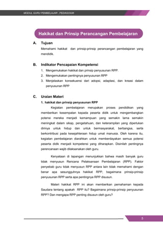 5
Hakikat dan Prinsip Perancangan Pembelajaran
A. Tujuan
Memahami hakikat dan prinsip-prinsip perancangan pembelajaran yang
mendidik.
B. Indikator Pencapaian Kompetensi
1. Mengemukakan hakikat dan prinsip penyusunan RPP.
2. Mengemukakan pentingnya penyusunan RPP
3. Menjelaskan konsekuensi dari adopsi, adaptasi, dan kreasi dalam
penyusunan RPP
C. Uraian Materi
1. hakikat dan prinsip penyusunan RPP
Kegiatan pembelajaran merupakan proses pendidikan yang
memberikan kesempatan kepada peserta didik untuk mengembangkan
potensi mereka menjadi kemampuan yang semakin lama semakin
meningkat dalam sikap, pengetahuan, dan keterampilan yang diperlukan
dirinya untuk hidup dan untuk bermasyarakat, berbangsa, serta
berkontribusi pada kesejahteraan hidup umat manusia. Oleh karena itu,
kegiatan pembelajaran diarahkan untuk memberdayakan semua potensi
peserta didik menjadi kompetensi yang diharapkan. Disinilah pentingnya
perencanaan wajib dilaksanakan oleh guru.
Kenyataan di lapangan menunjukkan bahwa masih banyak guru
tidak menyusun Rencana Pelaksanaan Pembelajaran (RPP). Faktor
penyebab guru tidak menyusun RPP antara lain tidak memahami dengan
benar apa sesungguhnya hakikat RPP, bagaimana prinsip-prinsip
penyusunan RPP serta apa pentingnya RPP disusun.
Materi hakikat RPP ini akan memberikan pemahaman kepada
Saudara tentang apakah RPP itu? Bagaimana prinsip-prinsip penyusunan
RPP? Dan mengapa RPP penting disusun oleh guru?
5
Hakikat dan Prinsip Perancangan Pembelajaran
A. Tujuan
Memahami hakikat dan prinsip-prinsip perancangan pembelajaran yang
mendidik.
B. Indikator Pencapaian Kompetensi
1. Mengemukakan hakikat dan prinsip penyusunan RPP.
2. Mengemukakan pentingnya penyusunan RPP
3. Menjelaskan konsekuensi dari adopsi, adaptasi, dan kreasi dalam
penyusunan RPP
C. Uraian Materi
1. hakikat dan prinsip penyusunan RPP
Kegiatan pembelajaran merupakan proses pendidikan yang
memberikan kesempatan kepada peserta didik untuk mengembangkan
potensi mereka menjadi kemampuan yang semakin lama semakin
meningkat dalam sikap, pengetahuan, dan keterampilan yang diperlukan
dirinya untuk hidup dan untuk bermasyarakat, berbangsa, serta
berkontribusi pada kesejahteraan hidup umat manusia. Oleh karena itu,
kegiatan pembelajaran diarahkan untuk memberdayakan semua potensi
peserta didik menjadi kompetensi yang diharapkan. Disinilah pentingnya
perencanaan wajib dilaksanakan oleh guru.
Kenyataan di lapangan menunjukkan bahwa masih banyak guru
tidak menyusun Rencana Pelaksanaan Pembelajaran (RPP). Faktor
penyebab guru tidak menyusun RPP antara lain tidak memahami dengan
benar apa sesungguhnya hakikat RPP, bagaimana prinsip-prinsip
penyusunan RPP serta apa pentingnya RPP disusun.
Materi hakikat RPP ini akan memberikan pemahaman kepada
Saudara tentang apakah RPP itu? Bagaimana prinsip-prinsip penyusunan
RPP? Dan mengapa RPP penting disusun oleh guru?
5
Hakikat dan Prinsip Perancangan Pembelajaran
A. Tujuan
Memahami hakikat dan prinsip-prinsip perancangan pembelajaran yang
mendidik.
B. Indikator Pencapaian Kompetensi
1. Mengemukakan hakikat dan prinsip penyusunan RPP.
2. Mengemukakan pentingnya penyusunan RPP
3. Menjelaskan konsekuensi dari adopsi, adaptasi, dan kreasi dalam
penyusunan RPP
C. Uraian Materi
1. hakikat dan prinsip penyusunan RPP
Kegiatan pembelajaran merupakan proses pendidikan yang
memberikan kesempatan kepada peserta didik untuk mengembangkan
potensi mereka menjadi kemampuan yang semakin lama semakin
meningkat dalam sikap, pengetahuan, dan keterampilan yang diperlukan
dirinya untuk hidup dan untuk bermasyarakat, berbangsa, serta
berkontribusi pada kesejahteraan hidup umat manusia. Oleh karena itu,
kegiatan pembelajaran diarahkan untuk memberdayakan semua potensi
peserta didik menjadi kompetensi yang diharapkan. Disinilah pentingnya
perencanaan wajib dilaksanakan oleh guru.
Kenyataan di lapangan menunjukkan bahwa masih banyak guru
tidak menyusun Rencana Pelaksanaan Pembelajaran (RPP). Faktor
penyebab guru tidak menyusun RPP antara lain tidak memahami dengan
benar apa sesungguhnya hakikat RPP, bagaimana prinsip-prinsip
penyusunan RPP serta apa pentingnya RPP disusun.
Materi hakikat RPP ini akan memberikan pemahaman kepada
Saudara tentang apakah RPP itu? Bagaimana prinsip-prinsip penyusunan
RPP? Dan mengapa RPP penting disusun oleh guru?
 