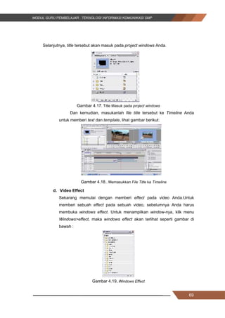 69
Selanjutnya, title tersebut akan masuk pada project windows Anda.
Gambar 4.17. Title Masuk pada project windows
Dan kemudian, masukanlah file title tersebut ke Timeline Anda
untuk memberi text dan template, lihat gambar berikut:
Gambar 4.18.. Memasukkan File Title ke Timeline
d. Video Effect
Sekarang memulai dengan memberi effect pada video Anda.Untuk
memberi sebuah effect pada sebuah video, sebelumnya Anda harus
membuka windows effect. Untuk menampilkan window-nya, klik menu
Windows>effect, maka windows effect akan terlihat seperti gambar di
bawah :
Gambar 4.19..Windows Effect
69
Selanjutnya, title tersebut akan masuk pada project windows Anda.
Gambar 4.17. Title Masuk pada project windows
Dan kemudian, masukanlah file title tersebut ke Timeline Anda
untuk memberi text dan template, lihat gambar berikut:
Gambar 4.18.. Memasukkan File Title ke Timeline
d. Video Effect
Sekarang memulai dengan memberi effect pada video Anda.Untuk
memberi sebuah effect pada sebuah video, sebelumnya Anda harus
membuka windows effect. Untuk menampilkan window-nya, klik menu
Windows>effect, maka windows effect akan terlihat seperti gambar di
bawah :
Gambar 4.19..Windows Effect
69
Selanjutnya, title tersebut akan masuk pada project windows Anda.
Gambar 4.17. Title Masuk pada project windows
Dan kemudian, masukanlah file title tersebut ke Timeline Anda
untuk memberi text dan template, lihat gambar berikut:
Gambar 4.18.. Memasukkan File Title ke Timeline
d. Video Effect
Sekarang memulai dengan memberi effect pada video Anda.Untuk
memberi sebuah effect pada sebuah video, sebelumnya Anda harus
membuka windows effect. Untuk menampilkan window-nya, klik menu
Windows>effect, maka windows effect akan terlihat seperti gambar di
bawah :
Gambar 4.19..Windows Effect
 