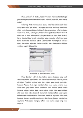 70
Pada gambar 4.19 di atas, Adobe Premiere menyediakan berbagai
jenis effect yang merupakan effect­effect bawaan pada saat Anda meng-
install.
Sekarang Anda memasukkan suatu effect ke dalam track video
yang akan Anda beri effect. Caranya cukup drag and drop salah satu
effect yang dianggap bagus. Setelah Anda memasukkan effect ke dalam
track video Anda, Effect yang Anda berikan pada track belum terlihat,
maka dari itu untuk melihat effect yang Anda berikan pada video tersebut
harus diseting/diatur.Untuk mensetting atau mengatur effect-nya, Anda
harus membuka Windows Effect Control.Untuk menampilkan window
effect, klik menu windows > effectcontrols. Maka akan tampil sebuah
windows seperti di bawah ini:
Gambar 4.20. Windows Effect Control
Pada Gambar 4.20 di atas terlihat bahwa terdapat satu buah
effectvideo.Untuk melihat hasil dari effect video tersebut, arahkah pointer
di dalam Timeline window pada track video yang Anda beri effect
tersebut. Apabila Anda ingin memberi effect pada bagian tertentu pada
track video yang diberi effect, perhatikan pada window effect control
terdapat sebuah pointer yang menunjukkan posisi video yang sedang
aktif pada track video tersebut. Jadi untuk memberi effect pada bagian
tertentu pada video tersebut, Anda harus membuat key frame pada video
tersebut dengan cara klik add/remove key frame.Dengan memberikan
keyframe, Anda dapat mengatur effect pada bagian video yang Anda
inginkan.
70
Pada gambar 4.19 di atas, Adobe Premiere menyediakan berbagai
jenis effect yang merupakan effect­effect bawaan pada saat Anda meng-
install.
Sekarang Anda memasukkan suatu effect ke dalam track video
yang akan Anda beri effect. Caranya cukup drag and drop salah satu
effect yang dianggap bagus. Setelah Anda memasukkan effect ke dalam
track video Anda, Effect yang Anda berikan pada track belum terlihat,
maka dari itu untuk melihat effect yang Anda berikan pada video tersebut
harus diseting/diatur.Untuk mensetting atau mengatur effect-nya, Anda
harus membuka Windows Effect Control.Untuk menampilkan window
effect, klik menu windows > effectcontrols. Maka akan tampil sebuah
windows seperti di bawah ini:
Gambar 4.20. Windows Effect Control
Pada Gambar 4.20 di atas terlihat bahwa terdapat satu buah
effectvideo.Untuk melihat hasil dari effect video tersebut, arahkah pointer
di dalam Timeline window pada track video yang Anda beri effect
tersebut. Apabila Anda ingin memberi effect pada bagian tertentu pada
track video yang diberi effect, perhatikan pada window effect control
terdapat sebuah pointer yang menunjukkan posisi video yang sedang
aktif pada track video tersebut. Jadi untuk memberi effect pada bagian
tertentu pada video tersebut, Anda harus membuat key frame pada video
tersebut dengan cara klik add/remove key frame.Dengan memberikan
keyframe, Anda dapat mengatur effect pada bagian video yang Anda
inginkan.
70
Pada gambar 4.19 di atas, Adobe Premiere menyediakan berbagai
jenis effect yang merupakan effect­effect bawaan pada saat Anda meng-
install.
Sekarang Anda memasukkan suatu effect ke dalam track video
yang akan Anda beri effect. Caranya cukup drag and drop salah satu
effect yang dianggap bagus. Setelah Anda memasukkan effect ke dalam
track video Anda, Effect yang Anda berikan pada track belum terlihat,
maka dari itu untuk melihat effect yang Anda berikan pada video tersebut
harus diseting/diatur.Untuk mensetting atau mengatur effect-nya, Anda
harus membuka Windows Effect Control.Untuk menampilkan window
effect, klik menu windows > effectcontrols. Maka akan tampil sebuah
windows seperti di bawah ini:
Gambar 4.20. Windows Effect Control
Pada Gambar 4.20 di atas terlihat bahwa terdapat satu buah
effectvideo.Untuk melihat hasil dari effect video tersebut, arahkah pointer
di dalam Timeline window pada track video yang Anda beri effect
tersebut. Apabila Anda ingin memberi effect pada bagian tertentu pada
track video yang diberi effect, perhatikan pada window effect control
terdapat sebuah pointer yang menunjukkan posisi video yang sedang
aktif pada track video tersebut. Jadi untuk memberi effect pada bagian
tertentu pada video tersebut, Anda harus membuat key frame pada video
tersebut dengan cara klik add/remove key frame.Dengan memberikan
keyframe, Anda dapat mengatur effect pada bagian video yang Anda
inginkan.
 