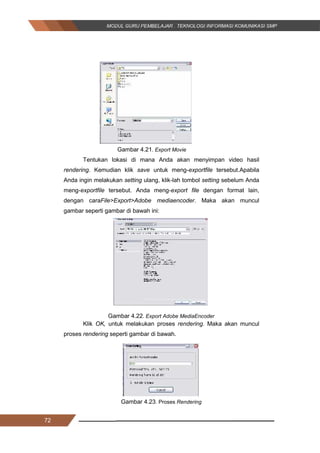 72
Gambar 4.21. Export Movie
Tentukan lokasi di mana Anda akan menyimpan video hasil
rendering. Kemudian klik save untuk meng-exportfile tersebut.Apabila
Anda ingin melakukan setting ulang, klik­lah tombol setting sebelum Anda
meng­exportfile tersebut. Anda meng­export file dengan format lain,
dengan caraFile>Export>Adobe mediaencoder. Maka akan muncul
gambar seperti gambar di bawah ini:
Gambar 4.22. Export Adobe MediaEncoder
Klik OK, untuk melakukan proses rendering. Maka akan muncul
proses rendering seperti gambar di bawah.
Gambar 4.23. Proses Rendering
72
Gambar 4.21. Export Movie
Tentukan lokasi di mana Anda akan menyimpan video hasil
rendering. Kemudian klik save untuk meng-exportfile tersebut.Apabila
Anda ingin melakukan setting ulang, klik­lah tombol setting sebelum Anda
meng­exportfile tersebut. Anda meng­export file dengan format lain,
dengan caraFile>Export>Adobe mediaencoder. Maka akan muncul
gambar seperti gambar di bawah ini:
Gambar 4.22. Export Adobe MediaEncoder
Klik OK, untuk melakukan proses rendering. Maka akan muncul
proses rendering seperti gambar di bawah.
Gambar 4.23. Proses Rendering
72
Gambar 4.21. Export Movie
Tentukan lokasi di mana Anda akan menyimpan video hasil
rendering. Kemudian klik save untuk meng-exportfile tersebut.Apabila
Anda ingin melakukan setting ulang, klik­lah tombol setting sebelum Anda
meng­exportfile tersebut. Anda meng­export file dengan format lain,
dengan caraFile>Export>Adobe mediaencoder. Maka akan muncul
gambar seperti gambar di bawah ini:
Gambar 4.22. Export Adobe MediaEncoder
Klik OK, untuk melakukan proses rendering. Maka akan muncul
proses rendering seperti gambar di bawah.
Gambar 4.23. Proses Rendering
 