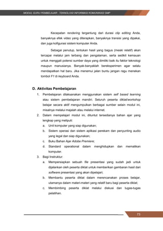 73
Kecepatan rendering tergantung dari durasi clip editing Anda,
banyaknya efek video yang diterapkan, banyaknya transisi yang dipakai,
dan juga kofigurasi sistem komputer Anda.
Sebagai penutup, tentukan hasil yang bagus (meski relatif) akan
tercapai melalui jam terbang dan pengalaman, serta sedikit kemauan
untuk menggali potensi sumber daya yang dimiliki baik itu faktor teknologi
maupun manusianya. Banyak­banyaklah bereksperimen agar selalu
mendapatkan hal baru. Jika menemui jalan buntu jangan ragu menekan
tombol F1 di keyboard Anda.
D. Aktivitas Pembelajaran
1. Pembelajaran dilaksanakan menggunakan sistem self based learning
atau sistem pembelajaran mandiri. Seluruh peserta diklat/workshop
belajar secara aktif mengumpulkan berbagai sumber selain modul ini,
misalnya melalui majalah atau melalui internet.
2. Dalam mempelajari modul ini, dituntut tersedianya bahan ajar yang
lengkap yang meliputi:
a. Unit komputer yang siap digunakan;
b. Sistem operasi dan sistem aplikasi perekam dan penyunting audio
yang legal dan siap digunakan;
c. Buku Bahan Ajar Adobe Premiere;
d. Standard operational dalam menghidupkan dan mematikan
komputer.
3. Bagi Instruktur:
a. Mempersiapkan sebuah file presentasi yang sudah jadi untuk
dijalankan oleh peserta diklat untuk memberikan gambaran hasil dari
software presentasi yang akan dipelajari;
b. Membantu peserta diklat dalam merencanakan proses belajar,
utamanya dalam materi-materi yang relatif baru bagi peserta diklat;
c. Membimbing peserta diklat melalui diskusi dan tugas-tugas
pelatihan.
73
Kecepatan rendering tergantung dari durasi clip editing Anda,
banyaknya efek video yang diterapkan, banyaknya transisi yang dipakai,
dan juga kofigurasi sistem komputer Anda.
Sebagai penutup, tentukan hasil yang bagus (meski relatif) akan
tercapai melalui jam terbang dan pengalaman, serta sedikit kemauan
untuk menggali potensi sumber daya yang dimiliki baik itu faktor teknologi
maupun manusianya. Banyak­banyaklah bereksperimen agar selalu
mendapatkan hal baru. Jika menemui jalan buntu jangan ragu menekan
tombol F1 di keyboard Anda.
D. Aktivitas Pembelajaran
1. Pembelajaran dilaksanakan menggunakan sistem self based learning
atau sistem pembelajaran mandiri. Seluruh peserta diklat/workshop
belajar secara aktif mengumpulkan berbagai sumber selain modul ini,
misalnya melalui majalah atau melalui internet.
2. Dalam mempelajari modul ini, dituntut tersedianya bahan ajar yang
lengkap yang meliputi:
a. Unit komputer yang siap digunakan;
b. Sistem operasi dan sistem aplikasi perekam dan penyunting audio
yang legal dan siap digunakan;
c. Buku Bahan Ajar Adobe Premiere;
d. Standard operational dalam menghidupkan dan mematikan
komputer.
3. Bagi Instruktur:
a. Mempersiapkan sebuah file presentasi yang sudah jadi untuk
dijalankan oleh peserta diklat untuk memberikan gambaran hasil dari
software presentasi yang akan dipelajari;
b. Membantu peserta diklat dalam merencanakan proses belajar,
utamanya dalam materi-materi yang relatif baru bagi peserta diklat;
c. Membimbing peserta diklat melalui diskusi dan tugas-tugas
pelatihan.
73
Kecepatan rendering tergantung dari durasi clip editing Anda,
banyaknya efek video yang diterapkan, banyaknya transisi yang dipakai,
dan juga kofigurasi sistem komputer Anda.
Sebagai penutup, tentukan hasil yang bagus (meski relatif) akan
tercapai melalui jam terbang dan pengalaman, serta sedikit kemauan
untuk menggali potensi sumber daya yang dimiliki baik itu faktor teknologi
maupun manusianya. Banyak­banyaklah bereksperimen agar selalu
mendapatkan hal baru. Jika menemui jalan buntu jangan ragu menekan
tombol F1 di keyboard Anda.
D. Aktivitas Pembelajaran
1. Pembelajaran dilaksanakan menggunakan sistem self based learning
atau sistem pembelajaran mandiri. Seluruh peserta diklat/workshop
belajar secara aktif mengumpulkan berbagai sumber selain modul ini,
misalnya melalui majalah atau melalui internet.
2. Dalam mempelajari modul ini, dituntut tersedianya bahan ajar yang
lengkap yang meliputi:
a. Unit komputer yang siap digunakan;
b. Sistem operasi dan sistem aplikasi perekam dan penyunting audio
yang legal dan siap digunakan;
c. Buku Bahan Ajar Adobe Premiere;
d. Standard operational dalam menghidupkan dan mematikan
komputer.
3. Bagi Instruktur:
a. Mempersiapkan sebuah file presentasi yang sudah jadi untuk
dijalankan oleh peserta diklat untuk memberikan gambaran hasil dari
software presentasi yang akan dipelajari;
b. Membantu peserta diklat dalam merencanakan proses belajar,
utamanya dalam materi-materi yang relatif baru bagi peserta diklat;
c. Membimbing peserta diklat melalui diskusi dan tugas-tugas
pelatihan.
 