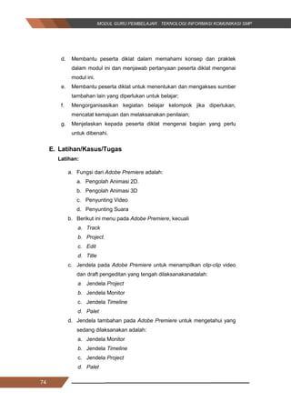 74
d. Membantu peserta diklat dalam memahami konsep dan praktek
dalam modul ini dan menjawab pertanyaan peserta diklat mengenai
modul ini.
e. Membantu peserta diklat untuk menentukan dan mengakses sumber
tambahan lain yang diperlukan untuk belajar;
f. Mengorganisasikan kegiatan belajar kelompok jika diperlukan,
mencatat kemajuan dan melaksanakan penilaian;
g. Menjelaskan kepada peserta diklat mengenai bagian yang perlu
untuk dibenahi.
E. Latihan/Kasus/Tugas
Latihan:
a. Fungsi dari Adobe Premiere adalah:
a. Pengolah Animasi 2D.
b. Pengolah Animasi 3D
c. Penyunting Video
d. Penyunting Suara
b. Berikut ini menu pada Adobe Premiere, kecuali
a. Track
b. Project.
c. Edit
d. Title
c. Jendela pada Adobe Premiere untuk menampilkan clip­clip video
dan draft pengeditan yang tengah dilaksanakanadalah:
a. Jendela Project
b. Jendela Monitor
c. Jendela Timeline
d. Palet
d. Jendela tambahan pada Adobe Premiere untuk mengetahui yang
sedang dilaksanakan adalah:
a. Jendela Monitor
b. Jendela Timeline
c. Jendela Project
d. Palet
74
d. Membantu peserta diklat dalam memahami konsep dan praktek
dalam modul ini dan menjawab pertanyaan peserta diklat mengenai
modul ini.
e. Membantu peserta diklat untuk menentukan dan mengakses sumber
tambahan lain yang diperlukan untuk belajar;
f. Mengorganisasikan kegiatan belajar kelompok jika diperlukan,
mencatat kemajuan dan melaksanakan penilaian;
g. Menjelaskan kepada peserta diklat mengenai bagian yang perlu
untuk dibenahi.
E. Latihan/Kasus/Tugas
Latihan:
a. Fungsi dari Adobe Premiere adalah:
a. Pengolah Animasi 2D.
b. Pengolah Animasi 3D
c. Penyunting Video
d. Penyunting Suara
b. Berikut ini menu pada Adobe Premiere, kecuali
a. Track
b. Project.
c. Edit
d. Title
c. Jendela pada Adobe Premiere untuk menampilkan clip­clip video
dan draft pengeditan yang tengah dilaksanakanadalah:
a. Jendela Project
b. Jendela Monitor
c. Jendela Timeline
d. Palet
d. Jendela tambahan pada Adobe Premiere untuk mengetahui yang
sedang dilaksanakan adalah:
a. Jendela Monitor
b. Jendela Timeline
c. Jendela Project
d. Palet
74
d. Membantu peserta diklat dalam memahami konsep dan praktek
dalam modul ini dan menjawab pertanyaan peserta diklat mengenai
modul ini.
e. Membantu peserta diklat untuk menentukan dan mengakses sumber
tambahan lain yang diperlukan untuk belajar;
f. Mengorganisasikan kegiatan belajar kelompok jika diperlukan,
mencatat kemajuan dan melaksanakan penilaian;
g. Menjelaskan kepada peserta diklat mengenai bagian yang perlu
untuk dibenahi.
E. Latihan/Kasus/Tugas
Latihan:
a. Fungsi dari Adobe Premiere adalah:
a. Pengolah Animasi 2D.
b. Pengolah Animasi 3D
c. Penyunting Video
d. Penyunting Suara
b. Berikut ini menu pada Adobe Premiere, kecuali
a. Track
b. Project.
c. Edit
d. Title
c. Jendela pada Adobe Premiere untuk menampilkan clip­clip video
dan draft pengeditan yang tengah dilaksanakanadalah:
a. Jendela Project
b. Jendela Monitor
c. Jendela Timeline
d. Palet
d. Jendela tambahan pada Adobe Premiere untuk mengetahui yang
sedang dilaksanakan adalah:
a. Jendela Monitor
b. Jendela Timeline
c. Jendela Project
d. Palet
 
