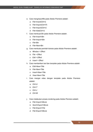 75
e. Cara mengimportfile pada Adobe Premiere adalah:
a. File>Insert(Ctrl+I)
b. File>Import(Ctrl+P)
c. File>Import(Ctrl+I)
d. File>Add(Ctrl+I)
f. Cara membuat Bin pada Adobe Premiere adalah:
a. File>Insert>Bin
b. File>Import>Bin
c. File>Bin
d. File>New>Bin
g. Cara membuka perintah transisi pada Adobe Premiere adalah:
a. Window > Effect.
b. File > Effect
c. Edit > Effect
d. Insert > Effect
h. Cara memberikan text dan template pada Adobe Premiere adalah:
a. Edit>New>Title
b. File>New>Title
c. Insert>New>Title
d. View>New>Title
i. Cara mengisi video dengan template pada Adobe Premiere
adalah:
a. Ctrl+U
b. Ctrl+T
c. Ctrl+J
d. Ctrl+M
j. Cara melakukan proses rendering pada Adobe Premiere adalah:
a. File>Import>Movie
b. Send>Export>Movie
c. File>Export>File
d. File>Export>Movie
75
e. Cara mengimportfile pada Adobe Premiere adalah:
a. File>Insert(Ctrl+I)
b. File>Import(Ctrl+P)
c. File>Import(Ctrl+I)
d. File>Add(Ctrl+I)
f. Cara membuat Bin pada Adobe Premiere adalah:
a. File>Insert>Bin
b. File>Import>Bin
c. File>Bin
d. File>New>Bin
g. Cara membuka perintah transisi pada Adobe Premiere adalah:
a. Window > Effect.
b. File > Effect
c. Edit > Effect
d. Insert > Effect
h. Cara memberikan text dan template pada Adobe Premiere adalah:
a. Edit>New>Title
b. File>New>Title
c. Insert>New>Title
d. View>New>Title
i. Cara mengisi video dengan template pada Adobe Premiere
adalah:
a. Ctrl+U
b. Ctrl+T
c. Ctrl+J
d. Ctrl+M
j. Cara melakukan proses rendering pada Adobe Premiere adalah:
a. File>Import>Movie
b. Send>Export>Movie
c. File>Export>File
d. File>Export>Movie
75
e. Cara mengimportfile pada Adobe Premiere adalah:
a. File>Insert(Ctrl+I)
b. File>Import(Ctrl+P)
c. File>Import(Ctrl+I)
d. File>Add(Ctrl+I)
f. Cara membuat Bin pada Adobe Premiere adalah:
a. File>Insert>Bin
b. File>Import>Bin
c. File>Bin
d. File>New>Bin
g. Cara membuka perintah transisi pada Adobe Premiere adalah:
a. Window > Effect.
b. File > Effect
c. Edit > Effect
d. Insert > Effect
h. Cara memberikan text dan template pada Adobe Premiere adalah:
a. Edit>New>Title
b. File>New>Title
c. Insert>New>Title
d. View>New>Title
i. Cara mengisi video dengan template pada Adobe Premiere
adalah:
a. Ctrl+U
b. Ctrl+T
c. Ctrl+J
d. Ctrl+M
j. Cara melakukan proses rendering pada Adobe Premiere adalah:
a. File>Import>Movie
b. Send>Export>Movie
c. File>Export>File
d. File>Export>Movie
 