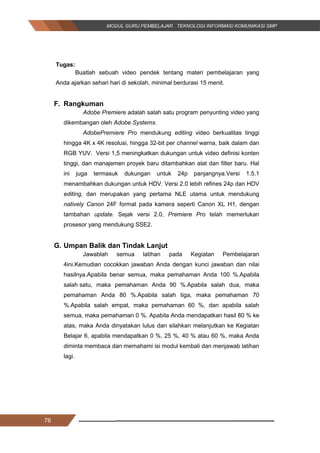 76
Tugas:
Buatlah sebuah video pendek tentang materi pembelajaran yang
Anda ajarkan sehari hari di sekolah, minimal berdurasi 15 menit.
F. Rangkuman
Adobe Premiere adalah salah satu program penyunting video yang
dikembangan oleh Adobe Systems.
AdobePremiere Pro mendukung editing video berkualitas tinggi
hingga 4K x 4K resolusi, hingga 32-bit per channel warna, baik dalam dan
RGB YUV. Versi 1,5 meningkatkan dukungan untuk video definisi konten
tinggi, dan manajemen proyek baru ditambahkan alat dan filter baru. Hal
ini juga termasuk dukungan untuk 24p panjangnya.Versi 1.5.1
menambahkan dukungan untuk HDV. Versi 2.0 lebih refines 24p dan HDV
editing, dan merupakan yang pertama NLE utama untuk mendukung
natively Canon 24F format pada kamera seperti Canon XL H1, dengan
tambahan update. Sejak versi 2.0, Premiere Pro telah memerlukan
prosesor yang mendukung SSE2.
G. Umpan Balik dan Tindak Lanjut
Jawablah semua latihan pada Kegiatan Pembelajaran
4ini.Kemudian cocokkan jawaban Anda dengan kunci jawaban dan nilai
hasilnya.Apabila benar semua, maka pemahaman Anda 100 %.Apabila
salah satu, maka pemahaman Anda 90 %.Apabila salah dua, maka
pemahaman Anda 80 %.Apabila salah tiga, maka pemahaman 70
%.Apabila salah empat, maka pemahaman 60 %, dan apabila salah
semua, maka pemahaman 0 %. Apabila Anda mendapatkan hasil 80 % ke
atas, maka Anda dinyatakan lulus dan silahkan melanjutkan ke Kegiatan
Belajar 6, apabila mendapatkan 0 %, 25 %, 40 % atau 60 %, maka Anda
diminta membaca dan memahami isi modul kembali dan menjawab latihan
lagi.
76
Tugas:
Buatlah sebuah video pendek tentang materi pembelajaran yang
Anda ajarkan sehari hari di sekolah, minimal berdurasi 15 menit.
F. Rangkuman
Adobe Premiere adalah salah satu program penyunting video yang
dikembangan oleh Adobe Systems.
AdobePremiere Pro mendukung editing video berkualitas tinggi
hingga 4K x 4K resolusi, hingga 32-bit per channel warna, baik dalam dan
RGB YUV. Versi 1,5 meningkatkan dukungan untuk video definisi konten
tinggi, dan manajemen proyek baru ditambahkan alat dan filter baru. Hal
ini juga termasuk dukungan untuk 24p panjangnya.Versi 1.5.1
menambahkan dukungan untuk HDV. Versi 2.0 lebih refines 24p dan HDV
editing, dan merupakan yang pertama NLE utama untuk mendukung
natively Canon 24F format pada kamera seperti Canon XL H1, dengan
tambahan update. Sejak versi 2.0, Premiere Pro telah memerlukan
prosesor yang mendukung SSE2.
G. Umpan Balik dan Tindak Lanjut
Jawablah semua latihan pada Kegiatan Pembelajaran
4ini.Kemudian cocokkan jawaban Anda dengan kunci jawaban dan nilai
hasilnya.Apabila benar semua, maka pemahaman Anda 100 %.Apabila
salah satu, maka pemahaman Anda 90 %.Apabila salah dua, maka
pemahaman Anda 80 %.Apabila salah tiga, maka pemahaman 70
%.Apabila salah empat, maka pemahaman 60 %, dan apabila salah
semua, maka pemahaman 0 %. Apabila Anda mendapatkan hasil 80 % ke
atas, maka Anda dinyatakan lulus dan silahkan melanjutkan ke Kegiatan
Belajar 6, apabila mendapatkan 0 %, 25 %, 40 % atau 60 %, maka Anda
diminta membaca dan memahami isi modul kembali dan menjawab latihan
lagi.
76
Tugas:
Buatlah sebuah video pendek tentang materi pembelajaran yang
Anda ajarkan sehari hari di sekolah, minimal berdurasi 15 menit.
F. Rangkuman
Adobe Premiere adalah salah satu program penyunting video yang
dikembangan oleh Adobe Systems.
AdobePremiere Pro mendukung editing video berkualitas tinggi
hingga 4K x 4K resolusi, hingga 32-bit per channel warna, baik dalam dan
RGB YUV. Versi 1,5 meningkatkan dukungan untuk video definisi konten
tinggi, dan manajemen proyek baru ditambahkan alat dan filter baru. Hal
ini juga termasuk dukungan untuk 24p panjangnya.Versi 1.5.1
menambahkan dukungan untuk HDV. Versi 2.0 lebih refines 24p dan HDV
editing, dan merupakan yang pertama NLE utama untuk mendukung
natively Canon 24F format pada kamera seperti Canon XL H1, dengan
tambahan update. Sejak versi 2.0, Premiere Pro telah memerlukan
prosesor yang mendukung SSE2.
G. Umpan Balik dan Tindak Lanjut
Jawablah semua latihan pada Kegiatan Pembelajaran
4ini.Kemudian cocokkan jawaban Anda dengan kunci jawaban dan nilai
hasilnya.Apabila benar semua, maka pemahaman Anda 100 %.Apabila
salah satu, maka pemahaman Anda 90 %.Apabila salah dua, maka
pemahaman Anda 80 %.Apabila salah tiga, maka pemahaman 70
%.Apabila salah empat, maka pemahaman 60 %, dan apabila salah
semua, maka pemahaman 0 %. Apabila Anda mendapatkan hasil 80 % ke
atas, maka Anda dinyatakan lulus dan silahkan melanjutkan ke Kegiatan
Belajar 6, apabila mendapatkan 0 %, 25 %, 40 % atau 60 %, maka Anda
diminta membaca dan memahami isi modul kembali dan menjawab latihan
lagi.
 