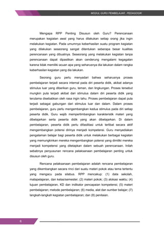 6
Mengapa RPP Penting Disusun oleh Guru? Perencanaan
merupakan kegiatan awal yang harus dilakukan setiap orang jika ingin
melakukan kegiatan. Pada umumnya keberhasilan suatu program kegiatan
yang dilakukan seseorang sangat ditentukan seberapa besar kualitas
perencanaan yang dibuatnya. Seseorang yang melakukan kegiatan tanpa
perencanaan dapat dipastikan akan cenderung mengalami kegagalan
karena tidak memiliki acuan apa yang seharusnya dia lakukan dalam rangka
keberhasilan kegiatan yang dia lakukan.
Seorang guru perlu menyadari bahwa seharusnya proses
pembelajaran terjadi secara internal pada diri peserta didik, akibat adanya
stimulus luar yang diberikan guru, teman, dan lingkungan. Proses tersebut
mungkin pula terjadi akibat dari stimulus dalam diri peserta didik yang
terutama disebabkan oleh rasa ingin tahu. Proses pembelajaran dapat pula
terjadi sebagai gabungan dari stimulus luar dan dalam. Dalam proses
pembelajaran, guru perlu mengembangkan kedua stimulus pada diri setiap
peserta didik. Guru wajib mempertimbangkan karakteristik materi yang
dibelajarkan serta peserta didik yang akan dibelajarkan. Di dalam
pembelajaran, peserta didik perlu difasilitasi untuk terlibat secara aktif
mengembangkan potensi dirinya menjadi kompetensi. Guru menyediakan
pengalaman belajar bagi peserta didik untuk melakukan berbagai kegiatan
yang memungkinkan mereka mengembangkan potensi yang dimiliki mereka
menjadi kompetensi yang ditetapkan dalam sebuah perencanaan. Inilah
sebabnya penyusunan rencana pelaksanaan pembelajaran penting untuk
disusun oleh guru.
Rencana pelaksanaan pembelajaran adalah rencana pembelajaran
yang dikembangkan secara rinci dari suatu materi pokok atau tema tertentu
yang mengacu pada silabus. RPP mencakup: (1) data sekolah,
matapelajaran, dan kelas/semester; (2) materi pokok; (3) alokasi waktu; (4)
tujuan pembelajaran, KD dan indikator pencapaian kompetensi; (5) materi
pembelajaran; metode pembelajaran; (6) media, alat dan sumber belajar; (7)
langkah-langkah kegiatan pembelajaran; dan (8) penilaian.
6
Mengapa RPP Penting Disusun oleh Guru? Perencanaan
merupakan kegiatan awal yang harus dilakukan setiap orang jika ingin
melakukan kegiatan. Pada umumnya keberhasilan suatu program kegiatan
yang dilakukan seseorang sangat ditentukan seberapa besar kualitas
perencanaan yang dibuatnya. Seseorang yang melakukan kegiatan tanpa
perencanaan dapat dipastikan akan cenderung mengalami kegagalan
karena tidak memiliki acuan apa yang seharusnya dia lakukan dalam rangka
keberhasilan kegiatan yang dia lakukan.
Seorang guru perlu menyadari bahwa seharusnya proses
pembelajaran terjadi secara internal pada diri peserta didik, akibat adanya
stimulus luar yang diberikan guru, teman, dan lingkungan. Proses tersebut
mungkin pula terjadi akibat dari stimulus dalam diri peserta didik yang
terutama disebabkan oleh rasa ingin tahu. Proses pembelajaran dapat pula
terjadi sebagai gabungan dari stimulus luar dan dalam. Dalam proses
pembelajaran, guru perlu mengembangkan kedua stimulus pada diri setiap
peserta didik. Guru wajib mempertimbangkan karakteristik materi yang
dibelajarkan serta peserta didik yang akan dibelajarkan. Di dalam
pembelajaran, peserta didik perlu difasilitasi untuk terlibat secara aktif
mengembangkan potensi dirinya menjadi kompetensi. Guru menyediakan
pengalaman belajar bagi peserta didik untuk melakukan berbagai kegiatan
yang memungkinkan mereka mengembangkan potensi yang dimiliki mereka
menjadi kompetensi yang ditetapkan dalam sebuah perencanaan. Inilah
sebabnya penyusunan rencana pelaksanaan pembelajaran penting untuk
disusun oleh guru.
Rencana pelaksanaan pembelajaran adalah rencana pembelajaran
yang dikembangkan secara rinci dari suatu materi pokok atau tema tertentu
yang mengacu pada silabus. RPP mencakup: (1) data sekolah,
matapelajaran, dan kelas/semester; (2) materi pokok; (3) alokasi waktu; (4)
tujuan pembelajaran, KD dan indikator pencapaian kompetensi; (5) materi
pembelajaran; metode pembelajaran; (6) media, alat dan sumber belajar; (7)
langkah-langkah kegiatan pembelajaran; dan (8) penilaian.
6
Mengapa RPP Penting Disusun oleh Guru? Perencanaan
merupakan kegiatan awal yang harus dilakukan setiap orang jika ingin
melakukan kegiatan. Pada umumnya keberhasilan suatu program kegiatan
yang dilakukan seseorang sangat ditentukan seberapa besar kualitas
perencanaan yang dibuatnya. Seseorang yang melakukan kegiatan tanpa
perencanaan dapat dipastikan akan cenderung mengalami kegagalan
karena tidak memiliki acuan apa yang seharusnya dia lakukan dalam rangka
keberhasilan kegiatan yang dia lakukan.
Seorang guru perlu menyadari bahwa seharusnya proses
pembelajaran terjadi secara internal pada diri peserta didik, akibat adanya
stimulus luar yang diberikan guru, teman, dan lingkungan. Proses tersebut
mungkin pula terjadi akibat dari stimulus dalam diri peserta didik yang
terutama disebabkan oleh rasa ingin tahu. Proses pembelajaran dapat pula
terjadi sebagai gabungan dari stimulus luar dan dalam. Dalam proses
pembelajaran, guru perlu mengembangkan kedua stimulus pada diri setiap
peserta didik. Guru wajib mempertimbangkan karakteristik materi yang
dibelajarkan serta peserta didik yang akan dibelajarkan. Di dalam
pembelajaran, peserta didik perlu difasilitasi untuk terlibat secara aktif
mengembangkan potensi dirinya menjadi kompetensi. Guru menyediakan
pengalaman belajar bagi peserta didik untuk melakukan berbagai kegiatan
yang memungkinkan mereka mengembangkan potensi yang dimiliki mereka
menjadi kompetensi yang ditetapkan dalam sebuah perencanaan. Inilah
sebabnya penyusunan rencana pelaksanaan pembelajaran penting untuk
disusun oleh guru.
Rencana pelaksanaan pembelajaran adalah rencana pembelajaran
yang dikembangkan secara rinci dari suatu materi pokok atau tema tertentu
yang mengacu pada silabus. RPP mencakup: (1) data sekolah,
matapelajaran, dan kelas/semester; (2) materi pokok; (3) alokasi waktu; (4)
tujuan pembelajaran, KD dan indikator pencapaian kompetensi; (5) materi
pembelajaran; metode pembelajaran; (6) media, alat dan sumber belajar; (7)
langkah-langkah kegiatan pembelajaran; dan (8) penilaian.
 