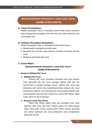 81
MENGOPERASIKAN PERANGKAT LUNAK EFEK VISUAL
(ADOBE AFTER EFFECTS)
A. Tujuan Pembelajaran
Setelah mempelajari modul ini, diharapkan peserta diklat mampu melakukan
tugas pengoperasian perangkat lunak efek visual dan dapat melakukan efek
visual dengan baik.
B. Indikator Pencapaian Kompetensi
Setelah mempelajari modul ini, diharapkan Peserta Diklat mampu:
a. Mempersiapkan perangkat lunak efek visual.
b. Mengenali menu dan fitur, serta membuat, membuka, menyimpan file efek
visual.
c. Melakukan pembuatan efek visual.
C. Uraian Materi
MENGOPERASIKAN PERANGKAT LUNAK EFEK VISUAL
(ADOBE AFTER EFFECTS)
1. Mengenal Software Efek Visual
a. Software Efek Visual
Software efek visual merupakan perangkat lunak yang berguna
untuk pembuatan film dan movie sehingga hasilnya lebih baik dan
menarik.Saat ini terdapat berbagai macam software efek visual yang
dikeluarkan oleh vendor yang berbeda-beda.Setiap software efek visual
menawarkan kelebihan dan kehandalannya masing-masing.Software efek
visual terpopuler yang ada saat ini antara lain: Adobe After Effects, Digital
Fusion, Boris FX, dan Combustion.
b. Mengenal Adobe After Effects
Adobe After Effects adalah salah satu perangkat lunak untuk
keperluan efek visual yang telah menjadi standar dan paling populer
dalam dunia grafis (motion graphics).After Effects banyak digunakan
oleh praktisi periklanan dan dunia pertelevisian untuk menghasilkan
grafis yang menarik.
81
MENGOPERASIKAN PERANGKAT LUNAK EFEK VISUAL
(ADOBE AFTER EFFECTS)
A. Tujuan Pembelajaran
Setelah mempelajari modul ini, diharapkan peserta diklat mampu melakukan
tugas pengoperasian perangkat lunak efek visual dan dapat melakukan efek
visual dengan baik.
B. Indikator Pencapaian Kompetensi
Setelah mempelajari modul ini, diharapkan Peserta Diklat mampu:
a. Mempersiapkan perangkat lunak efek visual.
b. Mengenali menu dan fitur, serta membuat, membuka, menyimpan file efek
visual.
c. Melakukan pembuatan efek visual.
C. Uraian Materi
MENGOPERASIKAN PERANGKAT LUNAK EFEK VISUAL
(ADOBE AFTER EFFECTS)
1. Mengenal Software Efek Visual
a. Software Efek Visual
Software efek visual merupakan perangkat lunak yang berguna
untuk pembuatan film dan movie sehingga hasilnya lebih baik dan
menarik.Saat ini terdapat berbagai macam software efek visual yang
dikeluarkan oleh vendor yang berbeda-beda.Setiap software efek visual
menawarkan kelebihan dan kehandalannya masing-masing.Software efek
visual terpopuler yang ada saat ini antara lain: Adobe After Effects, Digital
Fusion, Boris FX, dan Combustion.
b. Mengenal Adobe After Effects
Adobe After Effects adalah salah satu perangkat lunak untuk
keperluan efek visual yang telah menjadi standar dan paling populer
dalam dunia grafis (motion graphics).After Effects banyak digunakan
oleh praktisi periklanan dan dunia pertelevisian untuk menghasilkan
grafis yang menarik.
81
MENGOPERASIKAN PERANGKAT LUNAK EFEK VISUAL
(ADOBE AFTER EFFECTS)
A. Tujuan Pembelajaran
Setelah mempelajari modul ini, diharapkan peserta diklat mampu melakukan
tugas pengoperasian perangkat lunak efek visual dan dapat melakukan efek
visual dengan baik.
B. Indikator Pencapaian Kompetensi
Setelah mempelajari modul ini, diharapkan Peserta Diklat mampu:
a. Mempersiapkan perangkat lunak efek visual.
b. Mengenali menu dan fitur, serta membuat, membuka, menyimpan file efek
visual.
c. Melakukan pembuatan efek visual.
C. Uraian Materi
MENGOPERASIKAN PERANGKAT LUNAK EFEK VISUAL
(ADOBE AFTER EFFECTS)
1. Mengenal Software Efek Visual
a. Software Efek Visual
Software efek visual merupakan perangkat lunak yang berguna
untuk pembuatan film dan movie sehingga hasilnya lebih baik dan
menarik.Saat ini terdapat berbagai macam software efek visual yang
dikeluarkan oleh vendor yang berbeda-beda.Setiap software efek visual
menawarkan kelebihan dan kehandalannya masing-masing.Software efek
visual terpopuler yang ada saat ini antara lain: Adobe After Effects, Digital
Fusion, Boris FX, dan Combustion.
b. Mengenal Adobe After Effects
Adobe After Effects adalah salah satu perangkat lunak untuk
keperluan efek visual yang telah menjadi standar dan paling populer
dalam dunia grafis (motion graphics).After Effects banyak digunakan
oleh praktisi periklanan dan dunia pertelevisian untuk menghasilkan
grafis yang menarik.
 