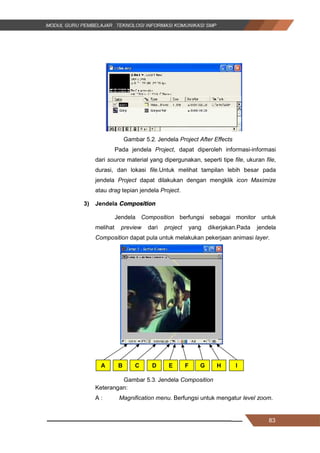 83
Gambar 5.2. Jendela Project After Effects
Pada jendela Project, dapat diperoleh informasi-informasi
dari source material yang dipergunakan, seperti tipe file, ukuran file,
durasi, dan lokasi file.Untuk melihat tampilan lebih besar pada
jendela Project dapat dilakukan dengan mengklik icon Maximize
atau drag tepian jendela Project.
3) Jendela Composition
Jendela Composition berfungsi sebagai monitor untuk
melihat preview dari project yang dikerjakan.Pada jendela
Composition dapat pula untuk melakukan pekerjaan animasi layer.
Gambar 5.3. Jendela Composition
Keterangan:
A : Magnification menu. Berfungsi untuk mengatur level zoom.
A B C D E F G H I
83
Gambar 5.2. Jendela Project After Effects
Pada jendela Project, dapat diperoleh informasi-informasi
dari source material yang dipergunakan, seperti tipe file, ukuran file,
durasi, dan lokasi file.Untuk melihat tampilan lebih besar pada
jendela Project dapat dilakukan dengan mengklik icon Maximize
atau drag tepian jendela Project.
3) Jendela Composition
Jendela Composition berfungsi sebagai monitor untuk
melihat preview dari project yang dikerjakan.Pada jendela
Composition dapat pula untuk melakukan pekerjaan animasi layer.
Gambar 5.3. Jendela Composition
Keterangan:
A : Magnification menu. Berfungsi untuk mengatur level zoom.
A B C D E F G H I
83
Gambar 5.2. Jendela Project After Effects
Pada jendela Project, dapat diperoleh informasi-informasi
dari source material yang dipergunakan, seperti tipe file, ukuran file,
durasi, dan lokasi file.Untuk melihat tampilan lebih besar pada
jendela Project dapat dilakukan dengan mengklik icon Maximize
atau drag tepian jendela Project.
3) Jendela Composition
Jendela Composition berfungsi sebagai monitor untuk
melihat preview dari project yang dikerjakan.Pada jendela
Composition dapat pula untuk melakukan pekerjaan animasi layer.
Gambar 5.3. Jendela Composition
Keterangan:
A : Magnification menu. Berfungsi untuk mengatur level zoom.
A B C D E F G H I
 
