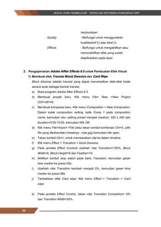 86
resolusilayer.
Quality : Berfungsi untuk menggunakan
kualitasdraf () atau best (/).
Effects : Berfungsi untuk mengaktifkan atau
menonaktifkan efek yang sudah
diaplikasikan pada layer.
2. Pengoperasian Adobe Affter Effects 6.5 untuk Pembuatan Efek Visual
1) Membuat efek Transisi Block Dissolve dan Card Wipe
Block dissolve adalah transisi yang dapat menampilkan efek-efek kotak
secara acak sebagai bentuk transisi.
a) Buka program Adobe After Effects 6.5.
b) Membuat proyek baru. Klik menu File> New >New Project
(Ctrl+Alt+N).
c) Membuat komposisi baru. Klik menu Composition > New Compostion.
Dalam kotak composition setting, ketik Comp 1 pada composition
name, kemudian atur setting preset menjadi medium, 320 x 240 dan
duration=0:00:10:00, kemudian Klik OK.
d) Klik menu File>Import >File (atau tekan tombol kombinasi Ctrl+I), pilih
file yang dikehendaki (misalnya : nida.jpg) kemudian klik open.
e) Tekan tombol Ctrl+/, untuk memasukkan clip ke dalam timeline.
f) Klik menu Effect > Transition > block Dissolve.
g) Pada jendela Effect Controls ubahlah nilai Transition=100%, Block
Width=6, Block Height=6 dan Feather=10.
h) Aktifkan tombol stop watch pada baris Transition, kemudian geser
time marker ke posisi 02s.
i) Ubahlah nilai Transition kembali menjadi 0%, kemudian geser time
marker ke posisi 08s.
j) Tambahkan efek Card wipe. Klik menu Effect > Transition > Card
wipe.
k) Pada jendela Effect Control, isikan nilai Transition Completion= 0%
dan Transition Width=50%.
86
resolusilayer.
Quality : Berfungsi untuk menggunakan
kualitasdraf () atau best (/).
Effects : Berfungsi untuk mengaktifkan atau
menonaktifkan efek yang sudah
diaplikasikan pada layer.
2. Pengoperasian Adobe Affter Effects 6.5 untuk Pembuatan Efek Visual
1) Membuat efek Transisi Block Dissolve dan Card Wipe
Block dissolve adalah transisi yang dapat menampilkan efek-efek kotak
secara acak sebagai bentuk transisi.
a) Buka program Adobe After Effects 6.5.
b) Membuat proyek baru. Klik menu File> New >New Project
(Ctrl+Alt+N).
c) Membuat komposisi baru. Klik menu Composition > New Compostion.
Dalam kotak composition setting, ketik Comp 1 pada composition
name, kemudian atur setting preset menjadi medium, 320 x 240 dan
duration=0:00:10:00, kemudian Klik OK.
d) Klik menu File>Import >File (atau tekan tombol kombinasi Ctrl+I), pilih
file yang dikehendaki (misalnya : nida.jpg) kemudian klik open.
e) Tekan tombol Ctrl+/, untuk memasukkan clip ke dalam timeline.
f) Klik menu Effect > Transition > block Dissolve.
g) Pada jendela Effect Controls ubahlah nilai Transition=100%, Block
Width=6, Block Height=6 dan Feather=10.
h) Aktifkan tombol stop watch pada baris Transition, kemudian geser
time marker ke posisi 02s.
i) Ubahlah nilai Transition kembali menjadi 0%, kemudian geser time
marker ke posisi 08s.
j) Tambahkan efek Card wipe. Klik menu Effect > Transition > Card
wipe.
k) Pada jendela Effect Control, isikan nilai Transition Completion= 0%
dan Transition Width=50%.
86
resolusilayer.
Quality : Berfungsi untuk menggunakan
kualitasdraf () atau best (/).
Effects : Berfungsi untuk mengaktifkan atau
menonaktifkan efek yang sudah
diaplikasikan pada layer.
2. Pengoperasian Adobe Affter Effects 6.5 untuk Pembuatan Efek Visual
1) Membuat efek Transisi Block Dissolve dan Card Wipe
Block dissolve adalah transisi yang dapat menampilkan efek-efek kotak
secara acak sebagai bentuk transisi.
a) Buka program Adobe After Effects 6.5.
b) Membuat proyek baru. Klik menu File> New >New Project
(Ctrl+Alt+N).
c) Membuat komposisi baru. Klik menu Composition > New Compostion.
Dalam kotak composition setting, ketik Comp 1 pada composition
name, kemudian atur setting preset menjadi medium, 320 x 240 dan
duration=0:00:10:00, kemudian Klik OK.
d) Klik menu File>Import >File (atau tekan tombol kombinasi Ctrl+I), pilih
file yang dikehendaki (misalnya : nida.jpg) kemudian klik open.
e) Tekan tombol Ctrl+/, untuk memasukkan clip ke dalam timeline.
f) Klik menu Effect > Transition > block Dissolve.
g) Pada jendela Effect Controls ubahlah nilai Transition=100%, Block
Width=6, Block Height=6 dan Feather=10.
h) Aktifkan tombol stop watch pada baris Transition, kemudian geser
time marker ke posisi 02s.
i) Ubahlah nilai Transition kembali menjadi 0%, kemudian geser time
marker ke posisi 08s.
j) Tambahkan efek Card wipe. Klik menu Effect > Transition > Card
wipe.
k) Pada jendela Effect Control, isikan nilai Transition Completion= 0%
dan Transition Width=50%.
 
