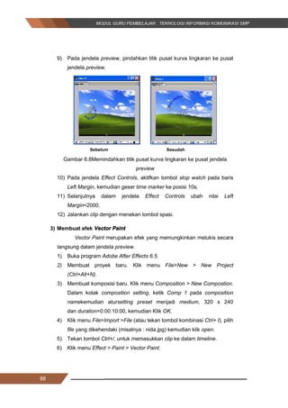88
9) Pada jendela preview, pindahkan titik pusat kurva lingkaran ke pusat
jendela preview.
Gambar 6.8Memindahkan titik pusat kurva lingkaran ke pusat jendela
preview
10) Pada jendela Effect Controls, aktifkan tombol stop watch pada baris
Left Margin, kemudian geser time marker ke posisi 10s.
11) Selanjutnya dalam jendela Effect Controls ubah nilai Left
Margin=2000.
12) Jalankan clip dengan menekan tombol spasi.
3) Membuat efek Vector Paint
Vector Paint merupakan efek yang memungkinkan melukis secara
langsung dalam jendela preview.
1) Buka program Adobe After Effects 6.5.
2) Membuat proyek baru. Klik menu File>New > New Project
(Ctrl+Alt+N).
3) Membuat komposisi baru. Klik menu Composition > New Compostion.
Dalam kotak composition setting, ketik Comp 1 pada composition
namekemudian atursetting preset menjadi medium, 320 x 240
dan duration=0:00:10:00, kemudian Klik OK.
4) Klik menu File>Import >File (atau tekan tombol kombinasi Ctrl+ I), pilih
file yang dikehendaki (misalnya : nida.jpg) kemudian klik open.
5) Tekan tombol Ctrl+/, untuk memasukkan clip ke dalam timeline.
6) Klik menu Effect > Paint > Vector Paint.
Sebelum Sesudah
88
9) Pada jendela preview, pindahkan titik pusat kurva lingkaran ke pusat
jendela preview.
Gambar 6.8Memindahkan titik pusat kurva lingkaran ke pusat jendela
preview
10) Pada jendela Effect Controls, aktifkan tombol stop watch pada baris
Left Margin, kemudian geser time marker ke posisi 10s.
11) Selanjutnya dalam jendela Effect Controls ubah nilai Left
Margin=2000.
12) Jalankan clip dengan menekan tombol spasi.
3) Membuat efek Vector Paint
Vector Paint merupakan efek yang memungkinkan melukis secara
langsung dalam jendela preview.
1) Buka program Adobe After Effects 6.5.
2) Membuat proyek baru. Klik menu File>New > New Project
(Ctrl+Alt+N).
3) Membuat komposisi baru. Klik menu Composition > New Compostion.
Dalam kotak composition setting, ketik Comp 1 pada composition
namekemudian atursetting preset menjadi medium, 320 x 240
dan duration=0:00:10:00, kemudian Klik OK.
4) Klik menu File>Import >File (atau tekan tombol kombinasi Ctrl+ I), pilih
file yang dikehendaki (misalnya : nida.jpg) kemudian klik open.
5) Tekan tombol Ctrl+/, untuk memasukkan clip ke dalam timeline.
6) Klik menu Effect > Paint > Vector Paint.
Sebelum Sesudah
88
9) Pada jendela preview, pindahkan titik pusat kurva lingkaran ke pusat
jendela preview.
Gambar 6.8Memindahkan titik pusat kurva lingkaran ke pusat jendela
preview
10) Pada jendela Effect Controls, aktifkan tombol stop watch pada baris
Left Margin, kemudian geser time marker ke posisi 10s.
11) Selanjutnya dalam jendela Effect Controls ubah nilai Left
Margin=2000.
12) Jalankan clip dengan menekan tombol spasi.
3) Membuat efek Vector Paint
Vector Paint merupakan efek yang memungkinkan melukis secara
langsung dalam jendela preview.
1) Buka program Adobe After Effects 6.5.
2) Membuat proyek baru. Klik menu File>New > New Project
(Ctrl+Alt+N).
3) Membuat komposisi baru. Klik menu Composition > New Compostion.
Dalam kotak composition setting, ketik Comp 1 pada composition
namekemudian atursetting preset menjadi medium, 320 x 240
dan duration=0:00:10:00, kemudian Klik OK.
4) Klik menu File>Import >File (atau tekan tombol kombinasi Ctrl+ I), pilih
file yang dikehendaki (misalnya : nida.jpg) kemudian klik open.
5) Tekan tombol Ctrl+/, untuk memasukkan clip ke dalam timeline.
6) Klik menu Effect > Paint > Vector Paint.
Sebelum Sesudah
 
