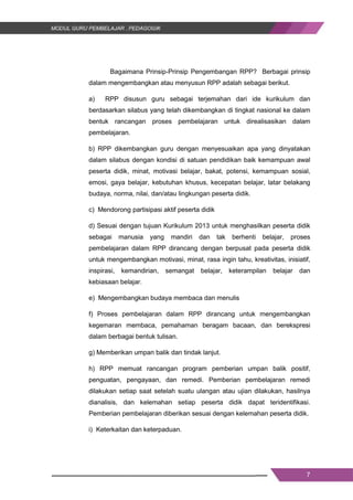 7
Bagaimana Prinsip-Prinsip Pengembangan RPP? Berbagai prinsip
dalam mengembangkan atau menyusun RPP adalah sebagai berikut.
a) RPP disusun guru sebagai terjemahan dari ide kurikulum dan
berdasarkan silabus yang telah dikembangkan di tingkat nasional ke dalam
bentuk rancangan proses pembelajaran untuk direalisasikan dalam
pembelajaran.
b) RPP dikembangkan guru dengan menyesuaikan apa yang dinyatakan
dalam silabus dengan kondisi di satuan pendidikan baik kemampuan awal
peserta didik, minat, motivasi belajar, bakat, potensi, kemampuan sosial,
emosi, gaya belajar, kebutuhan khusus, kecepatan belajar, latar belakang
budaya, norma, nilai, dan/atau lingkungan peserta didik.
c) Mendorong partisipasi aktif peserta didik
d) Sesuai dengan tujuan Kurikulum 2013 untuk menghasilkan peserta didik
sebagai manusia yang mandiri dan tak berhenti belajar, proses
pembelajaran dalam RPP dirancang dengan berpusat pada peserta didik
untuk mengembangkan motivasi, minat, rasa ingin tahu, kreativitas, inisiatif,
inspirasi, kemandirian, semangat belajar, keterampilan belajar dan
kebiasaan belajar.
e) Mengembangkan budaya membaca dan menulis
f) Proses pembelajaran dalam RPP dirancang untuk mengembangkan
kegemaran membaca, pemahaman beragam bacaan, dan berekspresi
dalam berbagai bentuk tulisan.
g) Memberikan umpan balik dan tindak lanjut.
h) RPP memuat rancangan program pemberian umpan balik positif,
penguatan, pengayaan, dan remedi. Pemberian pembelajaran remedi
dilakukan setiap saat setelah suatu ulangan atau ujian dilakukan, hasilnya
dianalisis, dan kelemahan setiap peserta didik dapat teridentifikasi.
Pemberian pembelajaran diberikan sesuai dengan kelemahan peserta didik.
i) Keterkaitan dan keterpaduan.
7
Bagaimana Prinsip-Prinsip Pengembangan RPP? Berbagai prinsip
dalam mengembangkan atau menyusun RPP adalah sebagai berikut.
a) RPP disusun guru sebagai terjemahan dari ide kurikulum dan
berdasarkan silabus yang telah dikembangkan di tingkat nasional ke dalam
bentuk rancangan proses pembelajaran untuk direalisasikan dalam
pembelajaran.
b) RPP dikembangkan guru dengan menyesuaikan apa yang dinyatakan
dalam silabus dengan kondisi di satuan pendidikan baik kemampuan awal
peserta didik, minat, motivasi belajar, bakat, potensi, kemampuan sosial,
emosi, gaya belajar, kebutuhan khusus, kecepatan belajar, latar belakang
budaya, norma, nilai, dan/atau lingkungan peserta didik.
c) Mendorong partisipasi aktif peserta didik
d) Sesuai dengan tujuan Kurikulum 2013 untuk menghasilkan peserta didik
sebagai manusia yang mandiri dan tak berhenti belajar, proses
pembelajaran dalam RPP dirancang dengan berpusat pada peserta didik
untuk mengembangkan motivasi, minat, rasa ingin tahu, kreativitas, inisiatif,
inspirasi, kemandirian, semangat belajar, keterampilan belajar dan
kebiasaan belajar.
e) Mengembangkan budaya membaca dan menulis
f) Proses pembelajaran dalam RPP dirancang untuk mengembangkan
kegemaran membaca, pemahaman beragam bacaan, dan berekspresi
dalam berbagai bentuk tulisan.
g) Memberikan umpan balik dan tindak lanjut.
h) RPP memuat rancangan program pemberian umpan balik positif,
penguatan, pengayaan, dan remedi. Pemberian pembelajaran remedi
dilakukan setiap saat setelah suatu ulangan atau ujian dilakukan, hasilnya
dianalisis, dan kelemahan setiap peserta didik dapat teridentifikasi.
Pemberian pembelajaran diberikan sesuai dengan kelemahan peserta didik.
i) Keterkaitan dan keterpaduan.
7
Bagaimana Prinsip-Prinsip Pengembangan RPP? Berbagai prinsip
dalam mengembangkan atau menyusun RPP adalah sebagai berikut.
a) RPP disusun guru sebagai terjemahan dari ide kurikulum dan
berdasarkan silabus yang telah dikembangkan di tingkat nasional ke dalam
bentuk rancangan proses pembelajaran untuk direalisasikan dalam
pembelajaran.
b) RPP dikembangkan guru dengan menyesuaikan apa yang dinyatakan
dalam silabus dengan kondisi di satuan pendidikan baik kemampuan awal
peserta didik, minat, motivasi belajar, bakat, potensi, kemampuan sosial,
emosi, gaya belajar, kebutuhan khusus, kecepatan belajar, latar belakang
budaya, norma, nilai, dan/atau lingkungan peserta didik.
c) Mendorong partisipasi aktif peserta didik
d) Sesuai dengan tujuan Kurikulum 2013 untuk menghasilkan peserta didik
sebagai manusia yang mandiri dan tak berhenti belajar, proses
pembelajaran dalam RPP dirancang dengan berpusat pada peserta didik
untuk mengembangkan motivasi, minat, rasa ingin tahu, kreativitas, inisiatif,
inspirasi, kemandirian, semangat belajar, keterampilan belajar dan
kebiasaan belajar.
e) Mengembangkan budaya membaca dan menulis
f) Proses pembelajaran dalam RPP dirancang untuk mengembangkan
kegemaran membaca, pemahaman beragam bacaan, dan berekspresi
dalam berbagai bentuk tulisan.
g) Memberikan umpan balik dan tindak lanjut.
h) RPP memuat rancangan program pemberian umpan balik positif,
penguatan, pengayaan, dan remedi. Pemberian pembelajaran remedi
dilakukan setiap saat setelah suatu ulangan atau ujian dilakukan, hasilnya
dianalisis, dan kelemahan setiap peserta didik dapat teridentifikasi.
Pemberian pembelajaran diberikan sesuai dengan kelemahan peserta didik.
i) Keterkaitan dan keterpaduan.
 