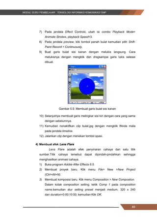 89
7) Pada jendela Effect Controls, ubah isi combo Playback Mode=
Animate Strokes, playback Speed=3.
8) Pada jendela preview, klik tombol panah bulat kemudian pilih Shift-
Paint Record > Continuously.
9) Buat garis bulat sisi kanan dengan melukis langsung. Cara
melukisnya dengan mengklik dan dragsampai garis lukis selesai
dibuat.
Gambar 5.9. Membuat garis bulat sisi kanan
10) Selanjutnya membuat garis melingkar sisi kiri dengan cara yang sama
dengan sebelumnya.
11) Kemudian nonaktifkan clip bulat.jpg dengan mengklik tNnda mata
pada jendela timeline.
12) Jalankan clip dengan menekan tombol spasi.
4) Membuat efek Lens Flare
Lens Flare adalah efek penyinaran cahaya dari satu titik
sumber.Titik cahaya tersebut dapat dipindah-pindahkan sehingga
menghasilkan animasi cahaya.
1) Buka program Adobe After Effects 6.5.
2) Membuat proyek baru. Klik menu File> New >New Project
(Ctrl+Alt+N).
3) Membuat komposisi baru. Klik menu Composition > New Compostion.
Dalam kotak composition setting, ketik Comp 1 pada composition
name.kemudian atur setting preset menjadi medium, 320 x 240
dan duration=0:00:10:00, kemudian Klik OK.
89
7) Pada jendela Effect Controls, ubah isi combo Playback Mode=
Animate Strokes, playback Speed=3.
8) Pada jendela preview, klik tombol panah bulat kemudian pilih Shift-
Paint Record > Continuously.
9) Buat garis bulat sisi kanan dengan melukis langsung. Cara
melukisnya dengan mengklik dan dragsampai garis lukis selesai
dibuat.
Gambar 5.9. Membuat garis bulat sisi kanan
10) Selanjutnya membuat garis melingkar sisi kiri dengan cara yang sama
dengan sebelumnya.
11) Kemudian nonaktifkan clip bulat.jpg dengan mengklik tNnda mata
pada jendela timeline.
12) Jalankan clip dengan menekan tombol spasi.
4) Membuat efek Lens Flare
Lens Flare adalah efek penyinaran cahaya dari satu titik
sumber.Titik cahaya tersebut dapat dipindah-pindahkan sehingga
menghasilkan animasi cahaya.
1) Buka program Adobe After Effects 6.5.
2) Membuat proyek baru. Klik menu File> New >New Project
(Ctrl+Alt+N).
3) Membuat komposisi baru. Klik menu Composition > New Compostion.
Dalam kotak composition setting, ketik Comp 1 pada composition
name.kemudian atur setting preset menjadi medium, 320 x 240
dan duration=0:00:10:00, kemudian Klik OK.
89
7) Pada jendela Effect Controls, ubah isi combo Playback Mode=
Animate Strokes, playback Speed=3.
8) Pada jendela preview, klik tombol panah bulat kemudian pilih Shift-
Paint Record > Continuously.
9) Buat garis bulat sisi kanan dengan melukis langsung. Cara
melukisnya dengan mengklik dan dragsampai garis lukis selesai
dibuat.
Gambar 5.9. Membuat garis bulat sisi kanan
10) Selanjutnya membuat garis melingkar sisi kiri dengan cara yang sama
dengan sebelumnya.
11) Kemudian nonaktifkan clip bulat.jpg dengan mengklik tNnda mata
pada jendela timeline.
12) Jalankan clip dengan menekan tombol spasi.
4) Membuat efek Lens Flare
Lens Flare adalah efek penyinaran cahaya dari satu titik
sumber.Titik cahaya tersebut dapat dipindah-pindahkan sehingga
menghasilkan animasi cahaya.
1) Buka program Adobe After Effects 6.5.
2) Membuat proyek baru. Klik menu File> New >New Project
(Ctrl+Alt+N).
3) Membuat komposisi baru. Klik menu Composition > New Compostion.
Dalam kotak composition setting, ketik Comp 1 pada composition
name.kemudian atur setting preset menjadi medium, 320 x 240
dan duration=0:00:10:00, kemudian Klik OK.
 