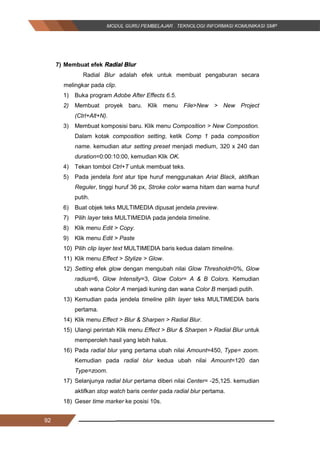 92
7) Membuat efek Radial Blur
Radial Blur adalah efek untuk membuat pengaburan secara
melingkar pada clip.
1) Buka program Adobe After Effects 6.5.
2) Membuat proyek baru. Klik menu File>New > New Project
(Ctrl+Alt+N).
3) Membuat komposisi baru. Klik menu Composition > New Compostion.
Dalam kotak composition setting, ketik Comp 1 pada composition
name. kemudian atur setting preset menjadi medium, 320 x 240 dan
duration=0:00:10:00, kemudian Klik OK.
4) Tekan tombol Ctrl+T untuk membuat teks.
5) Pada jendela font atur tipe huruf menggunakan Arial Black, aktifkan
Reguler, tinggi huruf 36 px, Stroke color warna hitam dan warna huruf
putih.
6) Buat objek teks MULTIMEDIA dipusat jendela preview.
7) Pilih layer teks MULTIMEDIA pada jendela timeline.
8) Klik menu Edit > Copy.
9) Klik menu Edit > Paste
10) Pilih clip layer text MULTIMEDIA baris kedua dalam timeline.
11) Klik menu Effect > Stylize > Glow.
12) Setting efek glow dengan mengubah nilai Glow Threshold=0%, Glow
radius=6, Glow Intensity=3, Glow Color= A & B Colors. Kemudian
ubah wana Color A menjadi kuning dan wana Color B menjadi putih.
13) Kemudian pada jendela timeline pilih layer teks MULTIMEDIA baris
pertama.
14) Klik menu Effect > Blur & Sharpen > Radial Blur.
15) Ulangi perintah Klik menu Effect > Blur & Sharpen > Radial Blur untuk
memperoleh hasil yang lebih halus.
16) Pada radial blur yang pertama ubah nilai Amount=450, Type= zoom.
Kemudian pada radial blur kedua ubah nilai Amount=120 dan
Type=zoom.
17) Selanjunya radial blur pertama diberi nilai Center= -25,125. kemudian
aktifkan stop watch baris center pada radial blur pertama.
18) Geser time marker ke posisi 10s.
92
7) Membuat efek Radial Blur
Radial Blur adalah efek untuk membuat pengaburan secara
melingkar pada clip.
1) Buka program Adobe After Effects 6.5.
2) Membuat proyek baru. Klik menu File>New > New Project
(Ctrl+Alt+N).
3) Membuat komposisi baru. Klik menu Composition > New Compostion.
Dalam kotak composition setting, ketik Comp 1 pada composition
name. kemudian atur setting preset menjadi medium, 320 x 240 dan
duration=0:00:10:00, kemudian Klik OK.
4) Tekan tombol Ctrl+T untuk membuat teks.
5) Pada jendela font atur tipe huruf menggunakan Arial Black, aktifkan
Reguler, tinggi huruf 36 px, Stroke color warna hitam dan warna huruf
putih.
6) Buat objek teks MULTIMEDIA dipusat jendela preview.
7) Pilih layer teks MULTIMEDIA pada jendela timeline.
8) Klik menu Edit > Copy.
9) Klik menu Edit > Paste
10) Pilih clip layer text MULTIMEDIA baris kedua dalam timeline.
11) Klik menu Effect > Stylize > Glow.
12) Setting efek glow dengan mengubah nilai Glow Threshold=0%, Glow
radius=6, Glow Intensity=3, Glow Color= A & B Colors. Kemudian
ubah wana Color A menjadi kuning dan wana Color B menjadi putih.
13) Kemudian pada jendela timeline pilih layer teks MULTIMEDIA baris
pertama.
14) Klik menu Effect > Blur & Sharpen > Radial Blur.
15) Ulangi perintah Klik menu Effect > Blur & Sharpen > Radial Blur untuk
memperoleh hasil yang lebih halus.
16) Pada radial blur yang pertama ubah nilai Amount=450, Type= zoom.
Kemudian pada radial blur kedua ubah nilai Amount=120 dan
Type=zoom.
17) Selanjunya radial blur pertama diberi nilai Center= -25,125. kemudian
aktifkan stop watch baris center pada radial blur pertama.
18) Geser time marker ke posisi 10s.
92
7) Membuat efek Radial Blur
Radial Blur adalah efek untuk membuat pengaburan secara
melingkar pada clip.
1) Buka program Adobe After Effects 6.5.
2) Membuat proyek baru. Klik menu File>New > New Project
(Ctrl+Alt+N).
3) Membuat komposisi baru. Klik menu Composition > New Compostion.
Dalam kotak composition setting, ketik Comp 1 pada composition
name. kemudian atur setting preset menjadi medium, 320 x 240 dan
duration=0:00:10:00, kemudian Klik OK.
4) Tekan tombol Ctrl+T untuk membuat teks.
5) Pada jendela font atur tipe huruf menggunakan Arial Black, aktifkan
Reguler, tinggi huruf 36 px, Stroke color warna hitam dan warna huruf
putih.
6) Buat objek teks MULTIMEDIA dipusat jendela preview.
7) Pilih layer teks MULTIMEDIA pada jendela timeline.
8) Klik menu Edit > Copy.
9) Klik menu Edit > Paste
10) Pilih clip layer text MULTIMEDIA baris kedua dalam timeline.
11) Klik menu Effect > Stylize > Glow.
12) Setting efek glow dengan mengubah nilai Glow Threshold=0%, Glow
radius=6, Glow Intensity=3, Glow Color= A & B Colors. Kemudian
ubah wana Color A menjadi kuning dan wana Color B menjadi putih.
13) Kemudian pada jendela timeline pilih layer teks MULTIMEDIA baris
pertama.
14) Klik menu Effect > Blur & Sharpen > Radial Blur.
15) Ulangi perintah Klik menu Effect > Blur & Sharpen > Radial Blur untuk
memperoleh hasil yang lebih halus.
16) Pada radial blur yang pertama ubah nilai Amount=450, Type= zoom.
Kemudian pada radial blur kedua ubah nilai Amount=120 dan
Type=zoom.
17) Selanjunya radial blur pertama diberi nilai Center= -25,125. kemudian
aktifkan stop watch baris center pada radial blur pertama.
18) Geser time marker ke posisi 10s.
 