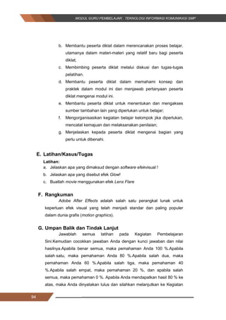 94
b. Membantu peserta diklat dalam merencanakan proses belajar,
utamanya dalam materi-materi yang relatif baru bagi peserta
diklat;
c. Membimbing peserta diklat melalui diskusi dan tugas-tugas
pelatihan.
d. Membantu peserta diklat dalam memahami konsep dan
praktek dalam modul ini dan menjawab pertanyaan peserta
diklat mengenai modul ini.
e. Membantu peserta diklat untuk menentukan dan mengakses
sumber tambahan lain yang diperlukan untuk belajar;
f. Mengorganisasikan kegiatan belajar kelompok jika diperlukan,
mencatat kemajuan dan melaksanakan penilaian;
g. Menjelaskan kepada peserta diklat mengenai bagian yang
perlu untuk dibenahi.
E. Latihan/Kasus/Tugas
Latihan:
a. Jelaskan apa yang dimaksud dengan software efekvisual !
b. Jelaskan apa yang disebut efek Glow!
c. Buatlah movie menggunakan efek Lens Flare
F. Rangkuman
Adobe After Effects adalah salah satu perangkat lunak untuk
keperluan efek visual yang telah menjadi standar dan paling populer
dalam dunia grafis (motion graphics).
G. Umpan Balik dan Tindak Lanjut
Jawablah semua latihan pada Kegiatan Pembelajaran
5ini.Kemudian cocokkan jawaban Anda dengan kunci jawaban dan nilai
hasilnya.Apabila benar semua, maka pemahaman Anda 100 %.Apabila
salah satu, maka pemahaman Anda 80 %.Apabila salah dua, maka
pemahaman Anda 60 %.Apabila salah tiga, maka pemahaman 40
%.Apabila salah empat, maka pemahaman 20 %, dan apabila salah
semua, maka pemahaman 0 %. Apabila Anda mendapatkan hasil 80 % ke
atas, maka Anda dinyatakan lulus dan silahkan melanjutkan ke Kegiatan
94
b. Membantu peserta diklat dalam merencanakan proses belajar,
utamanya dalam materi-materi yang relatif baru bagi peserta
diklat;
c. Membimbing peserta diklat melalui diskusi dan tugas-tugas
pelatihan.
d. Membantu peserta diklat dalam memahami konsep dan
praktek dalam modul ini dan menjawab pertanyaan peserta
diklat mengenai modul ini.
e. Membantu peserta diklat untuk menentukan dan mengakses
sumber tambahan lain yang diperlukan untuk belajar;
f. Mengorganisasikan kegiatan belajar kelompok jika diperlukan,
mencatat kemajuan dan melaksanakan penilaian;
g. Menjelaskan kepada peserta diklat mengenai bagian yang
perlu untuk dibenahi.
E. Latihan/Kasus/Tugas
Latihan:
a. Jelaskan apa yang dimaksud dengan software efekvisual !
b. Jelaskan apa yang disebut efek Glow!
c. Buatlah movie menggunakan efek Lens Flare
F. Rangkuman
Adobe After Effects adalah salah satu perangkat lunak untuk
keperluan efek visual yang telah menjadi standar dan paling populer
dalam dunia grafis (motion graphics).
G. Umpan Balik dan Tindak Lanjut
Jawablah semua latihan pada Kegiatan Pembelajaran
5ini.Kemudian cocokkan jawaban Anda dengan kunci jawaban dan nilai
hasilnya.Apabila benar semua, maka pemahaman Anda 100 %.Apabila
salah satu, maka pemahaman Anda 80 %.Apabila salah dua, maka
pemahaman Anda 60 %.Apabila salah tiga, maka pemahaman 40
%.Apabila salah empat, maka pemahaman 20 %, dan apabila salah
semua, maka pemahaman 0 %. Apabila Anda mendapatkan hasil 80 % ke
atas, maka Anda dinyatakan lulus dan silahkan melanjutkan ke Kegiatan
94
b. Membantu peserta diklat dalam merencanakan proses belajar,
utamanya dalam materi-materi yang relatif baru bagi peserta
diklat;
c. Membimbing peserta diklat melalui diskusi dan tugas-tugas
pelatihan.
d. Membantu peserta diklat dalam memahami konsep dan
praktek dalam modul ini dan menjawab pertanyaan peserta
diklat mengenai modul ini.
e. Membantu peserta diklat untuk menentukan dan mengakses
sumber tambahan lain yang diperlukan untuk belajar;
f. Mengorganisasikan kegiatan belajar kelompok jika diperlukan,
mencatat kemajuan dan melaksanakan penilaian;
g. Menjelaskan kepada peserta diklat mengenai bagian yang
perlu untuk dibenahi.
E. Latihan/Kasus/Tugas
Latihan:
a. Jelaskan apa yang dimaksud dengan software efekvisual !
b. Jelaskan apa yang disebut efek Glow!
c. Buatlah movie menggunakan efek Lens Flare
F. Rangkuman
Adobe After Effects adalah salah satu perangkat lunak untuk
keperluan efek visual yang telah menjadi standar dan paling populer
dalam dunia grafis (motion graphics).
G. Umpan Balik dan Tindak Lanjut
Jawablah semua latihan pada Kegiatan Pembelajaran
5ini.Kemudian cocokkan jawaban Anda dengan kunci jawaban dan nilai
hasilnya.Apabila benar semua, maka pemahaman Anda 100 %.Apabila
salah satu, maka pemahaman Anda 80 %.Apabila salah dua, maka
pemahaman Anda 60 %.Apabila salah tiga, maka pemahaman 40
%.Apabila salah empat, maka pemahaman 20 %, dan apabila salah
semua, maka pemahaman 0 %. Apabila Anda mendapatkan hasil 80 % ke
atas, maka Anda dinyatakan lulus dan silahkan melanjutkan ke Kegiatan
 