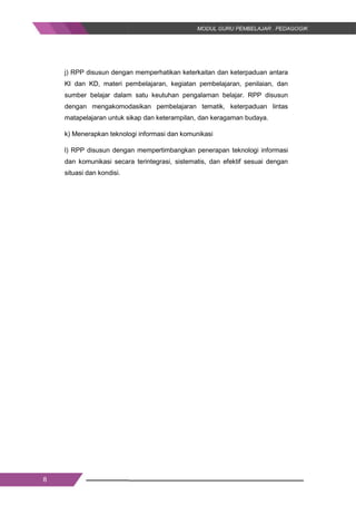 8
j) RPP disusun dengan memperhatikan keterkaitan dan keterpaduan antara
KI dan KD, materi pembelajaran, kegiatan pembelajaran, penilaian, dan
sumber belajar dalam satu keutuhan pengalaman belajar. RPP disusun
dengan mengakomodasikan pembelajaran tematik, keterpaduan lintas
matapelajaran untuk sikap dan keterampilan, dan keragaman budaya.
k) Menerapkan teknologi informasi dan komunikasi
l) RPP disusun dengan mempertimbangkan penerapan teknologi informasi
dan komunikasi secara terintegrasi, sistematis, dan efektif sesuai dengan
situasi dan kondisi.
8
j) RPP disusun dengan memperhatikan keterkaitan dan keterpaduan antara
KI dan KD, materi pembelajaran, kegiatan pembelajaran, penilaian, dan
sumber belajar dalam satu keutuhan pengalaman belajar. RPP disusun
dengan mengakomodasikan pembelajaran tematik, keterpaduan lintas
matapelajaran untuk sikap dan keterampilan, dan keragaman budaya.
k) Menerapkan teknologi informasi dan komunikasi
l) RPP disusun dengan mempertimbangkan penerapan teknologi informasi
dan komunikasi secara terintegrasi, sistematis, dan efektif sesuai dengan
situasi dan kondisi.
8
j) RPP disusun dengan memperhatikan keterkaitan dan keterpaduan antara
KI dan KD, materi pembelajaran, kegiatan pembelajaran, penilaian, dan
sumber belajar dalam satu keutuhan pengalaman belajar. RPP disusun
dengan mengakomodasikan pembelajaran tematik, keterpaduan lintas
matapelajaran untuk sikap dan keterampilan, dan keragaman budaya.
k) Menerapkan teknologi informasi dan komunikasi
l) RPP disusun dengan mempertimbangkan penerapan teknologi informasi
dan komunikasi secara terintegrasi, sistematis, dan efektif sesuai dengan
situasi dan kondisi.
 