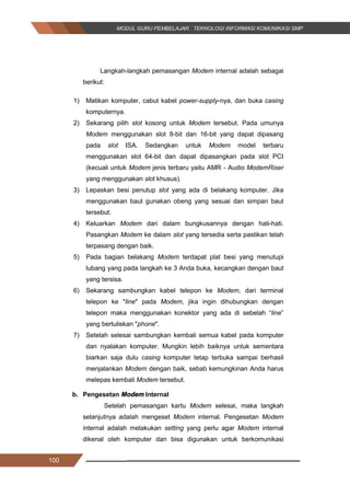 100
Langkah-langkah pemasangan Modem internal adalah sebagai
berikut:
1) Matikan komputer, cabut kabel power-supply-nya, dan buka casing
komputernya.
2) Sekarang pilih slot kosong untuk Modem tersebut. Pada umunya
Modem menggunakan slot 8-bit dan 16-bit yang dapat dipasang
pada slot ISA. Sedangkan untuk Modem model terbaru
menggunakan slot 64-bit dan dapat dipasangkan pada slot PCI
(kecuali untuk Modem jenis terbaru yaitu AMR - Audio ModemRiser
yang menggunakan slot khusus).
3) Lepaskan besi penutup slot yang ada di belakang komputer. Jika
menggunakan baut gunakan obeng yang sesuai dan simpan baut
tersebut.
4) Keluarkan Modem dari dalam bungkusannya dengan hati-hati.
Pasangkan Modem ke dalam slot yang tersedia serta pastikan telah
terpasang dengan baik.
5) Pada bagian belakang Modem terdapat plat besi yang menutupi
lubang yang pada langkah ke 3 Anda buka, kecangkan dengan baut
yang tersisa.
6) Sekarang sambungkan kabel telepon ke Modem, dari terminal
telepon ke "line" pada Modem, jika ingin dihubungkan dengan
telepon maka menggunakan konektor yang ada di sebelah “line”
yang bertuliskan "phone".
7) Setelah selesai sambungkan kembali semua kabel pada komputer
dan nyalakan komputer. Mungkin lebih baiknya untuk sementara
biarkan saja dulu casing komputer tetap terbuka sampai berhasil
menjalankan Modem dengan baik, sebab kemungkinan Anda harus
melepas kembali Modem tersebut.
b. Pengesetan Modem Internal
Setelah pemasangan kartu Modem selesai, maka langkah
selanjutnya adalah mengeset Modem internal. Pengesetan Modem
internal adalah melakukan setting yang perlu agar Modem internal
dikenal oleh komputer dan bisa digunakan untuk berkomunikasi
100
Langkah-langkah pemasangan Modem internal adalah sebagai
berikut:
1) Matikan komputer, cabut kabel power-supply-nya, dan buka casing
komputernya.
2) Sekarang pilih slot kosong untuk Modem tersebut. Pada umunya
Modem menggunakan slot 8-bit dan 16-bit yang dapat dipasang
pada slot ISA. Sedangkan untuk Modem model terbaru
menggunakan slot 64-bit dan dapat dipasangkan pada slot PCI
(kecuali untuk Modem jenis terbaru yaitu AMR - Audio ModemRiser
yang menggunakan slot khusus).
3) Lepaskan besi penutup slot yang ada di belakang komputer. Jika
menggunakan baut gunakan obeng yang sesuai dan simpan baut
tersebut.
4) Keluarkan Modem dari dalam bungkusannya dengan hati-hati.
Pasangkan Modem ke dalam slot yang tersedia serta pastikan telah
terpasang dengan baik.
5) Pada bagian belakang Modem terdapat plat besi yang menutupi
lubang yang pada langkah ke 3 Anda buka, kecangkan dengan baut
yang tersisa.
6) Sekarang sambungkan kabel telepon ke Modem, dari terminal
telepon ke "line" pada Modem, jika ingin dihubungkan dengan
telepon maka menggunakan konektor yang ada di sebelah “line”
yang bertuliskan "phone".
7) Setelah selesai sambungkan kembali semua kabel pada komputer
dan nyalakan komputer. Mungkin lebih baiknya untuk sementara
biarkan saja dulu casing komputer tetap terbuka sampai berhasil
menjalankan Modem dengan baik, sebab kemungkinan Anda harus
melepas kembali Modem tersebut.
b. Pengesetan Modem Internal
Setelah pemasangan kartu Modem selesai, maka langkah
selanjutnya adalah mengeset Modem internal. Pengesetan Modem
internal adalah melakukan setting yang perlu agar Modem internal
dikenal oleh komputer dan bisa digunakan untuk berkomunikasi
100
Langkah-langkah pemasangan Modem internal adalah sebagai
berikut:
1) Matikan komputer, cabut kabel power-supply-nya, dan buka casing
komputernya.
2) Sekarang pilih slot kosong untuk Modem tersebut. Pada umunya
Modem menggunakan slot 8-bit dan 16-bit yang dapat dipasang
pada slot ISA. Sedangkan untuk Modem model terbaru
menggunakan slot 64-bit dan dapat dipasangkan pada slot PCI
(kecuali untuk Modem jenis terbaru yaitu AMR - Audio ModemRiser
yang menggunakan slot khusus).
3) Lepaskan besi penutup slot yang ada di belakang komputer. Jika
menggunakan baut gunakan obeng yang sesuai dan simpan baut
tersebut.
4) Keluarkan Modem dari dalam bungkusannya dengan hati-hati.
Pasangkan Modem ke dalam slot yang tersedia serta pastikan telah
terpasang dengan baik.
5) Pada bagian belakang Modem terdapat plat besi yang menutupi
lubang yang pada langkah ke 3 Anda buka, kecangkan dengan baut
yang tersisa.
6) Sekarang sambungkan kabel telepon ke Modem, dari terminal
telepon ke "line" pada Modem, jika ingin dihubungkan dengan
telepon maka menggunakan konektor yang ada di sebelah “line”
yang bertuliskan "phone".
7) Setelah selesai sambungkan kembali semua kabel pada komputer
dan nyalakan komputer. Mungkin lebih baiknya untuk sementara
biarkan saja dulu casing komputer tetap terbuka sampai berhasil
menjalankan Modem dengan baik, sebab kemungkinan Anda harus
melepas kembali Modem tersebut.
b. Pengesetan Modem Internal
Setelah pemasangan kartu Modem selesai, maka langkah
selanjutnya adalah mengeset Modem internal. Pengesetan Modem
internal adalah melakukan setting yang perlu agar Modem internal
dikenal oleh komputer dan bisa digunakan untuk berkomunikasi
 
