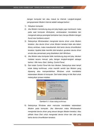 101
dengan komputer lain atau masuk ke internet. Langkah-langkah
pengoperasian Modem internal adalah sebagai berikut :
1) Hidupkan komputer.
2) Jika Modem mendukung plug and play begitu juga mainboard, maka
pada saat komputer dihidupkan, windowsakan mendeteksi dan
mengenali adanya perangkat tambahan baru berupa Modem dengan
found new hardware wizard.
3) Selanjutnya Windowsakan menginstal device driver untuk Modem
tersebut. Jika device driver untuk Modem tersebut tidak ada dalam
library windows, maka masukkanlah disk berisi device driverModem
tersebut. Apabila tidak memiliki disk tersebut, gunakan device driver
emulsi atau persamaan yang disediakan oleh Windows.
4) Jika Modem atau komputer tidak mendukung plug and play, lakukan
instalasi secara manual, yaitu dengan langkah-langkah sebagai
berikut : Klik menu Start, Setting, Control Panel.
5) Dari kotak Control Panel klik ikon Modem. Selanjutnya akan tampil
kotak dialog konfirmasi, untuk memilih sendiri tipe Modem yang
dipasang atau mempersilahkan Windows untuk mendeteksi
keberadaan Modem di komputer. Dari kotak dialog ini klik Next untuk
melanjutkan proses instalasi.
Gambar 6.1. Kotak dialog konfirmasi
6) Selanjutnya Windows akan mencoba mendeteksi keberadaan
Modem pada komputer. Jika ditemukan maka Windowsakan
menginstal device driver yang sesuai dengan Modem tersebut. Atau
pilihlah Have Disk untuk menginstal device driver dari disk yang
berisi device driverModem tersebut.
101
dengan komputer lain atau masuk ke internet. Langkah-langkah
pengoperasian Modem internal adalah sebagai berikut :
1) Hidupkan komputer.
2) Jika Modem mendukung plug and play begitu juga mainboard, maka
pada saat komputer dihidupkan, windowsakan mendeteksi dan
mengenali adanya perangkat tambahan baru berupa Modem dengan
found new hardware wizard.
3) Selanjutnya Windowsakan menginstal device driver untuk Modem
tersebut. Jika device driver untuk Modem tersebut tidak ada dalam
library windows, maka masukkanlah disk berisi device driverModem
tersebut. Apabila tidak memiliki disk tersebut, gunakan device driver
emulsi atau persamaan yang disediakan oleh Windows.
4) Jika Modem atau komputer tidak mendukung plug and play, lakukan
instalasi secara manual, yaitu dengan langkah-langkah sebagai
berikut : Klik menu Start, Setting, Control Panel.
5) Dari kotak Control Panel klik ikon Modem. Selanjutnya akan tampil
kotak dialog konfirmasi, untuk memilih sendiri tipe Modem yang
dipasang atau mempersilahkan Windows untuk mendeteksi
keberadaan Modem di komputer. Dari kotak dialog ini klik Next untuk
melanjutkan proses instalasi.
Gambar 6.1. Kotak dialog konfirmasi
6) Selanjutnya Windows akan mencoba mendeteksi keberadaan
Modem pada komputer. Jika ditemukan maka Windowsakan
menginstal device driver yang sesuai dengan Modem tersebut. Atau
pilihlah Have Disk untuk menginstal device driver dari disk yang
berisi device driverModem tersebut.
101
dengan komputer lain atau masuk ke internet. Langkah-langkah
pengoperasian Modem internal adalah sebagai berikut :
1) Hidupkan komputer.
2) Jika Modem mendukung plug and play begitu juga mainboard, maka
pada saat komputer dihidupkan, windowsakan mendeteksi dan
mengenali adanya perangkat tambahan baru berupa Modem dengan
found new hardware wizard.
3) Selanjutnya Windowsakan menginstal device driver untuk Modem
tersebut. Jika device driver untuk Modem tersebut tidak ada dalam
library windows, maka masukkanlah disk berisi device driverModem
tersebut. Apabila tidak memiliki disk tersebut, gunakan device driver
emulsi atau persamaan yang disediakan oleh Windows.
4) Jika Modem atau komputer tidak mendukung plug and play, lakukan
instalasi secara manual, yaitu dengan langkah-langkah sebagai
berikut : Klik menu Start, Setting, Control Panel.
5) Dari kotak Control Panel klik ikon Modem. Selanjutnya akan tampil
kotak dialog konfirmasi, untuk memilih sendiri tipe Modem yang
dipasang atau mempersilahkan Windows untuk mendeteksi
keberadaan Modem di komputer. Dari kotak dialog ini klik Next untuk
melanjutkan proses instalasi.
Gambar 6.1. Kotak dialog konfirmasi
6) Selanjutnya Windows akan mencoba mendeteksi keberadaan
Modem pada komputer. Jika ditemukan maka Windowsakan
menginstal device driver yang sesuai dengan Modem tersebut. Atau
pilihlah Have Disk untuk menginstal device driver dari disk yang
berisi device driverModem tersebut.
 