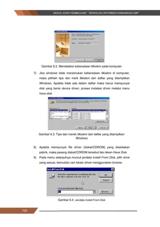 102
Gambar 6.2. Mendeteksi keberadaan Modem pada komputer
7) Jika windows tidak menemukan keberadaan Modem di komputer,
maka pilihlah tipe dan merk Modem dari daftar yang ditampilkan
Windows. Apabila tidak ada dalam daftar maka harus mempunyai
disk yang berisi device driver, proses instalasi driver melalui menu
have disk.
Gambar 6.3. Tipe dan merek Modem dari daftar yang ditampilkan
Windows
8) Apabila mempunyai file driver (disket/CDROM) yang disediakan
pabrik, maka pasang disket/CDROM tersebut lalu tekan Have Disk.
9) Pada menu selanjutnya muncul jendela Install From Disk, pilih drive
yang sesuai, kemudian cari lokasi driver menggunakan browse.
Gambar 6.4. Jendela Install From Disk
102
Gambar 6.2. Mendeteksi keberadaan Modem pada komputer
7) Jika windows tidak menemukan keberadaan Modem di komputer,
maka pilihlah tipe dan merk Modem dari daftar yang ditampilkan
Windows. Apabila tidak ada dalam daftar maka harus mempunyai
disk yang berisi device driver, proses instalasi driver melalui menu
have disk.
Gambar 6.3. Tipe dan merek Modem dari daftar yang ditampilkan
Windows
8) Apabila mempunyai file driver (disket/CDROM) yang disediakan
pabrik, maka pasang disket/CDROM tersebut lalu tekan Have Disk.
9) Pada menu selanjutnya muncul jendela Install From Disk, pilih drive
yang sesuai, kemudian cari lokasi driver menggunakan browse.
Gambar 6.4. Jendela Install From Disk
102
Gambar 6.2. Mendeteksi keberadaan Modem pada komputer
7) Jika windows tidak menemukan keberadaan Modem di komputer,
maka pilihlah tipe dan merk Modem dari daftar yang ditampilkan
Windows. Apabila tidak ada dalam daftar maka harus mempunyai
disk yang berisi device driver, proses instalasi driver melalui menu
have disk.
Gambar 6.3. Tipe dan merek Modem dari daftar yang ditampilkan
Windows
8) Apabila mempunyai file driver (disket/CDROM) yang disediakan
pabrik, maka pasang disket/CDROM tersebut lalu tekan Have Disk.
9) Pada menu selanjutnya muncul jendela Install From Disk, pilih drive
yang sesuai, kemudian cari lokasi driver menggunakan browse.
Gambar 6.4. Jendela Install From Disk
 
