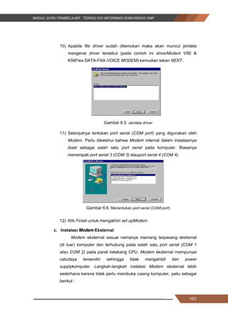 103
10) Apabila file driver sudah ditemukan maka akan muncul jendela
mengenai driver tersebut (pada contoh ini driverModem V90 &
K56Flex DATA-FAX-VOICE MODEM) kemudian tekan NEXT.
Gambar 6.5. Jendela driver
11) Selanjutnya tentukan port serial (COM port) yang digunakan oleh
Modem. Perlu diketahui bahwa Modem internal dalam instalasinya
diset sebagai salah satu port serial pada komputer. Biasanya
menempati port serial 3 (COM 3) atauport serial 4 (COM 4).
Gambar 6.6. Menentukan port serial (COM port)
12) Klik Finish untuk mengakhiri set upModem.
c. Instalasi Modem Eksternal
Modem eksternal sesuai namanya memang terpasang eksternal
(di luar) komputer dan terhubung pada salah satu port serial (COM 1
atau COM 2) pada panel belakang CPU. Modem eksternal mempunyai
catudaya tersendiri sehingga tidak mengambil dari power
supplykomputer. Langkah-langkah instalasi Modem eksternal lebih
sederhana karena tidak perlu membuka casing komputer, yaitu sebagai
berikut :
103
10) Apabila file driver sudah ditemukan maka akan muncul jendela
mengenai driver tersebut (pada contoh ini driverModem V90 &
K56Flex DATA-FAX-VOICE MODEM) kemudian tekan NEXT.
Gambar 6.5. Jendela driver
11) Selanjutnya tentukan port serial (COM port) yang digunakan oleh
Modem. Perlu diketahui bahwa Modem internal dalam instalasinya
diset sebagai salah satu port serial pada komputer. Biasanya
menempati port serial 3 (COM 3) atauport serial 4 (COM 4).
Gambar 6.6. Menentukan port serial (COM port)
12) Klik Finish untuk mengakhiri set upModem.
c. Instalasi Modem Eksternal
Modem eksternal sesuai namanya memang terpasang eksternal
(di luar) komputer dan terhubung pada salah satu port serial (COM 1
atau COM 2) pada panel belakang CPU. Modem eksternal mempunyai
catudaya tersendiri sehingga tidak mengambil dari power
supplykomputer. Langkah-langkah instalasi Modem eksternal lebih
sederhana karena tidak perlu membuka casing komputer, yaitu sebagai
berikut :
103
10) Apabila file driver sudah ditemukan maka akan muncul jendela
mengenai driver tersebut (pada contoh ini driverModem V90 &
K56Flex DATA-FAX-VOICE MODEM) kemudian tekan NEXT.
Gambar 6.5. Jendela driver
11) Selanjutnya tentukan port serial (COM port) yang digunakan oleh
Modem. Perlu diketahui bahwa Modem internal dalam instalasinya
diset sebagai salah satu port serial pada komputer. Biasanya
menempati port serial 3 (COM 3) atauport serial 4 (COM 4).
Gambar 6.6. Menentukan port serial (COM port)
12) Klik Finish untuk mengakhiri set upModem.
c. Instalasi Modem Eksternal
Modem eksternal sesuai namanya memang terpasang eksternal
(di luar) komputer dan terhubung pada salah satu port serial (COM 1
atau COM 2) pada panel belakang CPU. Modem eksternal mempunyai
catudaya tersendiri sehingga tidak mengambil dari power
supplykomputer. Langkah-langkah instalasi Modem eksternal lebih
sederhana karena tidak perlu membuka casing komputer, yaitu sebagai
berikut :
 