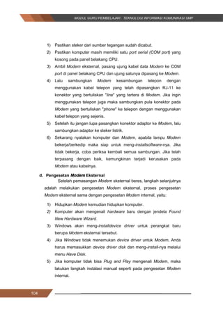 104
1) Pastikan steker dari sumber tegangan sudah dicabut.
2) Pastikan komputer masih memiliki satu port serial (COM port) yang
kosong pada panel belakang CPU.
3) Ambil Modem eksternal, pasang ujung kabel data Modem ke COM
port di panel belakang CPU dan ujung satunya dipasang ke Modem.
4) Lalu sambungkan Modem kesambungan telepon dengan
menggunakan kabel telepon yang telah dipasangkan RJ-11 ke
konektor yang bertuliskan "line" yang tertera di Modem. Jika ingin
menggunakan telepon juga maka sambungkan pula konektor pada
Modem yang bertuliskan "phone" ke telepon dengan menggunakan
kabel telepon yang sejenis.
5) Setelah itu jangan lupa pasangkan konektor adaptor ke Modem, lalu
sambungkan adaptor ke steker listrik.
6) Sekarang nyalakan komputer dan Modem, apabila lampu Modem
bekerja/berkedip maka siap untuk meng-installsoftware-nya. Jika
tidak bekerja, coba periksa kembali semua sambungan. Jika telah
terpasang dengan baik, kemungkinan terjadi kerusakan pada
Modem atau kabelnya.
d. Pengesetan Modem Eksternal
Setelah pemasangan Modem eksternal beres, langkah selanjutnya
adalah melakukan pengesetan Modem eksternal, proses pengesetan
Modem eksternal sama dengan pengesetan Modem internal, yaitu:
1) Hidupkan Modem kemudian hidupkan komputer.
2) Komputer akan mengenali hardware baru dengan jendela Found
New Hardware Wizard.
3) Windows akan meng-installdevice driver untuk perangkat baru
berupa Modem eksternal tersebut.
4) Jika Windows tidak menemukan device driver untuk Modem, Anda
harus memasukkan device driver disk dan meng-install-nya melalui
menu Have Disk.
5) Jika komputer tidak bisa Plug and Play mengenali Modem, maka
lakukan langkah instalasi manual seperti pada pengesetan Modem
internal.
104
1) Pastikan steker dari sumber tegangan sudah dicabut.
2) Pastikan komputer masih memiliki satu port serial (COM port) yang
kosong pada panel belakang CPU.
3) Ambil Modem eksternal, pasang ujung kabel data Modem ke COM
port di panel belakang CPU dan ujung satunya dipasang ke Modem.
4) Lalu sambungkan Modem kesambungan telepon dengan
menggunakan kabel telepon yang telah dipasangkan RJ-11 ke
konektor yang bertuliskan "line" yang tertera di Modem. Jika ingin
menggunakan telepon juga maka sambungkan pula konektor pada
Modem yang bertuliskan "phone" ke telepon dengan menggunakan
kabel telepon yang sejenis.
5) Setelah itu jangan lupa pasangkan konektor adaptor ke Modem, lalu
sambungkan adaptor ke steker listrik.
6) Sekarang nyalakan komputer dan Modem, apabila lampu Modem
bekerja/berkedip maka siap untuk meng-installsoftware-nya. Jika
tidak bekerja, coba periksa kembali semua sambungan. Jika telah
terpasang dengan baik, kemungkinan terjadi kerusakan pada
Modem atau kabelnya.
d. Pengesetan Modem Eksternal
Setelah pemasangan Modem eksternal beres, langkah selanjutnya
adalah melakukan pengesetan Modem eksternal, proses pengesetan
Modem eksternal sama dengan pengesetan Modem internal, yaitu:
1) Hidupkan Modem kemudian hidupkan komputer.
2) Komputer akan mengenali hardware baru dengan jendela Found
New Hardware Wizard.
3) Windows akan meng-installdevice driver untuk perangkat baru
berupa Modem eksternal tersebut.
4) Jika Windows tidak menemukan device driver untuk Modem, Anda
harus memasukkan device driver disk dan meng-install-nya melalui
menu Have Disk.
5) Jika komputer tidak bisa Plug and Play mengenali Modem, maka
lakukan langkah instalasi manual seperti pada pengesetan Modem
internal.
104
1) Pastikan steker dari sumber tegangan sudah dicabut.
2) Pastikan komputer masih memiliki satu port serial (COM port) yang
kosong pada panel belakang CPU.
3) Ambil Modem eksternal, pasang ujung kabel data Modem ke COM
port di panel belakang CPU dan ujung satunya dipasang ke Modem.
4) Lalu sambungkan Modem kesambungan telepon dengan
menggunakan kabel telepon yang telah dipasangkan RJ-11 ke
konektor yang bertuliskan "line" yang tertera di Modem. Jika ingin
menggunakan telepon juga maka sambungkan pula konektor pada
Modem yang bertuliskan "phone" ke telepon dengan menggunakan
kabel telepon yang sejenis.
5) Setelah itu jangan lupa pasangkan konektor adaptor ke Modem, lalu
sambungkan adaptor ke steker listrik.
6) Sekarang nyalakan komputer dan Modem, apabila lampu Modem
bekerja/berkedip maka siap untuk meng-installsoftware-nya. Jika
tidak bekerja, coba periksa kembali semua sambungan. Jika telah
terpasang dengan baik, kemungkinan terjadi kerusakan pada
Modem atau kabelnya.
d. Pengesetan Modem Eksternal
Setelah pemasangan Modem eksternal beres, langkah selanjutnya
adalah melakukan pengesetan Modem eksternal, proses pengesetan
Modem eksternal sama dengan pengesetan Modem internal, yaitu:
1) Hidupkan Modem kemudian hidupkan komputer.
2) Komputer akan mengenali hardware baru dengan jendela Found
New Hardware Wizard.
3) Windows akan meng-installdevice driver untuk perangkat baru
berupa Modem eksternal tersebut.
4) Jika Windows tidak menemukan device driver untuk Modem, Anda
harus memasukkan device driver disk dan meng-install-nya melalui
menu Have Disk.
5) Jika komputer tidak bisa Plug and Play mengenali Modem, maka
lakukan langkah instalasi manual seperti pada pengesetan Modem
internal.
 