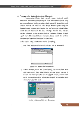 105
e. Pengoperasian Modem (Internal dan Eksternal)
Pengoperasian Modem baik internal maupun eksternal adalah
melakukan konfigurasi pada perangkat lunak atau sistem aplikasi yang
akan memanfaatkan Modem tersebut, misalnya Dial Up Networking untuk
koneksi internet dan Win Fax untuk fungsi faksimili pada komputer.
Koneksi internet menggunakan fasilitas Dial Up Networking milik Windows
adalah dengan melakukan dial atau hubungan kesalah satu provider
internet, kemudian untuk browsing internet gunakan software browser
seperti Internet Explorer, Netscape Navigator, Opera, Mozilla dan lain-lain.
Internet Mail untuk mailing dan mIRC untuk chating.
Contoh proses setup pada fasilitas Dial Up Networking.
1) Dari menu Start pilih program, accessories, dial up networking.
Gambar 6.7. Jendela Dial up networking
2) Setelah muncul jendela dial up networking, doubel klik ikon Make
New Connection maka akan muncul jendela seperti gambar di
bawah, masukan SijiwaeNet (misalnya) pada kolom pertama untuk
nama komputer yang akan di dial dan pilih jenis Modem yang telah
diinstal kemudian klik Next.
Gambar 6.8. Jendela Make New Connection
105
e. Pengoperasian Modem (Internal dan Eksternal)
Pengoperasian Modem baik internal maupun eksternal adalah
melakukan konfigurasi pada perangkat lunak atau sistem aplikasi yang
akan memanfaatkan Modem tersebut, misalnya Dial Up Networking untuk
koneksi internet dan Win Fax untuk fungsi faksimili pada komputer.
Koneksi internet menggunakan fasilitas Dial Up Networking milik Windows
adalah dengan melakukan dial atau hubungan kesalah satu provider
internet, kemudian untuk browsing internet gunakan software browser
seperti Internet Explorer, Netscape Navigator, Opera, Mozilla dan lain-lain.
Internet Mail untuk mailing dan mIRC untuk chating.
Contoh proses setup pada fasilitas Dial Up Networking.
1) Dari menu Start pilih program, accessories, dial up networking.
Gambar 6.7. Jendela Dial up networking
2) Setelah muncul jendela dial up networking, doubel klik ikon Make
New Connection maka akan muncul jendela seperti gambar di
bawah, masukan SijiwaeNet (misalnya) pada kolom pertama untuk
nama komputer yang akan di dial dan pilih jenis Modem yang telah
diinstal kemudian klik Next.
Gambar 6.8. Jendela Make New Connection
105
e. Pengoperasian Modem (Internal dan Eksternal)
Pengoperasian Modem baik internal maupun eksternal adalah
melakukan konfigurasi pada perangkat lunak atau sistem aplikasi yang
akan memanfaatkan Modem tersebut, misalnya Dial Up Networking untuk
koneksi internet dan Win Fax untuk fungsi faksimili pada komputer.
Koneksi internet menggunakan fasilitas Dial Up Networking milik Windows
adalah dengan melakukan dial atau hubungan kesalah satu provider
internet, kemudian untuk browsing internet gunakan software browser
seperti Internet Explorer, Netscape Navigator, Opera, Mozilla dan lain-lain.
Internet Mail untuk mailing dan mIRC untuk chating.
Contoh proses setup pada fasilitas Dial Up Networking.
1) Dari menu Start pilih program, accessories, dial up networking.
Gambar 6.7. Jendela Dial up networking
2) Setelah muncul jendela dial up networking, doubel klik ikon Make
New Connection maka akan muncul jendela seperti gambar di
bawah, masukan SijiwaeNet (misalnya) pada kolom pertama untuk
nama komputer yang akan di dial dan pilih jenis Modem yang telah
diinstal kemudian klik Next.
Gambar 6.8. Jendela Make New Connection
 