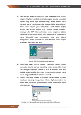 106
3) Pada jendela berikutnya masukkan kode area (area code), nomor
telepon (telephone number) serta kode negara (country code) dari
koneksi yang dibuat. Ingat penulisan angka-angka tersebut harus
mengikuti aturan internasional. Jika koneksi dipakai untuk internet,
maka nomor telepon yang dimasukkan adalah nomor telepon
Modem dari provider internet (ISP, Internet Service Provider),
misalnya untuk ISP Telkomnet Instant nomor teleponnya adalah
080989999. Pada contoh berikut Anda menggunakan SijiwaeNet di
mana SijiwaeNet tidak membutuhkan kode area karena
menggunakan nomor akses khusus, kemudian ketik nomor telepon
akses yaitu 080989999, klik Next.
Gambar 6.9. Memasukkan beberapa kode
4) Selanjutnya akan muncul jendela konfirmasi bahwa proses
pembuatan koneksi dial up networking sudah selesai. Klik Finish
untuk mengakhiri proses. Setelah itu akan muncul satu buah ikon
koneksi baru di sebelah ikon make new connection dengan nama
sesuai yang Anda tulis tadi, misalnya koneksi1.
5) Setelah konfigurasi koneksi ke provider internet selesai, cobalah
melakukan browsing menggunakan Internet Explorer, misalnya ke
alamat www.yahoo.com, apabila berhasil berarti Modem telah dapat
bekerja dengan baik
Gambar 6.10. Jendela browsing menggunakan Internet Explorer
106
3) Pada jendela berikutnya masukkan kode area (area code), nomor
telepon (telephone number) serta kode negara (country code) dari
koneksi yang dibuat. Ingat penulisan angka-angka tersebut harus
mengikuti aturan internasional. Jika koneksi dipakai untuk internet,
maka nomor telepon yang dimasukkan adalah nomor telepon
Modem dari provider internet (ISP, Internet Service Provider),
misalnya untuk ISP Telkomnet Instant nomor teleponnya adalah
080989999. Pada contoh berikut Anda menggunakan SijiwaeNet di
mana SijiwaeNet tidak membutuhkan kode area karena
menggunakan nomor akses khusus, kemudian ketik nomor telepon
akses yaitu 080989999, klik Next.
Gambar 6.9. Memasukkan beberapa kode
4) Selanjutnya akan muncul jendela konfirmasi bahwa proses
pembuatan koneksi dial up networking sudah selesai. Klik Finish
untuk mengakhiri proses. Setelah itu akan muncul satu buah ikon
koneksi baru di sebelah ikon make new connection dengan nama
sesuai yang Anda tulis tadi, misalnya koneksi1.
5) Setelah konfigurasi koneksi ke provider internet selesai, cobalah
melakukan browsing menggunakan Internet Explorer, misalnya ke
alamat www.yahoo.com, apabila berhasil berarti Modem telah dapat
bekerja dengan baik
Gambar 6.10. Jendela browsing menggunakan Internet Explorer
106
3) Pada jendela berikutnya masukkan kode area (area code), nomor
telepon (telephone number) serta kode negara (country code) dari
koneksi yang dibuat. Ingat penulisan angka-angka tersebut harus
mengikuti aturan internasional. Jika koneksi dipakai untuk internet,
maka nomor telepon yang dimasukkan adalah nomor telepon
Modem dari provider internet (ISP, Internet Service Provider),
misalnya untuk ISP Telkomnet Instant nomor teleponnya adalah
080989999. Pada contoh berikut Anda menggunakan SijiwaeNet di
mana SijiwaeNet tidak membutuhkan kode area karena
menggunakan nomor akses khusus, kemudian ketik nomor telepon
akses yaitu 080989999, klik Next.
Gambar 6.9. Memasukkan beberapa kode
4) Selanjutnya akan muncul jendela konfirmasi bahwa proses
pembuatan koneksi dial up networking sudah selesai. Klik Finish
untuk mengakhiri proses. Setelah itu akan muncul satu buah ikon
koneksi baru di sebelah ikon make new connection dengan nama
sesuai yang Anda tulis tadi, misalnya koneksi1.
5) Setelah konfigurasi koneksi ke provider internet selesai, cobalah
melakukan browsing menggunakan Internet Explorer, misalnya ke
alamat www.yahoo.com, apabila berhasil berarti Modem telah dapat
bekerja dengan baik
Gambar 6.10. Jendela browsing menggunakan Internet Explorer
 