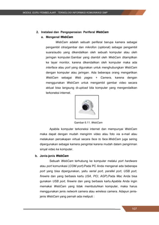 107
2. Instalasi dan Pengoperasian Periferal WebCam
a. Mengenal WebCam
WebCam adalah sebuah periferal berupa kamera sebagai
pengambil citra/gambar dan mikrofon (optional) sebagai pengambil
suara/audio yang dikendalikan oleh sebuah komputer atau oleh
jaringan komputer.Gambar yang diambil oleh WebCam ditampilkan
ke layar monitor, karena dikendalikan oleh komputer maka ada
interface atau port yang digunakan untuk menghubungkan WebCam
dengan komputer atau jaringan. Ada beberapa orang mengartikan
WebCam sebagai Web pages + Camera, karena dengan
menggunakan WebCam untuk mengambil gambar video secara
aktual bisa langsung di-upload bila komputer yang mengendalikan
terkoneksi internet.
Gambar 6.11. WebCam
Apabila komputer terkoneksi internet dan mempunyai WebCam
maka dapat dengan mudah mengirim video atau foto via e-mail atau
melakukan percakapan virtual secara face to face.WebCam juga sering
dipergunakan sebagai kamera pengintai karena mudah dalam pengiriman
sinyal video ke komputer.
b. Jenis-jenis WebCam
Sebuah WebCam terhubung ke komputer melalui port hardware
atau port komunikasi (COM port).Pada PC Anda mengenal ada beberapa
port yang bisa dipergunakan, yaitu serial port, parallel port, USB port,
firewire dan yang berbasis kartu (ISA, PCI, AGP).Pada Mac Anda bisa
gunakan USB port, firewire dan yang berbasis kartu.Apabila Anda ingin
memakai WebCam yang tidak membutuhkan komputer, maka harus
menggunakan jenis network camera atau wireless camera. Adapun jenis-
jenis WebCam yang pernah ada meliputi :
107
2. Instalasi dan Pengoperasian Periferal WebCam
a. Mengenal WebCam
WebCam adalah sebuah periferal berupa kamera sebagai
pengambil citra/gambar dan mikrofon (optional) sebagai pengambil
suara/audio yang dikendalikan oleh sebuah komputer atau oleh
jaringan komputer.Gambar yang diambil oleh WebCam ditampilkan
ke layar monitor, karena dikendalikan oleh komputer maka ada
interface atau port yang digunakan untuk menghubungkan WebCam
dengan komputer atau jaringan. Ada beberapa orang mengartikan
WebCam sebagai Web pages + Camera, karena dengan
menggunakan WebCam untuk mengambil gambar video secara
aktual bisa langsung di-upload bila komputer yang mengendalikan
terkoneksi internet.
Gambar 6.11. WebCam
Apabila komputer terkoneksi internet dan mempunyai WebCam
maka dapat dengan mudah mengirim video atau foto via e-mail atau
melakukan percakapan virtual secara face to face.WebCam juga sering
dipergunakan sebagai kamera pengintai karena mudah dalam pengiriman
sinyal video ke komputer.
b. Jenis-jenis WebCam
Sebuah WebCam terhubung ke komputer melalui port hardware
atau port komunikasi (COM port).Pada PC Anda mengenal ada beberapa
port yang bisa dipergunakan, yaitu serial port, parallel port, USB port,
firewire dan yang berbasis kartu (ISA, PCI, AGP).Pada Mac Anda bisa
gunakan USB port, firewire dan yang berbasis kartu.Apabila Anda ingin
memakai WebCam yang tidak membutuhkan komputer, maka harus
menggunakan jenis network camera atau wireless camera. Adapun jenis-
jenis WebCam yang pernah ada meliputi :
107
2. Instalasi dan Pengoperasian Periferal WebCam
a. Mengenal WebCam
WebCam adalah sebuah periferal berupa kamera sebagai
pengambil citra/gambar dan mikrofon (optional) sebagai pengambil
suara/audio yang dikendalikan oleh sebuah komputer atau oleh
jaringan komputer.Gambar yang diambil oleh WebCam ditampilkan
ke layar monitor, karena dikendalikan oleh komputer maka ada
interface atau port yang digunakan untuk menghubungkan WebCam
dengan komputer atau jaringan. Ada beberapa orang mengartikan
WebCam sebagai Web pages + Camera, karena dengan
menggunakan WebCam untuk mengambil gambar video secara
aktual bisa langsung di-upload bila komputer yang mengendalikan
terkoneksi internet.
Gambar 6.11. WebCam
Apabila komputer terkoneksi internet dan mempunyai WebCam
maka dapat dengan mudah mengirim video atau foto via e-mail atau
melakukan percakapan virtual secara face to face.WebCam juga sering
dipergunakan sebagai kamera pengintai karena mudah dalam pengiriman
sinyal video ke komputer.
b. Jenis-jenis WebCam
Sebuah WebCam terhubung ke komputer melalui port hardware
atau port komunikasi (COM port).Pada PC Anda mengenal ada beberapa
port yang bisa dipergunakan, yaitu serial port, parallel port, USB port,
firewire dan yang berbasis kartu (ISA, PCI, AGP).Pada Mac Anda bisa
gunakan USB port, firewire dan yang berbasis kartu.Apabila Anda ingin
memakai WebCam yang tidak membutuhkan komputer, maka harus
menggunakan jenis network camera atau wireless camera. Adapun jenis-
jenis WebCam yang pernah ada meliputi :
 