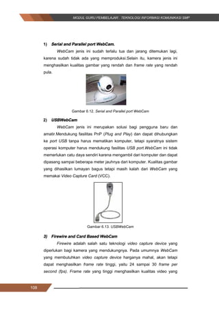 108
1) Serial and Parallel port WebCam.
WebCam jenis ini sudah terlalu tua dan jarang ditemukan lagi,
karena sudah tidak ada yang memproduksi.Selain itu, kamera jenis ini
menghasilkan kualitas gambar yang rendah dan frame rate yang rendah
pula.
Gambar 6.12. Serial and Parallel port WebCam
2) USBWebCam
WebCam jenis ini merupakan solusi bagi pengguna baru dan
amatir.Mendukung fasilitas PnP (Plug and Play) dan dapat dihubungkan
ke port USB tanpa harus mematikan komputer, tetapi syaratnya sistem
operasi komputer harus mendukung fasilitas USB port.WebCam ini tidak
memerlukan catu daya sendiri karena mengambil dari komputer dan dapat
dipasang sampai beberapa meter jauhnya dari komputer. Kualitas gambar
yang dihasilkan lumayan bagus tetapi masih kalah dari WebCam yang
memakai Video Capture Card (VCC).
Gambar 6.13. USBWebCam
3) Firewire and Card Based WebCam
Firewire adalah salah satu teknologi video capture device yang
diperlukan bagi kamera yang mendukungnya. Pada umumnya WebCam
yang membutuhkan video capture device harganya mahal, akan tetapi
dapat menghasilkan frame rate tinggi, yaitu 24 sampai 30 frame per
second (fps). Frame rate yang tinggi menghasilkan kualitas video yang
108
1) Serial and Parallel port WebCam.
WebCam jenis ini sudah terlalu tua dan jarang ditemukan lagi,
karena sudah tidak ada yang memproduksi.Selain itu, kamera jenis ini
menghasilkan kualitas gambar yang rendah dan frame rate yang rendah
pula.
Gambar 6.12. Serial and Parallel port WebCam
2) USBWebCam
WebCam jenis ini merupakan solusi bagi pengguna baru dan
amatir.Mendukung fasilitas PnP (Plug and Play) dan dapat dihubungkan
ke port USB tanpa harus mematikan komputer, tetapi syaratnya sistem
operasi komputer harus mendukung fasilitas USB port.WebCam ini tidak
memerlukan catu daya sendiri karena mengambil dari komputer dan dapat
dipasang sampai beberapa meter jauhnya dari komputer. Kualitas gambar
yang dihasilkan lumayan bagus tetapi masih kalah dari WebCam yang
memakai Video Capture Card (VCC).
Gambar 6.13. USBWebCam
3) Firewire and Card Based WebCam
Firewire adalah salah satu teknologi video capture device yang
diperlukan bagi kamera yang mendukungnya. Pada umumnya WebCam
yang membutuhkan video capture device harganya mahal, akan tetapi
dapat menghasilkan frame rate tinggi, yaitu 24 sampai 30 frame per
second (fps). Frame rate yang tinggi menghasilkan kualitas video yang
108
1) Serial and Parallel port WebCam.
WebCam jenis ini sudah terlalu tua dan jarang ditemukan lagi,
karena sudah tidak ada yang memproduksi.Selain itu, kamera jenis ini
menghasilkan kualitas gambar yang rendah dan frame rate yang rendah
pula.
Gambar 6.12. Serial and Parallel port WebCam
2) USBWebCam
WebCam jenis ini merupakan solusi bagi pengguna baru dan
amatir.Mendukung fasilitas PnP (Plug and Play) dan dapat dihubungkan
ke port USB tanpa harus mematikan komputer, tetapi syaratnya sistem
operasi komputer harus mendukung fasilitas USB port.WebCam ini tidak
memerlukan catu daya sendiri karena mengambil dari komputer dan dapat
dipasang sampai beberapa meter jauhnya dari komputer. Kualitas gambar
yang dihasilkan lumayan bagus tetapi masih kalah dari WebCam yang
memakai Video Capture Card (VCC).
Gambar 6.13. USBWebCam
3) Firewire and Card Based WebCam
Firewire adalah salah satu teknologi video capture device yang
diperlukan bagi kamera yang mendukungnya. Pada umumnya WebCam
yang membutuhkan video capture device harganya mahal, akan tetapi
dapat menghasilkan frame rate tinggi, yaitu 24 sampai 30 frame per
second (fps). Frame rate yang tinggi menghasilkan kualitas video yang
 