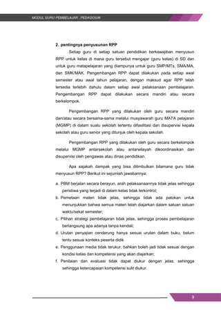 9
2. pentingnya penyusunan RPP
Setiap guru di setiap satuan pendidikan berkewajiban menyusun
RPP untuk kelas di mana guru tersebut mengajar (guru kelas) di SD dan
untuk guru matapelajaran yang diampunya untuk guru SMP/MTs, SMA/MA,
dan SMK/MAK. Pengembangan RPP dapat dilakukan pada setiap awal
semester atau awal tahun pelajaran, dengan maksud agar RPP telah
tersedia terlebih dahulu dalam setiap awal pelaksanaan pembelajaran.
Pengembangan RPP dapat dilakukan secara mandiri atau secara
berkelompok.
Pengembangan RPP yang dilakukan oleh guru secara mandiri
dan/atau secara bersama-sama melalui musyawarah guru MATA pelajaran
(MGMP) di dalam suatu sekolah tertentu difasilitasi dan disupervisi kepala
sekolah atau guru senior yang ditunjuk oleh kepala sekolah.
Pengembangan RPP yang dilakukan oleh guru secara berkelompok
melalui MGMP antarsekolah atau antarwilayah dikoordinasikan dan
disupervisi oleh pengawas atau dinas pendidikan.
Apa sajakah dampak yang bisa ditimbulkan bilamana guru tidak
menyusun RPP? Berikut ini sejumlah jawabannya:
a. PBM berjalan secara berayun, arah pelaksanaannya tidak jelas sehingga
peristiwa yang terjadi di dalam kelas tidak terkontrol;
b. Pemetaan materi tidak jelas, sehingga tidak ada patokan untuk
menunjukkan bahwa semua materi telah diajarkan dalam satuan satuan
waktu/sekat semester;
c. Pilihan strategi pembelajaran tidak jelas, sehingga proses pembelajaran
berlangsung apa adanya tanpa kendali;
d. Urutan penyajian cenderung hanya sesuai urutan dalam buku, belum
tentu sesuai konteks peserta didik
e. Penggunaan media tidak terukur, bahkan boleh jadi tidak sesuai dengan
kondisi kelas dan kompetensi yang akan diajarkan;
f. Penilaian dan evaluasi tidak dapat diukur dengan jelas, sehingga
sehingga ketercapaian kompetensi sulit diukur.
9
2. pentingnya penyusunan RPP
Setiap guru di setiap satuan pendidikan berkewajiban menyusun
RPP untuk kelas di mana guru tersebut mengajar (guru kelas) di SD dan
untuk guru matapelajaran yang diampunya untuk guru SMP/MTs, SMA/MA,
dan SMK/MAK. Pengembangan RPP dapat dilakukan pada setiap awal
semester atau awal tahun pelajaran, dengan maksud agar RPP telah
tersedia terlebih dahulu dalam setiap awal pelaksanaan pembelajaran.
Pengembangan RPP dapat dilakukan secara mandiri atau secara
berkelompok.
Pengembangan RPP yang dilakukan oleh guru secara mandiri
dan/atau secara bersama-sama melalui musyawarah guru MATA pelajaran
(MGMP) di dalam suatu sekolah tertentu difasilitasi dan disupervisi kepala
sekolah atau guru senior yang ditunjuk oleh kepala sekolah.
Pengembangan RPP yang dilakukan oleh guru secara berkelompok
melalui MGMP antarsekolah atau antarwilayah dikoordinasikan dan
disupervisi oleh pengawas atau dinas pendidikan.
Apa sajakah dampak yang bisa ditimbulkan bilamana guru tidak
menyusun RPP? Berikut ini sejumlah jawabannya:
a. PBM berjalan secara berayun, arah pelaksanaannya tidak jelas sehingga
peristiwa yang terjadi di dalam kelas tidak terkontrol;
b. Pemetaan materi tidak jelas, sehingga tidak ada patokan untuk
menunjukkan bahwa semua materi telah diajarkan dalam satuan satuan
waktu/sekat semester;
c. Pilihan strategi pembelajaran tidak jelas, sehingga proses pembelajaran
berlangsung apa adanya tanpa kendali;
d. Urutan penyajian cenderung hanya sesuai urutan dalam buku, belum
tentu sesuai konteks peserta didik
e. Penggunaan media tidak terukur, bahkan boleh jadi tidak sesuai dengan
kondisi kelas dan kompetensi yang akan diajarkan;
f. Penilaian dan evaluasi tidak dapat diukur dengan jelas, sehingga
sehingga ketercapaian kompetensi sulit diukur.
9
2. pentingnya penyusunan RPP
Setiap guru di setiap satuan pendidikan berkewajiban menyusun
RPP untuk kelas di mana guru tersebut mengajar (guru kelas) di SD dan
untuk guru matapelajaran yang diampunya untuk guru SMP/MTs, SMA/MA,
dan SMK/MAK. Pengembangan RPP dapat dilakukan pada setiap awal
semester atau awal tahun pelajaran, dengan maksud agar RPP telah
tersedia terlebih dahulu dalam setiap awal pelaksanaan pembelajaran.
Pengembangan RPP dapat dilakukan secara mandiri atau secara
berkelompok.
Pengembangan RPP yang dilakukan oleh guru secara mandiri
dan/atau secara bersama-sama melalui musyawarah guru MATA pelajaran
(MGMP) di dalam suatu sekolah tertentu difasilitasi dan disupervisi kepala
sekolah atau guru senior yang ditunjuk oleh kepala sekolah.
Pengembangan RPP yang dilakukan oleh guru secara berkelompok
melalui MGMP antarsekolah atau antarwilayah dikoordinasikan dan
disupervisi oleh pengawas atau dinas pendidikan.
Apa sajakah dampak yang bisa ditimbulkan bilamana guru tidak
menyusun RPP? Berikut ini sejumlah jawabannya:
a. PBM berjalan secara berayun, arah pelaksanaannya tidak jelas sehingga
peristiwa yang terjadi di dalam kelas tidak terkontrol;
b. Pemetaan materi tidak jelas, sehingga tidak ada patokan untuk
menunjukkan bahwa semua materi telah diajarkan dalam satuan satuan
waktu/sekat semester;
c. Pilihan strategi pembelajaran tidak jelas, sehingga proses pembelajaran
berlangsung apa adanya tanpa kendali;
d. Urutan penyajian cenderung hanya sesuai urutan dalam buku, belum
tentu sesuai konteks peserta didik
e. Penggunaan media tidak terukur, bahkan boleh jadi tidak sesuai dengan
kondisi kelas dan kompetensi yang akan diajarkan;
f. Penilaian dan evaluasi tidak dapat diukur dengan jelas, sehingga
sehingga ketercapaian kompetensi sulit diukur.
 