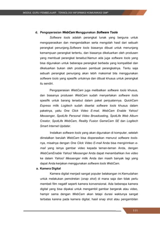 111
d. Pengoperasian WebCam Menggunakan Software Tools
Software tools adalah perangkat lunak yang berguna untuk
mengoperasikan dan mengendalikan serta mengolah hasil dari sebuah
perangkat penunjang.Software tools biasanya dibuat untuk menunjang
kemampuan perangkat tertentu, dan biasanya dikeluarkan oleh produsen
yang membuat perangkat tersebut.Namun ada juga software tools yang
bisa digunakan untuk beberapa perangkat berbeda yang kompatibel dan
dikeluarkan bukan oleh produsen pembuat perangkatnya. Tentu saja
sebuah perangkat penunjang akan lebih maksimal bila menggunakan
software tools yang spesifik untuknya dan dibuat khusus untuk perangkat
itu sendiri.
Pengoperasian WebCam juga melibatkan software tools khusus,
dan biasanya produsen WebCam sudah menyertakan software tools
spesifik untuk barang tersebut dalam paket penjualannya. QuickCam
Express milik Logitech sudah disertai software tools khusus dalam
paketnya, yaitu One Click Video E-mail, WebCam Enable Yahoo!
Messenger, SpotLife Personal Video Broadcasting, SpotLife Web Album
Creator, SpotLife WebCam, Reality Fusion GameCam SE dan Logitech
Smart Internet Updater.
Instalkan software tools yang akan digunakan di komputer, setelah
diinstalkan barulah WebCam bisa dioperasikan menurut software tools-
nya, misalnya dengan One Click Video E-mail Anda bisa mengirimkan e-
mail yang isinya gambar video kepada teman-teman Anda, dengan
WebCamEnable Yahoo! Messenger Anda dapat menambahkan live video
ke dalam Yahoo! Messenger milik Anda dan masih banyak lagi yang
dapat Anda kerjakan menggunakan software tools WebCam.
a. Kamera Digital
Kamera digital menjadi sangat populer belakangan ini.Kemudahan
untuk melakukan pemotretan (snap shot) di mana saja dan tidak perlu
membeli film negatif seperti kamera konvensional. Ada beberapa kamera
digital yang bisa dipakai untuk mengambil gambar bergerak atau video,
hampir sama dengan WebCam akan tetapi durasi waktunya sangat
terbatas karena pada kamera digital, hasil snap shot atau pengambilan
111
d. Pengoperasian WebCam Menggunakan Software Tools
Software tools adalah perangkat lunak yang berguna untuk
mengoperasikan dan mengendalikan serta mengolah hasil dari sebuah
perangkat penunjang.Software tools biasanya dibuat untuk menunjang
kemampuan perangkat tertentu, dan biasanya dikeluarkan oleh produsen
yang membuat perangkat tersebut.Namun ada juga software tools yang
bisa digunakan untuk beberapa perangkat berbeda yang kompatibel dan
dikeluarkan bukan oleh produsen pembuat perangkatnya. Tentu saja
sebuah perangkat penunjang akan lebih maksimal bila menggunakan
software tools yang spesifik untuknya dan dibuat khusus untuk perangkat
itu sendiri.
Pengoperasian WebCam juga melibatkan software tools khusus,
dan biasanya produsen WebCam sudah menyertakan software tools
spesifik untuk barang tersebut dalam paket penjualannya. QuickCam
Express milik Logitech sudah disertai software tools khusus dalam
paketnya, yaitu One Click Video E-mail, WebCam Enable Yahoo!
Messenger, SpotLife Personal Video Broadcasting, SpotLife Web Album
Creator, SpotLife WebCam, Reality Fusion GameCam SE dan Logitech
Smart Internet Updater.
Instalkan software tools yang akan digunakan di komputer, setelah
diinstalkan barulah WebCam bisa dioperasikan menurut software tools-
nya, misalnya dengan One Click Video E-mail Anda bisa mengirimkan e-
mail yang isinya gambar video kepada teman-teman Anda, dengan
WebCamEnable Yahoo! Messenger Anda dapat menambahkan live video
ke dalam Yahoo! Messenger milik Anda dan masih banyak lagi yang
dapat Anda kerjakan menggunakan software tools WebCam.
a. Kamera Digital
Kamera digital menjadi sangat populer belakangan ini.Kemudahan
untuk melakukan pemotretan (snap shot) di mana saja dan tidak perlu
membeli film negatif seperti kamera konvensional. Ada beberapa kamera
digital yang bisa dipakai untuk mengambil gambar bergerak atau video,
hampir sama dengan WebCam akan tetapi durasi waktunya sangat
terbatas karena pada kamera digital, hasil snap shot atau pengambilan
111
d. Pengoperasian WebCam Menggunakan Software Tools
Software tools adalah perangkat lunak yang berguna untuk
mengoperasikan dan mengendalikan serta mengolah hasil dari sebuah
perangkat penunjang.Software tools biasanya dibuat untuk menunjang
kemampuan perangkat tertentu, dan biasanya dikeluarkan oleh produsen
yang membuat perangkat tersebut.Namun ada juga software tools yang
bisa digunakan untuk beberapa perangkat berbeda yang kompatibel dan
dikeluarkan bukan oleh produsen pembuat perangkatnya. Tentu saja
sebuah perangkat penunjang akan lebih maksimal bila menggunakan
software tools yang spesifik untuknya dan dibuat khusus untuk perangkat
itu sendiri.
Pengoperasian WebCam juga melibatkan software tools khusus,
dan biasanya produsen WebCam sudah menyertakan software tools
spesifik untuk barang tersebut dalam paket penjualannya. QuickCam
Express milik Logitech sudah disertai software tools khusus dalam
paketnya, yaitu One Click Video E-mail, WebCam Enable Yahoo!
Messenger, SpotLife Personal Video Broadcasting, SpotLife Web Album
Creator, SpotLife WebCam, Reality Fusion GameCam SE dan Logitech
Smart Internet Updater.
Instalkan software tools yang akan digunakan di komputer, setelah
diinstalkan barulah WebCam bisa dioperasikan menurut software tools-
nya, misalnya dengan One Click Video E-mail Anda bisa mengirimkan e-
mail yang isinya gambar video kepada teman-teman Anda, dengan
WebCamEnable Yahoo! Messenger Anda dapat menambahkan live video
ke dalam Yahoo! Messenger milik Anda dan masih banyak lagi yang
dapat Anda kerjakan menggunakan software tools WebCam.
a. Kamera Digital
Kamera digital menjadi sangat populer belakangan ini.Kemudahan
untuk melakukan pemotretan (snap shot) di mana saja dan tidak perlu
membeli film negatif seperti kamera konvensional. Ada beberapa kamera
digital yang bisa dipakai untuk mengambil gambar bergerak atau video,
hampir sama dengan WebCam akan tetapi durasi waktunya sangat
terbatas karena pada kamera digital, hasil snap shot atau pengambilan
 