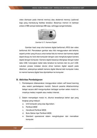 112
video disimpan pada internal memory atau eksternal memory (optional)
bagi yang mendukung fasilitas tersebut. Besarnya memori ini berkisar
antara 2 MB sampai beberapa MB saja, sehingga sangat terbatas.
Gambar 6.17. Kamera Digital
Gambar hasil snap shot kamera digital berformat JPEG dan video
berformat AVI. Pencetakan gambar atau foto menggunakan alat tertentu
seperti printer yang khusus untuk kertas foto.Isi memori dari kamera digital
dapat dicopy ke hard disk komputer dengan cara menghubungkan kamera
digital dengan komputer. Kamera digital biasanya dilengkapi dengan kabel
data USB, hubungkan kabel data tersebut ke kamera dan ke port USB.
Lakukan proses instalasi device driver kamera digital seperti pada
WebCam, selanjutnya setelah kamera digital dikenal oleh komputer maka
isi memori kamera digital bisa dipindahkan ke komputer.
D. Aktivitas Pembelajaran
1. Pembelajaran dilaksanakan menggunakan sistem self based learning
atau sistem pembelajaran mandiri. Seluruh peserta diklat/workshop
belajar secara aktif mengumpulkan berbagai sumber selain modul ini,
misalnya melalui majalah atau melalui internet.
2. Dalam mempelajari modul ini, dituntut tersedianya bahan ajar yang
lengkap yang meliputi:
a. Unit komputer yang siap digunakan;
b. Periferal WEB
c. Handbook Periferal WEB;
d. Buku Bahan Ajar Periferal WEB;
e. Standard operasional dalam menghidupkan dan mematikan
komputer.
112
video disimpan pada internal memory atau eksternal memory (optional)
bagi yang mendukung fasilitas tersebut. Besarnya memori ini berkisar
antara 2 MB sampai beberapa MB saja, sehingga sangat terbatas.
Gambar 6.17. Kamera Digital
Gambar hasil snap shot kamera digital berformat JPEG dan video
berformat AVI. Pencetakan gambar atau foto menggunakan alat tertentu
seperti printer yang khusus untuk kertas foto.Isi memori dari kamera digital
dapat dicopy ke hard disk komputer dengan cara menghubungkan kamera
digital dengan komputer. Kamera digital biasanya dilengkapi dengan kabel
data USB, hubungkan kabel data tersebut ke kamera dan ke port USB.
Lakukan proses instalasi device driver kamera digital seperti pada
WebCam, selanjutnya setelah kamera digital dikenal oleh komputer maka
isi memori kamera digital bisa dipindahkan ke komputer.
D. Aktivitas Pembelajaran
1. Pembelajaran dilaksanakan menggunakan sistem self based learning
atau sistem pembelajaran mandiri. Seluruh peserta diklat/workshop
belajar secara aktif mengumpulkan berbagai sumber selain modul ini,
misalnya melalui majalah atau melalui internet.
2. Dalam mempelajari modul ini, dituntut tersedianya bahan ajar yang
lengkap yang meliputi:
a. Unit komputer yang siap digunakan;
b. Periferal WEB
c. Handbook Periferal WEB;
d. Buku Bahan Ajar Periferal WEB;
e. Standard operasional dalam menghidupkan dan mematikan
komputer.
112
video disimpan pada internal memory atau eksternal memory (optional)
bagi yang mendukung fasilitas tersebut. Besarnya memori ini berkisar
antara 2 MB sampai beberapa MB saja, sehingga sangat terbatas.
Gambar 6.17. Kamera Digital
Gambar hasil snap shot kamera digital berformat JPEG dan video
berformat AVI. Pencetakan gambar atau foto menggunakan alat tertentu
seperti printer yang khusus untuk kertas foto.Isi memori dari kamera digital
dapat dicopy ke hard disk komputer dengan cara menghubungkan kamera
digital dengan komputer. Kamera digital biasanya dilengkapi dengan kabel
data USB, hubungkan kabel data tersebut ke kamera dan ke port USB.
Lakukan proses instalasi device driver kamera digital seperti pada
WebCam, selanjutnya setelah kamera digital dikenal oleh komputer maka
isi memori kamera digital bisa dipindahkan ke komputer.
D. Aktivitas Pembelajaran
1. Pembelajaran dilaksanakan menggunakan sistem self based learning
atau sistem pembelajaran mandiri. Seluruh peserta diklat/workshop
belajar secara aktif mengumpulkan berbagai sumber selain modul ini,
misalnya melalui majalah atau melalui internet.
2. Dalam mempelajari modul ini, dituntut tersedianya bahan ajar yang
lengkap yang meliputi:
a. Unit komputer yang siap digunakan;
b. Periferal WEB
c. Handbook Periferal WEB;
d. Buku Bahan Ajar Periferal WEB;
e. Standard operasional dalam menghidupkan dan mematikan
komputer.
 