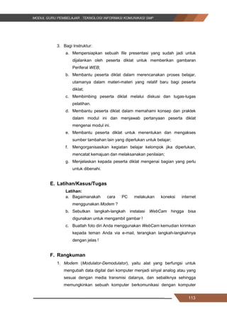 113
3. Bagi Instruktur:
a. Mempersiapkan sebuah file presentasi yang sudah jadi untuk
dijalankan oleh peserta diklat untuk memberikan gambaran
Periferal WEB;
b. Membantu peserta diklat dalam merencanakan proses belajar,
utamanya dalam materi-materi yang relatif baru bagi peserta
diklat;
c. Membimbing peserta diklat melalui diskusi dan tugas-tugas
pelatihan.
d. Membantu peserta diklat dalam memahami konsep dan praktek
dalam modul ini dan menjawab pertanyaan peserta diklat
mengenai modul ini.
e. Membantu peserta diklat untuk menentukan dan mengakses
sumber tambahan lain yang diperlukan untuk belajar;
f. Mengorganisasikan kegiatan belajar kelompok jika diperlukan,
mencatat kemajuan dan melaksanakan penilaian;
g. Menjelaskan kepada peserta diklat mengenai bagian yang perlu
untuk dibenahi.
E. Latihan/Kasus/Tugas
Latihan:
a. Bagaimanakah cara PC melakukan koneksi internet
menggunakan Modem ?
b. Sebutkan langkah-langkah instalasi WebCam hingga bisa
digunakan untuk mengambil gambar !
c. Buatlah foto diri Anda menggunakan WebCam kemudian kirimkan
kepada teman Anda via e-mail, terangkan langkah-langkahnya
dengan jelas !
F. Rangkuman
1. Modem (Modulator-Demodulator), yaitu alat yang berfungsi untuk
mengubah data digital dari komputer menjadi sinyal analog atau yang
sesuai dengan media transmisi datanya, dan sebaliknya sehingga
memungkinkan sebuah komputer berkomunikasi dengan komputer
113
3. Bagi Instruktur:
a. Mempersiapkan sebuah file presentasi yang sudah jadi untuk
dijalankan oleh peserta diklat untuk memberikan gambaran
Periferal WEB;
b. Membantu peserta diklat dalam merencanakan proses belajar,
utamanya dalam materi-materi yang relatif baru bagi peserta
diklat;
c. Membimbing peserta diklat melalui diskusi dan tugas-tugas
pelatihan.
d. Membantu peserta diklat dalam memahami konsep dan praktek
dalam modul ini dan menjawab pertanyaan peserta diklat
mengenai modul ini.
e. Membantu peserta diklat untuk menentukan dan mengakses
sumber tambahan lain yang diperlukan untuk belajar;
f. Mengorganisasikan kegiatan belajar kelompok jika diperlukan,
mencatat kemajuan dan melaksanakan penilaian;
g. Menjelaskan kepada peserta diklat mengenai bagian yang perlu
untuk dibenahi.
E. Latihan/Kasus/Tugas
Latihan:
a. Bagaimanakah cara PC melakukan koneksi internet
menggunakan Modem ?
b. Sebutkan langkah-langkah instalasi WebCam hingga bisa
digunakan untuk mengambil gambar !
c. Buatlah foto diri Anda menggunakan WebCam kemudian kirimkan
kepada teman Anda via e-mail, terangkan langkah-langkahnya
dengan jelas !
F. Rangkuman
1. Modem (Modulator-Demodulator), yaitu alat yang berfungsi untuk
mengubah data digital dari komputer menjadi sinyal analog atau yang
sesuai dengan media transmisi datanya, dan sebaliknya sehingga
memungkinkan sebuah komputer berkomunikasi dengan komputer
113
3. Bagi Instruktur:
a. Mempersiapkan sebuah file presentasi yang sudah jadi untuk
dijalankan oleh peserta diklat untuk memberikan gambaran
Periferal WEB;
b. Membantu peserta diklat dalam merencanakan proses belajar,
utamanya dalam materi-materi yang relatif baru bagi peserta
diklat;
c. Membimbing peserta diklat melalui diskusi dan tugas-tugas
pelatihan.
d. Membantu peserta diklat dalam memahami konsep dan praktek
dalam modul ini dan menjawab pertanyaan peserta diklat
mengenai modul ini.
e. Membantu peserta diklat untuk menentukan dan mengakses
sumber tambahan lain yang diperlukan untuk belajar;
f. Mengorganisasikan kegiatan belajar kelompok jika diperlukan,
mencatat kemajuan dan melaksanakan penilaian;
g. Menjelaskan kepada peserta diklat mengenai bagian yang perlu
untuk dibenahi.
E. Latihan/Kasus/Tugas
Latihan:
a. Bagaimanakah cara PC melakukan koneksi internet
menggunakan Modem ?
b. Sebutkan langkah-langkah instalasi WebCam hingga bisa
digunakan untuk mengambil gambar !
c. Buatlah foto diri Anda menggunakan WebCam kemudian kirimkan
kepada teman Anda via e-mail, terangkan langkah-langkahnya
dengan jelas !
F. Rangkuman
1. Modem (Modulator-Demodulator), yaitu alat yang berfungsi untuk
mengubah data digital dari komputer menjadi sinyal analog atau yang
sesuai dengan media transmisi datanya, dan sebaliknya sehingga
memungkinkan sebuah komputer berkomunikasi dengan komputer
 