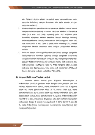 114
lain. Network device adalah perangkat yang memungkinkan suatu
komputer terhubung dengan komputer lain pada sebuah jaringan
komputer (network)..
2. Modem dibagi dua yaitu internal dan eksternal. Modem internal sesuai
dengan namanya dipasang di dalam komputer. Modem ini berbentuk
kartu (PCI atau ISA) yang dipasang pada slot ekspansi pada
mainboard komputer. Modem eksternal sesuai namanya memang
terpasang eksternal (di luar) komputer dan terhubung pada salah satu
port serial (COM 1 atau COM 2) pada panel belakang CPU. Proses
pengesetan Modem eksternal sama dengan pengesetan Modem
internal.
3. WebCam adalah sebuah periferal berupa kamera sebagai pengambil
citra/gambar dan mikrofon (optional) sebagai pengambil suara/audio
yang dikendalikan oleh sebuah komputer atau oleh jaringan komputer.
Sebuah WebCam terhubung ke komputer melalui port hardware atau
port komunikasi (COM port). Pada PC Anda mengenal ada beberapa
port yang bisa dipergunakan, yaitu serial port, parallel port, USB port,
firewire dan yang berbasis kartu (ISA, PCI, AGP)..
G. Umpan Balik dan Tindak Lanjut
Jawablah semua latihan pada Kegiatan Pembelajaran 7
ini.Kemudian cocokkan jawaban Anda dengan kunci jawaban dan nilai
hasilnya.Apabila benar semua, maka pemahaman Anda 100 %.Apabila
salah satu, maka pemahaman Anda 75 %.Apabila salah dua, maka
pemahaman Anda 50 %.Apabila salah tiga, maka pemahaman 25 %, dan
apabila salah semua, maka pemahaman 0 %. Apabila Anda mendapatkan
hasil 75 % ke atas, maka Anda dinyatakan lulus dan silahkan melanjutkan
ke Kegiatan Belajar 8, apabila mendapatkan 0 % 25 %, dan 50 % atau 60
%, maka Anda diminta membaca dan memahami isi modul kembali dan
menjawab latihan lagi.
114
lain. Network device adalah perangkat yang memungkinkan suatu
komputer terhubung dengan komputer lain pada sebuah jaringan
komputer (network)..
2. Modem dibagi dua yaitu internal dan eksternal. Modem internal sesuai
dengan namanya dipasang di dalam komputer. Modem ini berbentuk
kartu (PCI atau ISA) yang dipasang pada slot ekspansi pada
mainboard komputer. Modem eksternal sesuai namanya memang
terpasang eksternal (di luar) komputer dan terhubung pada salah satu
port serial (COM 1 atau COM 2) pada panel belakang CPU. Proses
pengesetan Modem eksternal sama dengan pengesetan Modem
internal.
3. WebCam adalah sebuah periferal berupa kamera sebagai pengambil
citra/gambar dan mikrofon (optional) sebagai pengambil suara/audio
yang dikendalikan oleh sebuah komputer atau oleh jaringan komputer.
Sebuah WebCam terhubung ke komputer melalui port hardware atau
port komunikasi (COM port). Pada PC Anda mengenal ada beberapa
port yang bisa dipergunakan, yaitu serial port, parallel port, USB port,
firewire dan yang berbasis kartu (ISA, PCI, AGP)..
G. Umpan Balik dan Tindak Lanjut
Jawablah semua latihan pada Kegiatan Pembelajaran 7
ini.Kemudian cocokkan jawaban Anda dengan kunci jawaban dan nilai
hasilnya.Apabila benar semua, maka pemahaman Anda 100 %.Apabila
salah satu, maka pemahaman Anda 75 %.Apabila salah dua, maka
pemahaman Anda 50 %.Apabila salah tiga, maka pemahaman 25 %, dan
apabila salah semua, maka pemahaman 0 %. Apabila Anda mendapatkan
hasil 75 % ke atas, maka Anda dinyatakan lulus dan silahkan melanjutkan
ke Kegiatan Belajar 8, apabila mendapatkan 0 % 25 %, dan 50 % atau 60
%, maka Anda diminta membaca dan memahami isi modul kembali dan
menjawab latihan lagi.
114
lain. Network device adalah perangkat yang memungkinkan suatu
komputer terhubung dengan komputer lain pada sebuah jaringan
komputer (network)..
2. Modem dibagi dua yaitu internal dan eksternal. Modem internal sesuai
dengan namanya dipasang di dalam komputer. Modem ini berbentuk
kartu (PCI atau ISA) yang dipasang pada slot ekspansi pada
mainboard komputer. Modem eksternal sesuai namanya memang
terpasang eksternal (di luar) komputer dan terhubung pada salah satu
port serial (COM 1 atau COM 2) pada panel belakang CPU. Proses
pengesetan Modem eksternal sama dengan pengesetan Modem
internal.
3. WebCam adalah sebuah periferal berupa kamera sebagai pengambil
citra/gambar dan mikrofon (optional) sebagai pengambil suara/audio
yang dikendalikan oleh sebuah komputer atau oleh jaringan komputer.
Sebuah WebCam terhubung ke komputer melalui port hardware atau
port komunikasi (COM port). Pada PC Anda mengenal ada beberapa
port yang bisa dipergunakan, yaitu serial port, parallel port, USB port,
firewire dan yang berbasis kartu (ISA, PCI, AGP)..
G. Umpan Balik dan Tindak Lanjut
Jawablah semua latihan pada Kegiatan Pembelajaran 7
ini.Kemudian cocokkan jawaban Anda dengan kunci jawaban dan nilai
hasilnya.Apabila benar semua, maka pemahaman Anda 100 %.Apabila
salah satu, maka pemahaman Anda 75 %.Apabila salah dua, maka
pemahaman Anda 50 %.Apabila salah tiga, maka pemahaman 25 %, dan
apabila salah semua, maka pemahaman 0 %. Apabila Anda mendapatkan
hasil 75 % ke atas, maka Anda dinyatakan lulus dan silahkan melanjutkan
ke Kegiatan Belajar 8, apabila mendapatkan 0 % 25 %, dan 50 % atau 60
%, maka Anda diminta membaca dan memahami isi modul kembali dan
menjawab latihan lagi.
 