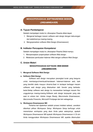 119
MENGOPERASIKAN SOFTWAREWEB DESIGN
(DREAMWEAVER)
A. Tujuan Pembelajaran
Setelah mempelajari modul ini, diharapkan Peserta diklat dapat:
1. Mengenal berbagai macam software web design dengan kekurangan
dan kelebihannya masing-masing.
2. Mengoperasikan software Web Design (Dreamweaver).
B. Indikator Pencapaian Kompetensi
Setelah mempelajari modul ini, diharapkan Peserta Diklat mampu:
1. Mempersiapkan prapenyalaan software Web design.
2. Melakukan pembuatan halaman Web dengan software Web Design.
C. Uraian Materi
MENGOPERASIKAN SOFTWARE WEB DESIGN
(DREAMWEAVER)
1. Mengenal Software Web Design
a. Software Web Design
Software web design merupakan perangkat lunak yang berguna
untuk membangun/membuat/mendesain halaman-halaman web, baik
yang bersifat statis maupun dinamis.Saat ini terdapat berbagai macam
software web design yang dikeluarkan oleh Vendor yang berbeda-
beda.Setiap software web design itu menawarkan berbagai macam fitur
unggulannya masing-masing.Software web design terpopuler yang ada
saat ini antara lain: Adobe Image Ready, Macromedia Dreamweaver,
Macromedia Fireworks, Microsoft Frontpage dan lain sebagainya.
b. Workspace Dreamweaver MX
Pertama kali dijalankan setelah proses instalasi selesai, userakan
diberikan pilihan Workspace Setup. Workspace Setup berfungsi untuk
menentukan workspace yang akan Anda pakai selanjutnya, apakah
Workspace Dreamweaver MX apakah Workspace Dreamweaver 4. Di sini
Anda menggunakan Workspace Dreamweaver MX, apabila dikemudian
119
MENGOPERASIKAN SOFTWAREWEB DESIGN
(DREAMWEAVER)
A. Tujuan Pembelajaran
Setelah mempelajari modul ini, diharapkan Peserta diklat dapat:
1. Mengenal berbagai macam software web design dengan kekurangan
dan kelebihannya masing-masing.
2. Mengoperasikan software Web Design (Dreamweaver).
B. Indikator Pencapaian Kompetensi
Setelah mempelajari modul ini, diharapkan Peserta Diklat mampu:
1. Mempersiapkan prapenyalaan software Web design.
2. Melakukan pembuatan halaman Web dengan software Web Design.
C. Uraian Materi
MENGOPERASIKAN SOFTWARE WEB DESIGN
(DREAMWEAVER)
1. Mengenal Software Web Design
a. Software Web Design
Software web design merupakan perangkat lunak yang berguna
untuk membangun/membuat/mendesain halaman-halaman web, baik
yang bersifat statis maupun dinamis.Saat ini terdapat berbagai macam
software web design yang dikeluarkan oleh Vendor yang berbeda-
beda.Setiap software web design itu menawarkan berbagai macam fitur
unggulannya masing-masing.Software web design terpopuler yang ada
saat ini antara lain: Adobe Image Ready, Macromedia Dreamweaver,
Macromedia Fireworks, Microsoft Frontpage dan lain sebagainya.
b. Workspace Dreamweaver MX
Pertama kali dijalankan setelah proses instalasi selesai, userakan
diberikan pilihan Workspace Setup. Workspace Setup berfungsi untuk
menentukan workspace yang akan Anda pakai selanjutnya, apakah
Workspace Dreamweaver MX apakah Workspace Dreamweaver 4. Di sini
Anda menggunakan Workspace Dreamweaver MX, apabila dikemudian
119
MENGOPERASIKAN SOFTWAREWEB DESIGN
(DREAMWEAVER)
A. Tujuan Pembelajaran
Setelah mempelajari modul ini, diharapkan Peserta diklat dapat:
1. Mengenal berbagai macam software web design dengan kekurangan
dan kelebihannya masing-masing.
2. Mengoperasikan software Web Design (Dreamweaver).
B. Indikator Pencapaian Kompetensi
Setelah mempelajari modul ini, diharapkan Peserta Diklat mampu:
1. Mempersiapkan prapenyalaan software Web design.
2. Melakukan pembuatan halaman Web dengan software Web Design.
C. Uraian Materi
MENGOPERASIKAN SOFTWARE WEB DESIGN
(DREAMWEAVER)
1. Mengenal Software Web Design
a. Software Web Design
Software web design merupakan perangkat lunak yang berguna
untuk membangun/membuat/mendesain halaman-halaman web, baik
yang bersifat statis maupun dinamis.Saat ini terdapat berbagai macam
software web design yang dikeluarkan oleh Vendor yang berbeda-
beda.Setiap software web design itu menawarkan berbagai macam fitur
unggulannya masing-masing.Software web design terpopuler yang ada
saat ini antara lain: Adobe Image Ready, Macromedia Dreamweaver,
Macromedia Fireworks, Microsoft Frontpage dan lain sebagainya.
b. Workspace Dreamweaver MX
Pertama kali dijalankan setelah proses instalasi selesai, userakan
diberikan pilihan Workspace Setup. Workspace Setup berfungsi untuk
menentukan workspace yang akan Anda pakai selanjutnya, apakah
Workspace Dreamweaver MX apakah Workspace Dreamweaver 4. Di sini
Anda menggunakan Workspace Dreamweaver MX, apabila dikemudian
 