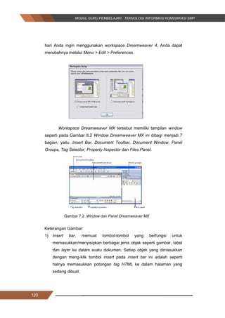 120
hari Anda ingin menggunakan workspace Dreamweaver 4, Anda dapat
merubahnya melalui Menu > Edit > Preferences.
Gambar 7.1Workspace Setup
Workspace Dreamweaver MX tersebut memiliki tampilan window
seperti pada Gambar 8.2 Window Dreamweaver MX ini dibagi menjadi 7
bagian, yaitu :Insert Bar, Document Toolbar, Document Window, Panel
Groups, Tag Selector, Property Inspector dan Files Panel.
Gambar 7.2. Window dan Panel Dreamweaver MX
Keterangan Gambar:
1) Insert bar, memuat tombol-tombol yang berfungsi untuk
memasukkan/menyisipkan berbagai jenis objek seperti gambar, tabel
dan layer ke dalam suatu dokumen. Setiap objek yang dimasukkan
dengan meng-klik tombol insert pada insert bar ini adalah seperti
halnya memasukkan potongan tag HTML ke dalam halaman yang
sedang dibuat.
120
hari Anda ingin menggunakan workspace Dreamweaver 4, Anda dapat
merubahnya melalui Menu > Edit > Preferences.
Gambar 7.1Workspace Setup
Workspace Dreamweaver MX tersebut memiliki tampilan window
seperti pada Gambar 8.2 Window Dreamweaver MX ini dibagi menjadi 7
bagian, yaitu :Insert Bar, Document Toolbar, Document Window, Panel
Groups, Tag Selector, Property Inspector dan Files Panel.
Gambar 7.2. Window dan Panel Dreamweaver MX
Keterangan Gambar:
1) Insert bar, memuat tombol-tombol yang berfungsi untuk
memasukkan/menyisipkan berbagai jenis objek seperti gambar, tabel
dan layer ke dalam suatu dokumen. Setiap objek yang dimasukkan
dengan meng-klik tombol insert pada insert bar ini adalah seperti
halnya memasukkan potongan tag HTML ke dalam halaman yang
sedang dibuat.
120
hari Anda ingin menggunakan workspace Dreamweaver 4, Anda dapat
merubahnya melalui Menu > Edit > Preferences.
Gambar 7.1Workspace Setup
Workspace Dreamweaver MX tersebut memiliki tampilan window
seperti pada Gambar 8.2 Window Dreamweaver MX ini dibagi menjadi 7
bagian, yaitu :Insert Bar, Document Toolbar, Document Window, Panel
Groups, Tag Selector, Property Inspector dan Files Panel.
Gambar 7.2. Window dan Panel Dreamweaver MX
Keterangan Gambar:
1) Insert bar, memuat tombol-tombol yang berfungsi untuk
memasukkan/menyisipkan berbagai jenis objek seperti gambar, tabel
dan layer ke dalam suatu dokumen. Setiap objek yang dimasukkan
dengan meng-klik tombol insert pada insert bar ini adalah seperti
halnya memasukkan potongan tag HTML ke dalam halaman yang
sedang dibuat.
 