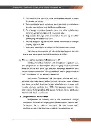 121
2) Document window, berfungsi untuk menampilkan dokumen di mana
Anda sekarang bekerja.
3) Document toolbar, berisi tombol dan menu pop-up yang menyediakan
tampilan yang berbeda-beda dari Document Window.
4) Panel groups, merupakan kumpulan panel yang saling berkaitan satu
sama lain, yang dikelompokkan di bawah satu judul.
5) Tag selector, berfungsi untuk menampilkan hierarki tag di sekitar
pilihan yang aktif pada Design View.
6) Property inspector, digunakan untuk melihat dan mengubah berbagai
property objek atau teks.
7) Files panel, memungkinkan pengaturan file-file atau direktori kerja.
Workspace Dreamweaver MX ini memberikan kesatuan tampilan
antara menu utama, panel, property inspector serta toolbar.
2. Mengoperasikan Macromedia Dreamweaver MX
Mendesain/membuat halaman web merupakan perpaduan seni,
ilmu pengetahuan dan keterampilan. Situs web yang baik harus memiliki
kesatuan desain, atau dapat juga dikatakan mempunyai kesamaan tema
dalam halaman-halamannya. Terdapat beragam fasilitas yang disediakan
oleh Dreamweaver MX untuk mewujudkan hal ini.
Macromedia Dreamweaver MX merupakan software web editor
yang telah dilengkapi dengan fasilitas penyuntingan secara visual sehingga
user dapat menambah desain dan fungsionalitas halaman web tanpa perlu
menulis satu baris pun kode (tag) HTML. Sehingga pada bagian ini tidak
akan dibahas tentang tag-tagHTML secara mendetail, karena pembuatan
halaman web dibuat secara visual.
a. Pengelolaan File Halaman Web
Pengelolaan file halaman web di sini dimaksudkan sebagai
pemrosesan dasar sebuah file yang nantinya akan menjadi halaman web.
Pengelolaan file ini meliputi: pembuatan file baru (create new),
penyimpanan (save) dan penyimpanan dengan nama lain (save as).
121
2) Document window, berfungsi untuk menampilkan dokumen di mana
Anda sekarang bekerja.
3) Document toolbar, berisi tombol dan menu pop-up yang menyediakan
tampilan yang berbeda-beda dari Document Window.
4) Panel groups, merupakan kumpulan panel yang saling berkaitan satu
sama lain, yang dikelompokkan di bawah satu judul.
5) Tag selector, berfungsi untuk menampilkan hierarki tag di sekitar
pilihan yang aktif pada Design View.
6) Property inspector, digunakan untuk melihat dan mengubah berbagai
property objek atau teks.
7) Files panel, memungkinkan pengaturan file-file atau direktori kerja.
Workspace Dreamweaver MX ini memberikan kesatuan tampilan
antara menu utama, panel, property inspector serta toolbar.
2. Mengoperasikan Macromedia Dreamweaver MX
Mendesain/membuat halaman web merupakan perpaduan seni,
ilmu pengetahuan dan keterampilan. Situs web yang baik harus memiliki
kesatuan desain, atau dapat juga dikatakan mempunyai kesamaan tema
dalam halaman-halamannya. Terdapat beragam fasilitas yang disediakan
oleh Dreamweaver MX untuk mewujudkan hal ini.
Macromedia Dreamweaver MX merupakan software web editor
yang telah dilengkapi dengan fasilitas penyuntingan secara visual sehingga
user dapat menambah desain dan fungsionalitas halaman web tanpa perlu
menulis satu baris pun kode (tag) HTML. Sehingga pada bagian ini tidak
akan dibahas tentang tag-tagHTML secara mendetail, karena pembuatan
halaman web dibuat secara visual.
a. Pengelolaan File Halaman Web
Pengelolaan file halaman web di sini dimaksudkan sebagai
pemrosesan dasar sebuah file yang nantinya akan menjadi halaman web.
Pengelolaan file ini meliputi: pembuatan file baru (create new),
penyimpanan (save) dan penyimpanan dengan nama lain (save as).
121
2) Document window, berfungsi untuk menampilkan dokumen di mana
Anda sekarang bekerja.
3) Document toolbar, berisi tombol dan menu pop-up yang menyediakan
tampilan yang berbeda-beda dari Document Window.
4) Panel groups, merupakan kumpulan panel yang saling berkaitan satu
sama lain, yang dikelompokkan di bawah satu judul.
5) Tag selector, berfungsi untuk menampilkan hierarki tag di sekitar
pilihan yang aktif pada Design View.
6) Property inspector, digunakan untuk melihat dan mengubah berbagai
property objek atau teks.
7) Files panel, memungkinkan pengaturan file-file atau direktori kerja.
Workspace Dreamweaver MX ini memberikan kesatuan tampilan
antara menu utama, panel, property inspector serta toolbar.
2. Mengoperasikan Macromedia Dreamweaver MX
Mendesain/membuat halaman web merupakan perpaduan seni,
ilmu pengetahuan dan keterampilan. Situs web yang baik harus memiliki
kesatuan desain, atau dapat juga dikatakan mempunyai kesamaan tema
dalam halaman-halamannya. Terdapat beragam fasilitas yang disediakan
oleh Dreamweaver MX untuk mewujudkan hal ini.
Macromedia Dreamweaver MX merupakan software web editor
yang telah dilengkapi dengan fasilitas penyuntingan secara visual sehingga
user dapat menambah desain dan fungsionalitas halaman web tanpa perlu
menulis satu baris pun kode (tag) HTML. Sehingga pada bagian ini tidak
akan dibahas tentang tag-tagHTML secara mendetail, karena pembuatan
halaman web dibuat secara visual.
a. Pengelolaan File Halaman Web
Pengelolaan file halaman web di sini dimaksudkan sebagai
pemrosesan dasar sebuah file yang nantinya akan menjadi halaman web.
Pengelolaan file ini meliputi: pembuatan file baru (create new),
penyimpanan (save) dan penyimpanan dengan nama lain (save as).
 