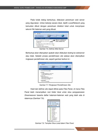 123
Pada kotak dialog berikutnya, dilakukan penentuan web server
yang digunakan. Untuk bekerja secara lokal, dipilih Local/Network yang
kemudian diikuti dengan penentuan direktori lokal untuk menyimpan
seluruh file halaman web yang dibuat.
Gambar 7.6. Definisi Web Server
Berikutnya akan ditanyakan apakah akan dilakukan testing ke webserver
atau tidak. Setelah proses pendefinisian site selesai akan ditampilkan
ringkasan pendefinisian site, seperti gambar berikut ini :
Gambar 7.7. Ringkasan Pendefinisian Site
Hasil dari definisi site dapat dilihat pada Files Panel, di mana Files
Panel telah menampilkan root folder lokal untuk situs pengoperasian
Dreamweaver beserta daftar halaman-halaman web yang telah ada di
dalamnya (Gambar 7.8).
Gambar 7.8. Tampilan Situs Lokal dalam Files Panel
123
Pada kotak dialog berikutnya, dilakukan penentuan web server
yang digunakan. Untuk bekerja secara lokal, dipilih Local/Network yang
kemudian diikuti dengan penentuan direktori lokal untuk menyimpan
seluruh file halaman web yang dibuat.
Gambar 7.6. Definisi Web Server
Berikutnya akan ditanyakan apakah akan dilakukan testing ke webserver
atau tidak. Setelah proses pendefinisian site selesai akan ditampilkan
ringkasan pendefinisian site, seperti gambar berikut ini :
Gambar 7.7. Ringkasan Pendefinisian Site
Hasil dari definisi site dapat dilihat pada Files Panel, di mana Files
Panel telah menampilkan root folder lokal untuk situs pengoperasian
Dreamweaver beserta daftar halaman-halaman web yang telah ada di
dalamnya (Gambar 7.8).
Gambar 7.8. Tampilan Situs Lokal dalam Files Panel
123
Pada kotak dialog berikutnya, dilakukan penentuan web server
yang digunakan. Untuk bekerja secara lokal, dipilih Local/Network yang
kemudian diikuti dengan penentuan direktori lokal untuk menyimpan
seluruh file halaman web yang dibuat.
Gambar 7.6. Definisi Web Server
Berikutnya akan ditanyakan apakah akan dilakukan testing ke webserver
atau tidak. Setelah proses pendefinisian site selesai akan ditampilkan
ringkasan pendefinisian site, seperti gambar berikut ini :
Gambar 7.7. Ringkasan Pendefinisian Site
Hasil dari definisi site dapat dilihat pada Files Panel, di mana Files
Panel telah menampilkan root folder lokal untuk situs pengoperasian
Dreamweaver beserta daftar halaman-halaman web yang telah ada di
dalamnya (Gambar 7.8).
Gambar 7.8. Tampilan Situs Lokal dalam Files Panel
 