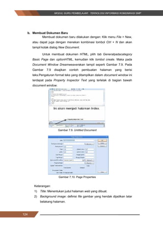124
b. Membuat Dokumen Baru
Membuat dokumen baru dilakukan dengan: Klik menu File > New,
atau dapat juga dengan menekan kombinasi tombol Ctrl + N dan akan
tampil kotak dialog New Document.
Untuk membuat dokumen HTML, pilih tab Generalpadacategory
Basic Page dan optionHTML, kemudian klik tombol create. Maka pada
Document Window Dreamweaverakan tampil seperti Gambar 7.9. Pada
Gambar 7.9 disajikan contoh pembuatan halaman yang berisi
teks.Pengaturan format teks yang ditampilkan dalam document window ini
terdapat pada Property Inspector Text yang terletak di bagian bawah
document window.
Gambar 7.9. Untitled Document
Gambar 7.10. Page Properties
Keterangan:
1) Title: Menentukan judul halaman web yang dibuat.
2) Background image: definisi file gambar yang hendak dijadikan latar
belakang halaman.
124
b. Membuat Dokumen Baru
Membuat dokumen baru dilakukan dengan: Klik menu File > New,
atau dapat juga dengan menekan kombinasi tombol Ctrl + N dan akan
tampil kotak dialog New Document.
Untuk membuat dokumen HTML, pilih tab Generalpadacategory
Basic Page dan optionHTML, kemudian klik tombol create. Maka pada
Document Window Dreamweaverakan tampil seperti Gambar 7.9. Pada
Gambar 7.9 disajikan contoh pembuatan halaman yang berisi
teks.Pengaturan format teks yang ditampilkan dalam document window ini
terdapat pada Property Inspector Text yang terletak di bagian bawah
document window.
Gambar 7.9. Untitled Document
Gambar 7.10. Page Properties
Keterangan:
1) Title: Menentukan judul halaman web yang dibuat.
2) Background image: definisi file gambar yang hendak dijadikan latar
belakang halaman.
124
b. Membuat Dokumen Baru
Membuat dokumen baru dilakukan dengan: Klik menu File > New,
atau dapat juga dengan menekan kombinasi tombol Ctrl + N dan akan
tampil kotak dialog New Document.
Untuk membuat dokumen HTML, pilih tab Generalpadacategory
Basic Page dan optionHTML, kemudian klik tombol create. Maka pada
Document Window Dreamweaverakan tampil seperti Gambar 7.9. Pada
Gambar 7.9 disajikan contoh pembuatan halaman yang berisi
teks.Pengaturan format teks yang ditampilkan dalam document window ini
terdapat pada Property Inspector Text yang terletak di bagian bawah
document window.
Gambar 7.9. Untitled Document
Gambar 7.10. Page Properties
Keterangan:
1) Title: Menentukan judul halaman web yang dibuat.
2) Background image: definisi file gambar yang hendak dijadikan latar
belakang halaman.
 