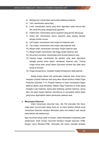 125
3) Background: menentukan warna latar belakang halaman.
4) Text: menentukan warna teks.
5) Links: menentukan warna yang akan digunakan pada semua teks
dan email link yang mengandung hyperlink.
6) Visited links: menentukan warna hyperlink yang pernah dikunjungi.
7) Active link: menentukan warna hyperlink yang sedang ditunjuk
dengan pointer mouse.
8) Left margin: menentukan nilai margin kiri halaman web.
9) Top margin: menentukan nilai margin atas halaman web.
10) Margin width: menentukan nilai lebar margin halaman web.
11) Margin height: menentukan nilai tinggi margin halaman web.
12) Document encoding: menentukan jenis encode halaman web.
13) Tracing image: menentukan file gambar yang akan digunakan
sebagai sarana bantu dalam mendesain halaman web. Tracing
image hanya akan tampil dalam Document window dan tidak akan
tampil di browser.
14) Image transparancy: mengatur tingkat transparansi objek gambar.
Setiap proses desain dan pembuatan halaman web, Anda harus
mengatur properti halaman web yang akan dibuat tersebut melalui Page
Properties (Gambar 7.11). Properti halaman ini akan menentukan bagus
tidaknya desain yang dihasilkan. Melalui Page Properties ini Anda dapat
mengatur judul halaman, warna latar belakang, gambar halaman, warna
teks, link serta margin halaman web.Semua ini merupakan atribut dasar
yang harus diperhatikan dalam pembuatan halaman web.
c. Menyimpan Dokumen
Untuk menyimpan dokumen baru, klik File kemudian klik Save,
maka akan muncul kotak dialog Save As, di mana direktori default untuk
menyimpan dokumen tersebut ditentukan pada root direktori web, sesuai
pada definisi site sebelumnya.
Agar document yang sudah di simpan, dapat ditampilkan (diujicoba) pada
webbrowser, Anda simpan document tersebut menjadi dokumen HTML
dengan nama fileindex.HTML. Kemudian klik kanan namafile tersebut
125
3) Background: menentukan warna latar belakang halaman.
4) Text: menentukan warna teks.
5) Links: menentukan warna yang akan digunakan pada semua teks
dan email link yang mengandung hyperlink.
6) Visited links: menentukan warna hyperlink yang pernah dikunjungi.
7) Active link: menentukan warna hyperlink yang sedang ditunjuk
dengan pointer mouse.
8) Left margin: menentukan nilai margin kiri halaman web.
9) Top margin: menentukan nilai margin atas halaman web.
10) Margin width: menentukan nilai lebar margin halaman web.
11) Margin height: menentukan nilai tinggi margin halaman web.
12) Document encoding: menentukan jenis encode halaman web.
13) Tracing image: menentukan file gambar yang akan digunakan
sebagai sarana bantu dalam mendesain halaman web. Tracing
image hanya akan tampil dalam Document window dan tidak akan
tampil di browser.
14) Image transparancy: mengatur tingkat transparansi objek gambar.
Setiap proses desain dan pembuatan halaman web, Anda harus
mengatur properti halaman web yang akan dibuat tersebut melalui Page
Properties (Gambar 7.11). Properti halaman ini akan menentukan bagus
tidaknya desain yang dihasilkan. Melalui Page Properties ini Anda dapat
mengatur judul halaman, warna latar belakang, gambar halaman, warna
teks, link serta margin halaman web.Semua ini merupakan atribut dasar
yang harus diperhatikan dalam pembuatan halaman web.
c. Menyimpan Dokumen
Untuk menyimpan dokumen baru, klik File kemudian klik Save,
maka akan muncul kotak dialog Save As, di mana direktori default untuk
menyimpan dokumen tersebut ditentukan pada root direktori web, sesuai
pada definisi site sebelumnya.
Agar document yang sudah di simpan, dapat ditampilkan (diujicoba) pada
webbrowser, Anda simpan document tersebut menjadi dokumen HTML
dengan nama fileindex.HTML. Kemudian klik kanan namafile tersebut
125
3) Background: menentukan warna latar belakang halaman.
4) Text: menentukan warna teks.
5) Links: menentukan warna yang akan digunakan pada semua teks
dan email link yang mengandung hyperlink.
6) Visited links: menentukan warna hyperlink yang pernah dikunjungi.
7) Active link: menentukan warna hyperlink yang sedang ditunjuk
dengan pointer mouse.
8) Left margin: menentukan nilai margin kiri halaman web.
9) Top margin: menentukan nilai margin atas halaman web.
10) Margin width: menentukan nilai lebar margin halaman web.
11) Margin height: menentukan nilai tinggi margin halaman web.
12) Document encoding: menentukan jenis encode halaman web.
13) Tracing image: menentukan file gambar yang akan digunakan
sebagai sarana bantu dalam mendesain halaman web. Tracing
image hanya akan tampil dalam Document window dan tidak akan
tampil di browser.
14) Image transparancy: mengatur tingkat transparansi objek gambar.
Setiap proses desain dan pembuatan halaman web, Anda harus
mengatur properti halaman web yang akan dibuat tersebut melalui Page
Properties (Gambar 7.11). Properti halaman ini akan menentukan bagus
tidaknya desain yang dihasilkan. Melalui Page Properties ini Anda dapat
mengatur judul halaman, warna latar belakang, gambar halaman, warna
teks, link serta margin halaman web.Semua ini merupakan atribut dasar
yang harus diperhatikan dalam pembuatan halaman web.
c. Menyimpan Dokumen
Untuk menyimpan dokumen baru, klik File kemudian klik Save,
maka akan muncul kotak dialog Save As, di mana direktori default untuk
menyimpan dokumen tersebut ditentukan pada root direktori web, sesuai
pada definisi site sebelumnya.
Agar document yang sudah di simpan, dapat ditampilkan (diujicoba) pada
webbrowser, Anda simpan document tersebut menjadi dokumen HTML
dengan nama fileindex.HTML. Kemudian klik kanan namafile tersebut
 