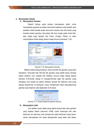 128
e. Menyisipkan Obyek
1) Menyisipkan Gambar
Seperti halnya pada proses menyisipkan tabel, untuk
menyisipkan gambar ke dalam document halaman web terlebih dulu
pastikan Anda berada pada document window dan klik lokasi yang
hendak disisipi gambar. Kemudian klik ikon image pada Insert Bar,
atau dapat juga dengan klik Insert >Image. Pilihan ini akan
menampilkan kotak dialog Select Image Source (Gambar 7.16).
Gambar 7.16. Menyisipkan Gambar
Melalui kotak dialog tersebut, Anda memilih file gambar yang akan
disisipkan, kemudian klik OK.Jika file gambar yang dipilih belum berada
dalam direktori root, setelah klik OKakan muncul kotak dialog seperti
Gambar 8.35.Kotak dialog ini mengkonfirmasi agar file gambar yang
disisipkan ikut disalin ke dalam direktori tempat file halaman web yang
disisipi berada.Hal ini bertujuan untuk menghindari tidak ditampilkannya
gambar saat halaman web dijalankan di browser.
Gambar 7.17. Kotak Dialog Penyalinan Gambar
2) Menyisipkan Link
Link adalah suatu objek yang dapat berupa teks atau gambar
yang dipakai dalam dokumen HTML untuk melompat dari satu
dokumen ke dokumen atau tempat lain pada dokumen yang sama.
Untuk menyisipkan link pada teks/gambar yang telah ada dalam
128
e. Menyisipkan Obyek
1) Menyisipkan Gambar
Seperti halnya pada proses menyisipkan tabel, untuk
menyisipkan gambar ke dalam document halaman web terlebih dulu
pastikan Anda berada pada document window dan klik lokasi yang
hendak disisipi gambar. Kemudian klik ikon image pada Insert Bar,
atau dapat juga dengan klik Insert >Image. Pilihan ini akan
menampilkan kotak dialog Select Image Source (Gambar 7.16).
Gambar 7.16. Menyisipkan Gambar
Melalui kotak dialog tersebut, Anda memilih file gambar yang akan
disisipkan, kemudian klik OK.Jika file gambar yang dipilih belum berada
dalam direktori root, setelah klik OKakan muncul kotak dialog seperti
Gambar 8.35.Kotak dialog ini mengkonfirmasi agar file gambar yang
disisipkan ikut disalin ke dalam direktori tempat file halaman web yang
disisipi berada.Hal ini bertujuan untuk menghindari tidak ditampilkannya
gambar saat halaman web dijalankan di browser.
Gambar 7.17. Kotak Dialog Penyalinan Gambar
2) Menyisipkan Link
Link adalah suatu objek yang dapat berupa teks atau gambar
yang dipakai dalam dokumen HTML untuk melompat dari satu
dokumen ke dokumen atau tempat lain pada dokumen yang sama.
Untuk menyisipkan link pada teks/gambar yang telah ada dalam
128
e. Menyisipkan Obyek
1) Menyisipkan Gambar
Seperti halnya pada proses menyisipkan tabel, untuk
menyisipkan gambar ke dalam document halaman web terlebih dulu
pastikan Anda berada pada document window dan klik lokasi yang
hendak disisipi gambar. Kemudian klik ikon image pada Insert Bar,
atau dapat juga dengan klik Insert >Image. Pilihan ini akan
menampilkan kotak dialog Select Image Source (Gambar 7.16).
Gambar 7.16. Menyisipkan Gambar
Melalui kotak dialog tersebut, Anda memilih file gambar yang akan
disisipkan, kemudian klik OK.Jika file gambar yang dipilih belum berada
dalam direktori root, setelah klik OKakan muncul kotak dialog seperti
Gambar 8.35.Kotak dialog ini mengkonfirmasi agar file gambar yang
disisipkan ikut disalin ke dalam direktori tempat file halaman web yang
disisipi berada.Hal ini bertujuan untuk menghindari tidak ditampilkannya
gambar saat halaman web dijalankan di browser.
Gambar 7.17. Kotak Dialog Penyalinan Gambar
2) Menyisipkan Link
Link adalah suatu objek yang dapat berupa teks atau gambar
yang dipakai dalam dokumen HTML untuk melompat dari satu
dokumen ke dokumen atau tempat lain pada dokumen yang sama.
Untuk menyisipkan link pada teks/gambar yang telah ada dalam
 