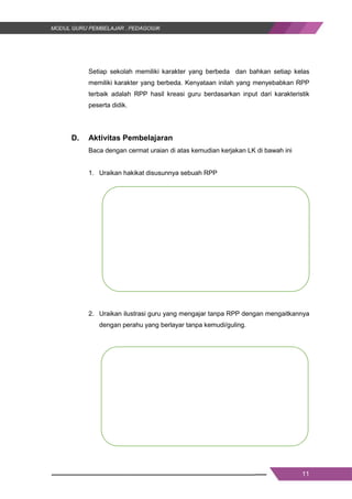 11
Setiap sekolah memiliki karakter yang berbeda dan bahkan setiap kelas
memiliki karakter yang berbeda. Kenyataan inilah yang menyebabkan RPP
terbaik adalah RPP hasil kreasi guru berdasarkan input dari karakteristik
peserta didik.
D. Aktivitas Pembelajaran
Baca dengan cermat uraian di atas kemudian kerjakan LK di bawah ini
1. Uraikan hakikat disusunnya sebuah RPP
2. Uraikan ilustrasi guru yang mengajar tanpa RPP dengan mengaitkannya
dengan perahu yang berlayar tanpa kemudi/guling.
11
Setiap sekolah memiliki karakter yang berbeda dan bahkan setiap kelas
memiliki karakter yang berbeda. Kenyataan inilah yang menyebabkan RPP
terbaik adalah RPP hasil kreasi guru berdasarkan input dari karakteristik
peserta didik.
D. Aktivitas Pembelajaran
Baca dengan cermat uraian di atas kemudian kerjakan LK di bawah ini
1. Uraikan hakikat disusunnya sebuah RPP
2. Uraikan ilustrasi guru yang mengajar tanpa RPP dengan mengaitkannya
dengan perahu yang berlayar tanpa kemudi/guling.
11
Setiap sekolah memiliki karakter yang berbeda dan bahkan setiap kelas
memiliki karakter yang berbeda. Kenyataan inilah yang menyebabkan RPP
terbaik adalah RPP hasil kreasi guru berdasarkan input dari karakteristik
peserta didik.
D. Aktivitas Pembelajaran
Baca dengan cermat uraian di atas kemudian kerjakan LK di bawah ini
1. Uraikan hakikat disusunnya sebuah RPP
2. Uraikan ilustrasi guru yang mengajar tanpa RPP dengan mengaitkannya
dengan perahu yang berlayar tanpa kemudi/guling.
 