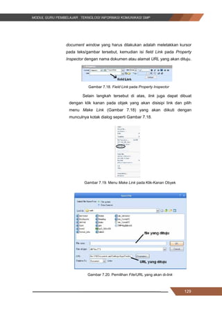 129
document window yang harus dilakukan adalah meletakkan kursor
pada teks/gambar tersebut, kemudian isi field Link pada Property
Inspector dengan nama dokumen atau alamat URL yang akan dituju.
Gambar 7.18. Field Link pada Property Inspector
Selain langkah tersebut di atas, link juga dapat dibuat
dengan klik kanan pada objek yang akan disisipi link dan pilih
menu Make Link (Gambar 7.18) yang akan diikuti dengan
munculnya kotak dialog seperti Gambar 7.18.
Gambar 7.19. Menu Make Link pada Klik-Kanan Obyek
Gambar 7.20. Pemilihan File/URL yang akan di-link
129
document window yang harus dilakukan adalah meletakkan kursor
pada teks/gambar tersebut, kemudian isi field Link pada Property
Inspector dengan nama dokumen atau alamat URL yang akan dituju.
Gambar 7.18. Field Link pada Property Inspector
Selain langkah tersebut di atas, link juga dapat dibuat
dengan klik kanan pada objek yang akan disisipi link dan pilih
menu Make Link (Gambar 7.18) yang akan diikuti dengan
munculnya kotak dialog seperti Gambar 7.18.
Gambar 7.19. Menu Make Link pada Klik-Kanan Obyek
Gambar 7.20. Pemilihan File/URL yang akan di-link
129
document window yang harus dilakukan adalah meletakkan kursor
pada teks/gambar tersebut, kemudian isi field Link pada Property
Inspector dengan nama dokumen atau alamat URL yang akan dituju.
Gambar 7.18. Field Link pada Property Inspector
Selain langkah tersebut di atas, link juga dapat dibuat
dengan klik kanan pada objek yang akan disisipi link dan pilih
menu Make Link (Gambar 7.18) yang akan diikuti dengan
munculnya kotak dialog seperti Gambar 7.18.
Gambar 7.19. Menu Make Link pada Klik-Kanan Obyek
Gambar 7.20. Pemilihan File/URL yang akan di-link
 