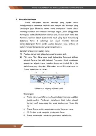 130
f. Menyisipkan Frame
Frame merupakan sebuah teknologi yang dipakai untuk
menggabungkan beberapa halaman web menjadi satu halaman yang
utuh.Dapat juga dikatakan bahwa frame merupakan sarana untuk
membagi halaman web menjadi beberapa bagian.Dalam penggunaan
frame pada pembuatan halaman-halaman web, dikenal istilah frame dan
frameset.Frameset adalah suatu frame induk yang dapat menampung
beberapa frame di dalamnya dan dapat memiliki frameset
sendiri.Sedangkan frame sendiri adalah dokumen yang terdapat di
dalam frameset dengan border yang mengelilinginya.
Langkah-langkah menyisipkan frame:
1) Pastikan bahwa tidak ada dokumen yang sedang aktif.
2) Pilih menu File > New, pada kotak dialog New Document aktifkan
tabulasi General, lalu pilih kategori Framesets. Untuk melakukan
pengaturan sebuah frame, gunakan kombinasi tombol Alt + Klik
pada frame yang diinginkan. Maka akan muncul Property Inspector
Frame, seperti gambar berikut :
Gambar 7.21. Property Inspector Frame
Keterangan :
a) Frame Name: namaframe, berfungsi sebagai referensi scriptdan
targethyperlink. Pemberian namaframe tidak boleh diawali
dengan huruf, tanpa spasi dan tanpa tAnda minus (-) dan titik
(.).
b) Frame Source: untuk menentukan sumber dokumen frame.
c) 3D Borders: untuk mengatur border pada frame.
d) Frame border color : untuk mengatur warna pada border.
130
f. Menyisipkan Frame
Frame merupakan sebuah teknologi yang dipakai untuk
menggabungkan beberapa halaman web menjadi satu halaman yang
utuh.Dapat juga dikatakan bahwa frame merupakan sarana untuk
membagi halaman web menjadi beberapa bagian.Dalam penggunaan
frame pada pembuatan halaman-halaman web, dikenal istilah frame dan
frameset.Frameset adalah suatu frame induk yang dapat menampung
beberapa frame di dalamnya dan dapat memiliki frameset
sendiri.Sedangkan frame sendiri adalah dokumen yang terdapat di
dalam frameset dengan border yang mengelilinginya.
Langkah-langkah menyisipkan frame:
1) Pastikan bahwa tidak ada dokumen yang sedang aktif.
2) Pilih menu File > New, pada kotak dialog New Document aktifkan
tabulasi General, lalu pilih kategori Framesets. Untuk melakukan
pengaturan sebuah frame, gunakan kombinasi tombol Alt + Klik
pada frame yang diinginkan. Maka akan muncul Property Inspector
Frame, seperti gambar berikut :
Gambar 7.21. Property Inspector Frame
Keterangan :
a) Frame Name: namaframe, berfungsi sebagai referensi scriptdan
targethyperlink. Pemberian namaframe tidak boleh diawali
dengan huruf, tanpa spasi dan tanpa tAnda minus (-) dan titik
(.).
b) Frame Source: untuk menentukan sumber dokumen frame.
c) 3D Borders: untuk mengatur border pada frame.
d) Frame border color : untuk mengatur warna pada border.
130
f. Menyisipkan Frame
Frame merupakan sebuah teknologi yang dipakai untuk
menggabungkan beberapa halaman web menjadi satu halaman yang
utuh.Dapat juga dikatakan bahwa frame merupakan sarana untuk
membagi halaman web menjadi beberapa bagian.Dalam penggunaan
frame pada pembuatan halaman-halaman web, dikenal istilah frame dan
frameset.Frameset adalah suatu frame induk yang dapat menampung
beberapa frame di dalamnya dan dapat memiliki frameset
sendiri.Sedangkan frame sendiri adalah dokumen yang terdapat di
dalam frameset dengan border yang mengelilinginya.
Langkah-langkah menyisipkan frame:
1) Pastikan bahwa tidak ada dokumen yang sedang aktif.
2) Pilih menu File > New, pada kotak dialog New Document aktifkan
tabulasi General, lalu pilih kategori Framesets. Untuk melakukan
pengaturan sebuah frame, gunakan kombinasi tombol Alt + Klik
pada frame yang diinginkan. Maka akan muncul Property Inspector
Frame, seperti gambar berikut :
Gambar 7.21. Property Inspector Frame
Keterangan :
a) Frame Name: namaframe, berfungsi sebagai referensi scriptdan
targethyperlink. Pemberian namaframe tidak boleh diawali
dengan huruf, tanpa spasi dan tanpa tAnda minus (-) dan titik
(.).
b) Frame Source: untuk menentukan sumber dokumen frame.
c) 3D Borders: untuk mengatur border pada frame.
d) Frame border color : untuk mengatur warna pada border.
 