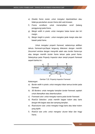 131
e) Disable frame resize: untuk mengatur diperbolehkan atau
tidaknya perubahan ukuran frame oleh web browser.
f) Frame scrollbars: untuk menampilkan scroll (batang
penggulung) pada frame.
g) Margin width in pixels: untuk mengatur batas kanan dan kiri
margin.
h) Margin height in pixels : untuk mengatur jarak margin atas dan
bawah pada frame.
Untuk mengatur properti frameset, sebelumnya aktifkan
dahulu frameset-nya.Dapat langsung dilakukan dengan memilih
Document window dengan meng-klik salah satu border frame-nya
atau dengan memilih border frame terluar pada panel frame.
Selanjutnya pada Property Inspector akan tampil properti frameset
seperti berikut ini :
Gambar 7.22. Property Inspector Frameset
Keterangan:
a) Border width in pixels: untuk mengatur lebar semua border pada
frameset.
b) 3D Borders: untuk mengatur tampilan border frameset, apakah
untuk ditampilkan atau disembunyikan.
c) Frameset color: untuk mengatur warna pada border frameset.
d) RowCol Selection: untuk memilih bagian kolom atau baris
dengan klik bagian atas dan samping tampilan.
e) Row/column size: untuk mengatur tinggi baris atau lebar kolom
yang dipilih.
f) RowCol size units: untuk mengatur ukuran lebar dan tinggi
frame.
131
e) Disable frame resize: untuk mengatur diperbolehkan atau
tidaknya perubahan ukuran frame oleh web browser.
f) Frame scrollbars: untuk menampilkan scroll (batang
penggulung) pada frame.
g) Margin width in pixels: untuk mengatur batas kanan dan kiri
margin.
h) Margin height in pixels : untuk mengatur jarak margin atas dan
bawah pada frame.
Untuk mengatur properti frameset, sebelumnya aktifkan
dahulu frameset-nya.Dapat langsung dilakukan dengan memilih
Document window dengan meng-klik salah satu border frame-nya
atau dengan memilih border frame terluar pada panel frame.
Selanjutnya pada Property Inspector akan tampil properti frameset
seperti berikut ini :
Gambar 7.22. Property Inspector Frameset
Keterangan:
a) Border width in pixels: untuk mengatur lebar semua border pada
frameset.
b) 3D Borders: untuk mengatur tampilan border frameset, apakah
untuk ditampilkan atau disembunyikan.
c) Frameset color: untuk mengatur warna pada border frameset.
d) RowCol Selection: untuk memilih bagian kolom atau baris
dengan klik bagian atas dan samping tampilan.
e) Row/column size: untuk mengatur tinggi baris atau lebar kolom
yang dipilih.
f) RowCol size units: untuk mengatur ukuran lebar dan tinggi
frame.
131
e) Disable frame resize: untuk mengatur diperbolehkan atau
tidaknya perubahan ukuran frame oleh web browser.
f) Frame scrollbars: untuk menampilkan scroll (batang
penggulung) pada frame.
g) Margin width in pixels: untuk mengatur batas kanan dan kiri
margin.
h) Margin height in pixels : untuk mengatur jarak margin atas dan
bawah pada frame.
Untuk mengatur properti frameset, sebelumnya aktifkan
dahulu frameset-nya.Dapat langsung dilakukan dengan memilih
Document window dengan meng-klik salah satu border frame-nya
atau dengan memilih border frame terluar pada panel frame.
Selanjutnya pada Property Inspector akan tampil properti frameset
seperti berikut ini :
Gambar 7.22. Property Inspector Frameset
Keterangan:
a) Border width in pixels: untuk mengatur lebar semua border pada
frameset.
b) 3D Borders: untuk mengatur tampilan border frameset, apakah
untuk ditampilkan atau disembunyikan.
c) Frameset color: untuk mengatur warna pada border frameset.
d) RowCol Selection: untuk memilih bagian kolom atau baris
dengan klik bagian atas dan samping tampilan.
e) Row/column size: untuk mengatur tinggi baris atau lebar kolom
yang dipilih.
f) RowCol size units: untuk mengatur ukuran lebar dan tinggi
frame.
 