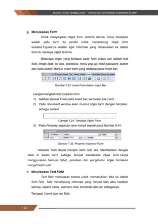 132
g. Menyisipkan Form
Untuk menyisipkan objek form, terlebih dahulu harus disiapkan
wadah yaitu form itu sendiri untuk menampung objek form
tersebut.Tujuannya adalah agar informasi yang dimasukkan ke dalam
form itu nantinya dapat terkirim.
Beberapa objek yang terdapat pada form antara lain adalah text
field, image field, list box, checkbox, menu pop-up, filed password, button
dan radio button. Berikut insert form yang terdapat pada Insert bar:
Gambar 7.23. Insert Form dalam Insert Bar
Langkah-langkah menyisipkan form:
1) Aktifkan tabular Form pada Insert bar, kemudian klik Form.
2) Pada document window akan muncul objek form dengan tampilan,
sebagai berikut :
Gambar 7.24. Tampilan Objek Form
3) Pada Property Inspector akan tampil seperti pada Gambar 8.44 :
Gambar 7.25. Property Inspector Form
Tampilan form dapat menjadi lebih rapi jika ditambahkan dengan
tabel di dalam form sebagai tempat meletakkan objek form.Tanpa
menggunakan bantuan tabel, penataan dan pengaturan objek formakan
menjadi lebih sulit.
h. Menyisipkan Text Field.
Text field merupakan sarana untuk memasukkan teks ke dalam
form.Text field menampung informasi yang berupa teks atau karakter
lainnya, seperti nama, alamat e-mail, komentar dan lain sebagainya.
Terdapat 3 jenis tipe text field :
132
g. Menyisipkan Form
Untuk menyisipkan objek form, terlebih dahulu harus disiapkan
wadah yaitu form itu sendiri untuk menampung objek form
tersebut.Tujuannya adalah agar informasi yang dimasukkan ke dalam
form itu nantinya dapat terkirim.
Beberapa objek yang terdapat pada form antara lain adalah text
field, image field, list box, checkbox, menu pop-up, filed password, button
dan radio button. Berikut insert form yang terdapat pada Insert bar:
Gambar 7.23. Insert Form dalam Insert Bar
Langkah-langkah menyisipkan form:
1) Aktifkan tabular Form pada Insert bar, kemudian klik Form.
2) Pada document window akan muncul objek form dengan tampilan,
sebagai berikut :
Gambar 7.24. Tampilan Objek Form
3) Pada Property Inspector akan tampil seperti pada Gambar 8.44 :
Gambar 7.25. Property Inspector Form
Tampilan form dapat menjadi lebih rapi jika ditambahkan dengan
tabel di dalam form sebagai tempat meletakkan objek form.Tanpa
menggunakan bantuan tabel, penataan dan pengaturan objek formakan
menjadi lebih sulit.
h. Menyisipkan Text Field.
Text field merupakan sarana untuk memasukkan teks ke dalam
form.Text field menampung informasi yang berupa teks atau karakter
lainnya, seperti nama, alamat e-mail, komentar dan lain sebagainya.
Terdapat 3 jenis tipe text field :
132
g. Menyisipkan Form
Untuk menyisipkan objek form, terlebih dahulu harus disiapkan
wadah yaitu form itu sendiri untuk menampung objek form
tersebut.Tujuannya adalah agar informasi yang dimasukkan ke dalam
form itu nantinya dapat terkirim.
Beberapa objek yang terdapat pada form antara lain adalah text
field, image field, list box, checkbox, menu pop-up, filed password, button
dan radio button. Berikut insert form yang terdapat pada Insert bar:
Gambar 7.23. Insert Form dalam Insert Bar
Langkah-langkah menyisipkan form:
1) Aktifkan tabular Form pada Insert bar, kemudian klik Form.
2) Pada document window akan muncul objek form dengan tampilan,
sebagai berikut :
Gambar 7.24. Tampilan Objek Form
3) Pada Property Inspector akan tampil seperti pada Gambar 8.44 :
Gambar 7.25. Property Inspector Form
Tampilan form dapat menjadi lebih rapi jika ditambahkan dengan
tabel di dalam form sebagai tempat meletakkan objek form.Tanpa
menggunakan bantuan tabel, penataan dan pengaturan objek formakan
menjadi lebih sulit.
h. Menyisipkan Text Field.
Text field merupakan sarana untuk memasukkan teks ke dalam
form.Text field menampung informasi yang berupa teks atau karakter
lainnya, seperti nama, alamat e-mail, komentar dan lain sebagainya.
Terdapat 3 jenis tipe text field :
 