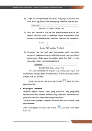 133
1) Single line, merupakan tipe default text field yang beruap kotak satu
baris. Biasa digunakan untuk menampung nama dan alamat e-mail.
Gambar 7.26. Single Line Text Field
2) Multi line, merupakan tipe text field yang menyediakan kotak teks
dengan beberapa baris di dalamnya. Biasa dipergunakan untuk
menampung data keterangan, komentar, saran dan lain sebagainya.
Gambar 7.27. Multi Line Text Field
3) Password, tipe text field yang dipergunakan untuk mengisikan
password, biasa dipergunakan pada halaman web yang memerlukan
pengamanan. Data yang dimasukkan pada text field ini akan
ditampilkan dalam bentuk bintang-bintang.
Gambar 7.28. Password Text Field
Text area memiliki bentuk tampilan yang sama persis dengan multi
line text field, sehingga dapat dikatakan bahwa text area merupakan nama
lain dari multi line text field.
Untuk menyisipkan text area, klik tombol pada tab Form
dalam Insert bar.
i. Menyisipkan Checkbox
Checkbox adalah sebuah kotak yang disediakan bagi pengunjung
halaman web untuk memilih informasi yang disediakan.Jumlahcheckbox
yang disisipkan dapat disesuaikan dengan kebutuhan.
Checkbox memungkinkan pengguna halaman web untuk memilih objek
yang terseleksi.
Untuk menyisipkan checkbox, klik tombol pada tab Form dalam
Insert bar.
133
1) Single line, merupakan tipe default text field yang beruap kotak satu
baris. Biasa digunakan untuk menampung nama dan alamat e-mail.
Gambar 7.26. Single Line Text Field
2) Multi line, merupakan tipe text field yang menyediakan kotak teks
dengan beberapa baris di dalamnya. Biasa dipergunakan untuk
menampung data keterangan, komentar, saran dan lain sebagainya.
Gambar 7.27. Multi Line Text Field
3) Password, tipe text field yang dipergunakan untuk mengisikan
password, biasa dipergunakan pada halaman web yang memerlukan
pengamanan. Data yang dimasukkan pada text field ini akan
ditampilkan dalam bentuk bintang-bintang.
Gambar 7.28. Password Text Field
Text area memiliki bentuk tampilan yang sama persis dengan multi
line text field, sehingga dapat dikatakan bahwa text area merupakan nama
lain dari multi line text field.
Untuk menyisipkan text area, klik tombol pada tab Form
dalam Insert bar.
i. Menyisipkan Checkbox
Checkbox adalah sebuah kotak yang disediakan bagi pengunjung
halaman web untuk memilih informasi yang disediakan.Jumlahcheckbox
yang disisipkan dapat disesuaikan dengan kebutuhan.
Checkbox memungkinkan pengguna halaman web untuk memilih objek
yang terseleksi.
Untuk menyisipkan checkbox, klik tombol pada tab Form dalam
Insert bar.
133
1) Single line, merupakan tipe default text field yang beruap kotak satu
baris. Biasa digunakan untuk menampung nama dan alamat e-mail.
Gambar 7.26. Single Line Text Field
2) Multi line, merupakan tipe text field yang menyediakan kotak teks
dengan beberapa baris di dalamnya. Biasa dipergunakan untuk
menampung data keterangan, komentar, saran dan lain sebagainya.
Gambar 7.27. Multi Line Text Field
3) Password, tipe text field yang dipergunakan untuk mengisikan
password, biasa dipergunakan pada halaman web yang memerlukan
pengamanan. Data yang dimasukkan pada text field ini akan
ditampilkan dalam bentuk bintang-bintang.
Gambar 7.28. Password Text Field
Text area memiliki bentuk tampilan yang sama persis dengan multi
line text field, sehingga dapat dikatakan bahwa text area merupakan nama
lain dari multi line text field.
Untuk menyisipkan text area, klik tombol pada tab Form
dalam Insert bar.
i. Menyisipkan Checkbox
Checkbox adalah sebuah kotak yang disediakan bagi pengunjung
halaman web untuk memilih informasi yang disediakan.Jumlahcheckbox
yang disisipkan dapat disesuaikan dengan kebutuhan.
Checkbox memungkinkan pengguna halaman web untuk memilih objek
yang terseleksi.
Untuk menyisipkan checkbox, klik tombol pada tab Form dalam
Insert bar.
 
